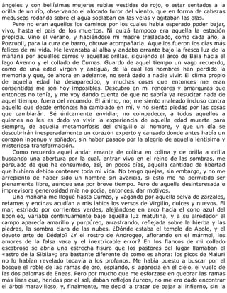 ángeles	 y	 con	 bellísimas	 mujeres	 rubias	 vestidas	 de	 rojo,	 o	 estar	 sentados	 a	 la
orilla	de	un	río,	observando	el	alocado	furor	del	viento,	que	en	forma	de	cabezas
meduseas	rodando	sobre	el	agua	soplaban	en	las	velas	y	agitaban	las	olas.
Pero	no	eran	aquellos	los	caminos	por	los	cuales	había	esperado	poder	bajar,
vivo,	 hasta	 el	 país	 de	 los	 muertos.	 Ni	 quizá	 tampoco	 era	 aquella	 la	 estación
propicia.	 Vino	 el	 verano,	 y	 habiéndose	 mi	 madre	 trasladado,	 como	 cada	 año,	 a
Pozzuoli,	para	la	cura	de	barro,	obtuve	acompañarla.	Aquellos	fueron	los	días	más
felices	de	mi	vida.	Me	levantaba	al	alba	y	andaba	errante	bajo	la	fresca	luz	de	la
mañana	por	aquellos	cerros	y	aquellas	orillas,	siguiendo	el	arco	de	Baia	hacia	el
lago	 Averno	 y	 el	 collado	 de	 Cumas.	 Guardo	 de	 aquel	 tiempo	 un	 vago	 recuerdo,
como	 de	 una	 edad	 virgen	 y	 antigua,	 de	 la	 cual	 los	 hombres	 han	 perdido	 la
memoria	y	que,	de	ahora	en	adelante,	no	será	dado	a	nadie	vivir.	El	clima	propio
de	 aquella	 edad	 ha	 desaparecido,	 y	 muchas	 cosas	 que	 entonces	 me	 eran
consentidas	 me	 son	 hoy	 imposibles.	 Descubro	 en	 mí	 rencores	 y	 amarguras	 que
entonces	no	tenía,	y	me	voy	dando	cuenta	de	que	no	sabría	ya	resucitar	nada	de
aquel	tiempo,	fuera	del	recuerdo.	El	ánimo,	no;	me	siento	maleado	incluso	contra
aquello	que	desde	entonces	ha	cambiado	en	mí,	y	no	siento	piedad	por	las	cosas
que	 cambiarán.	 Sé	 únicamente	 envidiar,	 no	 compadecer,	 a	 todos	 aquellos	 a
quienes	 no	 les	 es	 dado	 ya	 vivir	 la	 experiencia	 de	 aquella	 edad	 muerta	 para
siempre,	 de	 aquella	 metamorfosis	 del	 chiquillo	 al	 hombre,	 y	 que	 un	 día	 se
descubrirán	inesperadamente	un	corazón	experto	y	cansado	donde	antes	había	un
corazón	ingenuo	y	soñador,	sin	haber	pasado	por	la	alegría	de	aquella	lentísima	y
misteriosa	transformación.
Como	 recuerdo	 aquel	 andar	 errante	 de	 colina	 en	 colina	 y	 de	 orilla	 a	 orilla
buscando	 una	 abertura	 por	 la	 cual,	 entrar	 vivo	 en	 el	 reino	 de	 las	 sombras,	 me
persuado	 de	 que	 he	 consumido,	 así,	 en	 pocos	 días,	 aquella	 cantidad	 de	 libertad
que	hubiera	debido	contener	toda	mi	vida.	No	tengo	quejas,	sin	embargo,	y	no	me
arrepiento	 de	 haber	 sido	 un	 hombre	 sin	 avaricia,	 si	 esto	 me	 ha	 permitido	 ser
plenamente	libre,	aunque	sea	por	breve	tiempo.	Pero	de	aquella	desinteresada	e
imprevisora	generosidad	mía	no	podía,	entonces,	dar	motivos.
Una	mañana	me	llegué	hasta	Cumas,	y	vagando	por	aquella	selva	de	zarzales,
retamas	y	encinas	acudían	a	mis	labios	los	versos	de	Virgilio,	dulces	y	nuevos.	El
mar,	 estriado	 por	 corrientes	 verdes,	 alejándose	 en	 arco	 hacia	 el	 cono	 azul	 del
Eponieo,	 variaba	 continuamente	 bajo	 aquella	 luz	 matutina,	 y	 a	 su	 alrededor	 el
campo	aparecía	amarillo	y	purpúreo,	arrastrando,	reflejada	sobre	la	hierba	y	las
piedras,	 la	 sombra	 clara	 de	 las	 nubes.	 ¿Dónde	 estaba	 el	 templo	 de	 Apolo,	 y	 el
devoto	 arte	 de	 Dédalo?	 ¿Y	 el	 rostro	 de	 Androgeo,	 aflorando	 en	 el	 mármol,	 los
amores	 de	 la	 falsa	 vaca	 y	 el	 inextricable	 error?	 En	 los	 flancos	 de	 mi	 collado
escabroso	 se	 abría	 una	 estrecha	 fisura	 que	 los	 pastores	 del	 lugar	 llamaban	 el
«astro	de	la	Sibila»;	era	bastante	diferente	de	como	es	ahora:	los	picos	de	Maiuri
no	 lo	 habían	 revelado	 todavía	 a	 los	 profanos.	 Me	 había	 puesto	 a	 buscar	 por	 el
bosque	el	roble	de	las	ramas	de	oro,	espiando,	si	aparecía	en	el	cielo,	el	vuelo	de
las	dos	palomas	de	Eneas.	Pero	por	mucho	que	me	esforzase	en	quebrar	las	ramas
más	lisas	que,	heridas	por	el	sol,	daban	reflejos	áureos,	no	me	era	dado	encontrar
el	árbol	maravilloso,	y,	finalmente,	me	decidí	a	tratar	de	bajar	al	infierno,	sin	la
 