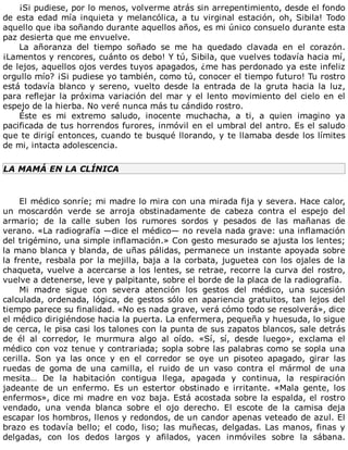 ¡Si	pudiese,	por	lo	menos,	volverme	atrás	sin	arrepentimiento,	desde	el	fondo
de	esta	edad	mía	inquieta	y	melancólica,	a	tu	virginal	estación,	oh,	Sibila!	Todo
aquello	que	iba	soñando	durante	aquellos	años,	es	mi	único	consuelo	durante	esta
paz	desierta	que	me	envuelve.
La	 añoranza	 del	 tiempo	 soñado	 se	 me	 ha	 quedado	 clavada	 en	 el	 corazón.
¡Lamentos	y	rencores,	cuánto	os	debo!	Y	tú,	Sibila,	que	vuelves	todavía	hacia	mí,
de	lejos,	aquellos	ojos	verdes	tuyos	apagados,	¿me	has	perdonado	ya	este	infeliz
orgullo	mío?	¡Si	pudiese	yo	también,	como	tú,	conocer	el	tiempo	futuro!	Tu	rostro
está	 todavía	 blanco	 y	 sereno,	 vuelto	 desde	 la	 entrada	 de	 la	 gruta	 hacia	 la	 luz,
para	reflejar	la	próxima	variación	del	mar	y	el	lento	movimiento	del	cielo	en	el
espejo	de	la	hierba.	No	veré	nunca	más	tu	cándido	rostro.
Éste	 es	 mi	 extremo	 saludo,	 inocente	 muchacha,	 a	 ti,	 a	 quien	 imagino	 ya
pacificada	de	tus	horrendos	furores,	inmóvil	en	el	umbral	del	antro.	Es	el	saludo
que	te	dirigí	entonces,	cuando	te	busqué	llorando,	y	te	llamaba	desde	los	límites
de	mi,	intacta	adolescencia.
LA	MAMÁ	EN	LA	CLÍNICA
	
El	médico	sonríe;	mi	madre	lo	mira	con	una	mirada	fija	y	severa.	Hace	calor,
un	 moscardón	 verde	 se	 arroja	 obstinadamente	 de	 cabeza	 contra	 el	 espejo	 del
armario;	 de	 la	 calle	 suben	 los	 rumores	 sordos	 y	 pesados	 de	 las	 mañanas	 de
verano.	«La	radiografía	—dice	el	médico—	no	revela	nada	grave:	una	inflamación
del	trigémino,	una	simple	inflamación.»	Con	gesto	mesurado	se	ajusta	los	lentes;
la	mano	blanca	y	blanda,	de	uñas	pálidas,	permanece	un	instante	apoyada	sobre
la	frente,	resbala	por	la	mejilla,	baja	a	la	corbata,	juguetea	con	los	ojales	de	la
chaqueta,	vuelve	a	acercarse	a	los	lentes,	se	retrae,	recorre	la	curva	del	rostro,
vuelve	a	detenerse,	leve	y	palpitante,	sobre	el	borde	de	la	placa	de	la	radiografía.
Mi	 madre	 sigue	 con	 severa	 atención	 los	 gestos	 del	 médico,	 una	 sucesión
calculada,	ordenada,	lógica,	de	gestos	sólo	en	apariencia	gratuitos,	tan	lejos	del
tiempo	parece	su	finalidad.	«No	es	nada	grave,	verá	cómo	todo	se	resolverá»,	dice
el	médico	dirigiéndose	hacia	la	puerta.	La	enfermera,	pequeña	y	huesuda,	lo	sigue
de	cerca,	le	pisa	casi	los	talones	con	la	punta	de	sus	zapatos	blancos,	sale	detrás
de	 él	 al	 corredor,	 le	 murmura	 algo	 al	 oído.	 «Sí,	 sí,	 desde	 luego»,	 exclama	 el
médico	con	voz	tenue	y	contrariada;	sopla	sobre	las	palabras	como	se	sopla	una
cerilla.	 Son	 ya	 las	 once	 y	 en	 el	 corredor	 se	 oye	 un	 pisoteo	 apagado,	 girar	 las
ruedas	 de	 goma	 de	 una	 camilla,	 el	 ruido	 de	 un	 vaso	 contra	 el	 mármol	 de	 una
mesita…	 De	 la	 habitación	 contigua	 llega,	 apagada	 y	 continua,	 la	 respiración
jadeante	 de	 un	 enfermo.	 Es	 un	 estertor	 obstinado	 e	 irritante.	 «Mala	 gente,	 los
enfermos»,	dice	mi	madre	en	voz	baja.	Está	acostada	sobre	la	espalda,	el	rostro
vendado,	 una	 venda	 blanca	 sobre	 el	 ojo	 derecho.	 El	 escote	 de	 la	 camisa	 deja
escapar	los	hombros,	llenos	y	redondos,	de	un	candor	apenas	veteado	de	azul.	El
brazo	es	todavía	bello;	el	codo,	liso;	las	muñecas,	delgadas.	Las	manos,	finas	y
delgadas,	 con	 los	 dedos	 largos	 y	 afilados,	 yacen	 inmóviles	 sobre	 la	 sábana.
 