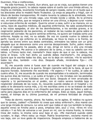 Duermen,	frías	e	indiferentes.
Ha	sido	hermosa,	la	mamá.	Aun	ahora,	que	ya	es	vieja,	sus	gestos	tienen	una
lánguida	gracia	juvenil;	la	cabeza	reposa	sobre	el	cuello	con	una	tímida	altivez,	la
mejilla	es	mórbida,	levemente	hinchada	de	sangre	rosada,	como	en	el	busto	que	a
los	diecisiete	años	le	modeló	Paolo	Trubezkoi.	La	oreja	es	pequeña	y	frágil,	con	el
lóbulo	de	bordes	transparentes.	Mi	madre	levanta	la	cabeza	de	la	almohada,	mira
a	 su	 alrededor	 con	 una	 mirada	 vaga,	 una	 mirada	 lúcida	 y	 cálida.	 Es	 la	 primera
vez,	en	tantos	años,	que	se	resigna	a	entrar	en	una	clínica,	a	dejarse	curar	«como
si	estuviese	enferma	de	verdad».	Querría	volver	a	casa,	sufrir	a	su	manera,	en	su
cama,	lejos	de	aquellos	médicos,	de	aquellas	enfermeras.	No	sabe	acostumbrarse
a	 las	 voces	 apagadas,	 al	 olor	 de	 los	 desinfectantes,	 a	 los	 sonidos	 graves,	 a	 la
respiración	jadeante	de	los	pacientes,	al	resbalar	de	las	ruedas	de	goma	sobre	el
linóleum	del	corredor.	No	quiere	sentirse	enferma,	no	quiere	ser	tratada	como	una
enferma.	 Acepta	 su	 mal,	 no	 su	 estado.	 De	 vez	 en	 cuando	 vuelve	 la	 cabeza	 de
perfil,	 hunde	 el	 ojo	 enfermo	 en	 la	 almohada,	 se	 lleva	 la	 mano	 a	 la	 frente,	 se
aprieta	 las	 sienes	 entre	 sus	 dedos	 contraídos,	 entreabre	 los	 labios	 con	 un	 grito
ahogado	que	se	desvanece	como	una	sonrisa	decepcionada.	Sufre,	pobre	mamá.
Cuando	 el	 espasmo	 ha	 pasado,	 abre	 el	 ojo,	 dirige	 en	 torno	 a	 ella	 una	 mirada
velada	y	cansina.	Me	acerco	a	la	cabecera	de	la	cama,	y	rozo	su	cabello	con	mis
labios.	 «¿Tienes	 tanto	 mal,	 mamaíta?»	 Hace	 signo	 de	 que	 sí	 con	 la	 cabeza,	 me
toma	 el	 brazo.	 «¿Te	 han	 dicho	 ya	 cuándo	 debes	 marcharte?»,	 me	 pregunta.
Quiere	que	le	escriba	todos	los	días,	que	no	la	deje	sin	noticias.	«Yo	te	escribiré
todos	 los	 días,	 también	 —me	 dice.	 Después	 añade,	 mirándome	 fijo—:	 ¿Te
acuerdas?»
Sí,	 me	 acuerdo	 como	 si	 fuese	 ayer	 de	 cuando	 me	 fugué	 del	 colegio	 a	 los
dieciséis	años	para	irme	a	la	guerra.	Ningún	reproche	salió	de	tu	boca,	sé	que	ni
siquiera	lloraste.	Solamente	me	escribiste:	«Te	espero.»	Y	he	vuelto,	al	cabo	de
cuatro	años.	Sí,	me	acuerdo	de	cuando	me	acompañabas	a	la	estación,	terminados
los	quince	días	de	licencia,	y	yo	subía	al	furgón	y	tú	me	mirabas	con	las	pestañas
secas	 y	 sonreías,	 y	 me	 hablabas	 con	 voz	 dulce.	 Después	 el	 tren	 arrancaba	 de
repente	 y	 tú	 permanecías	 en	 el	 andén,	 con	 el	 rostro	 sereno	 tendido	 bajo	 el
resplandor	plateado	de	las	luces.	Sí,	recuerdo	cuando	estaba	en	el	hospital	y	no
sabía	si	te	abrazaría	nunca	más,	y	tú	me	escribías	como	si	no	se	tratase	de	nada
importante,	como	se	escribe	a	un	chiquillo	que	tiene	un	poco	de	fiebre	y	está	en
cama	para	algunos	días	en	la	enfermería	del	colegio.	Está	ya	lejos,	aquel	tiempo,
mamá,	 el	 tiempo	 de	 tu	 última	 juventud,	 de	 mi	 primera	 felicidad	 de	 chiquillo
soldado.
Trata	de	dormir,	mamita,	ahora.	No	hables,	no	te	agites.	El	médico	no	quiere
que	te	canses,	¿sabes?	«¿También	tú	crees	que	estoy	enferma?»,	dice	mamá	con
una	larga	mirada	de	censura.	La	vena	sutil	que	rodea	el	ojo	(yo	también	la	tengo,
aquella	 vena)	 se	 hincha	 poco	 a	 poco,	 empieza	 latir,	 azul	 y	 viva.	 «Eres	 mi	 vivo
retrato.»	Y	es	feliz	de	volverse	a	ver	joven	en	mí,	con	la	misma	frente,	la	misma
línea	 del	 rostro,	 la	 misma	 vena	 azul	 bajo	 el	 ojo.	 «Me	 marcharé	 cuando	 estés
curada»,	 le	 digo.	 «Pero	 estoy	 ya	 mejor.	 Podría	 levantarme»,	 exclama	 mamá	 en
voz	baja,	con	un	leve	gesto	de	impaciencia.	Después	empieza	a	hablarme	de	su
 