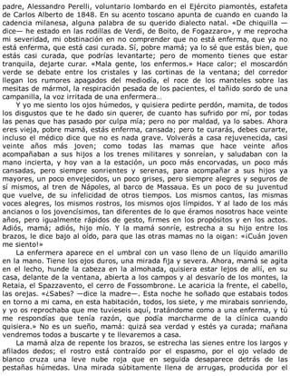 padre,	Alessandro	Perelli,	voluntario	lombardo	en	el	Ejército	piamontés,	estafeta
de	Carlos	Alberto	de	1848.	En	su	acento	toscano	apunta	de	cuando	en	cuando	la
cadencia	milanesa,	alguna	palabra	de	su	querido	dialecto	natal.	«De	chiquilla	—
dice—	he	estado	en	las	rodillas	de	Verdi,	de	Boito,	de	Fogazzaro»,	y	me	reprocha
mi	severidad,	mi	obstinación	en	no	comprender	que	no	está	enferma,	que	ya	no
está	enferma,	que	está	casi	curada.	Sí,	pobre	mamá;	ya	lo	sé	que	estás	bien,	que
estás	 casi	 curada,	 que	 podrías	 levantarte;	 pero	 de	 momento	 tienes	 que	 estar
tranquila,	 dejarte	 curar.	 «Mala	 gente,	 los	 enfermos.»	 Hace	 calor;	 el	 moscardón
verde	 se	 debate	 entre	 los	 cristales	 y	 las	 cortinas	 de	 la	 ventana;	 del	 corredor
llegan	 los	 rumores	 apagados	 del	 mediodía,	 el	 roce	 de	 los	 manteles	 sobre	 las
mesitas	de	mármol,	la	respiración	pesada	de	los	pacientes,	el	tañido	sordo	de	una
campanilla,	la	voz	irritada	de	una	enfermera…
Y	yo	me	siento	los	ojos	húmedos,	y	quisiera	pedirte	perdón,	mamita,	de	todos
los	disgustos	que	te	he	dado	sin	querer,	de	cuanto	has	sufrido	por	mí,	por	todas
las	penas	que	has	pasado	por	culpa	mía;	pero	no	por	maldad,	ya	lo	sabes.	Ahora
eres	vieja,	pobre	mamá,	estás	enferma,	cansada;	pero	te	curarás,	debes	curarte,
incluso	el	médico	dice	que	no	es	nada	grave.	Volverás	a	casa	rejuvenecida,	casi
veinte	 años	 más	 joven;	 como	 todas	 las	 mamas	 que	 hace	 veinte	 años
acompañaban	 a	 sus	 hijos	 a	 los	 trenes	 militares	 y	 sonreían,	 y	 saludaban	 con	 la
mano	 incierta,	 y	 hoy	 van	 a	 la	 estación,	 un	 poco	 más	 encorvadas,	 un	 poco	 más
cansadas,	 pero	 siempre	 sonrientes	 y	 serenas,	 para	 acompañar	 a	 sus	 hijos	 ya
mayores,	un	poco	envejecidos,	un	poco	grises,	pero	siempre	alegres	y	seguros	de
sí	mismos,	al	tren	de	Nápoles,	al	barco	de	Massaua.	Es	un	poco	de	su	juventud
que	 vuelve,	 de	 su	 infelicidad	 de	 otros	 tiempos.	 Los	 mismos	 cantos,	 las	 mismas
voces	alegres,	los	mismos	rostros,	los	mismos	ojos	límpidos.	Y	al	lado	de	los	más
ancianos	o	los	jovencísimos,	tan	diferentes	de	lo	que	éramos	nosotros	hace	veinte
años,	pero	igualmente	rápidos	de	gesto,	firmes	en	los	propósitos	y	en	los	actos.
Adiós,	 mamá;	 adiós,	 hijo	 mío.	 Y	 la	 mamá	 sonríe,	 estrecha	 a	 su	 hijo	 entre	 los
brazos,	le	dice	bajo	al	oído,	para	que	las	otras	mamas	no	la	oigan:	«¡Cuán	joven
me	siento!»
La	enfermera	aparece	en	el	umbral	con	un	vaso	lleno	de	un	líquido	amarillo
en	la	mano.	Tiene	los	ojos	duros,	una	mirada	fija	y	severa.	Ahora,	mamá	se	agita
en	el	lecho,	hunde	la	cabeza	en	la	almohada,	quisiera	estar	lejos	de	allí,	en	su
casa,	delante	de	la	ventana,	abierta	a	los	campos	y	al	desvarío	de	los	montes,	la
Retaia,	el	Spazzavento,	el	cerro	de	Fossombrone.	Le	acaricia	la	frente,	el	cabello,
las	orejas.	«¿Sabes?	—dice	la	madre—.	Esta	noche	he	soñado	que	estabais	todos
en	torno	a	mi	cama,	en	esta	habitación,	todos,	los	siete,	y	me	mirabais	sonriendo,
y	yo	os	reprochaba	que	me	tuvieseis	aquí,	tratándome	como	a	una	enferma,	y	tú
me	 respondías	 que	 tenía	 razón,	 que	 podía	 marcharme	 de	 la	 clínica	 cuando
quisiera.»	No	es	un	sueño,	mamá:	quizá	sea	verdad	y	estés	ya	curada;	mañana
vendremos	todos	a	buscarte	y	te	llevaremos	a	casa.
La	mamá	alza	de	repente	los	brazos,	se	estrecha	las	sienes	entre	los	largos	y
afilados	 dedos;	 el	 rostro	 está	 contraído	 por	 el	 espasmo,	 por	 el	 ojo	 velado	 de
blanco	 cruza	 una	 leve	 nube	 roja	 que	 en	 seguida	 desaparece	 detrás	 de	 las
pestañas	 húmedas.	 Una	 mirada	 súbitamente	 llena	 de	 arrugas,	 producida	 por	 el
 