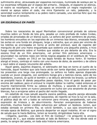 sufrimiento	atroz,	atravesada	por	espasmos	nerviosos,	iluminada	de	soslayo	por	la
luz	escamosa	reflejada	por	el	espejo	del	armario…	Después,	el	espasmo	se	atenúa,
el	 rostro	 se	 recompone,	 en	 el	 ojo	 opaco	 se	 enciende	 un	 negro	 resplandor.	 La
mamá	 se	 apoya	 sobre	 el	 codo,	 me	 mira	 fijamente	 un	 rato,	 jadeando;	 y	 la
serenidad	vuelve	lentamente	a	su	pobre	rostro	cansado,	una	sonrisa	feliz	que	me
hace	daño	en	el	corazón.
UN	ESCÁNDALO	EN	PARÍS
	
Sobre	 los	 rascacielos	 de	 aquel	 Manhattan	 convencional	 pintado	 de	 colores
muertos	 sobre	 un	 fondo	 de	 tela	 gris,	 pesaba	 un	 cielo	 preñado	 de	 nubes	 lívidas,
orladas	de	pinceladas	de	un	blanco	sucio.	La	señora	del	gran	sombrero	de	plumas,
los	hombros	envueltos	en	las	espirales	de	un	inmenso	boa	blanco,	ensacada	hasta
las	axilas	en	una	funda	sin	pliegues,	larga	y	estrecha,	que	un	poco	por	encima	de
los	 tobillos	 se	 encrespaba	 en	 torno	 al	 anillo	 del	 entravé,	 sacó	 de	 repente	 del
manguito	de	piel	una	mano	enguantada	que	sostenía	una	pequeña	pistola,	e	hizo
fuego	 repetidamente	 sobre	 el	 hombre	 que	 estaba	 en	 pie	 delante	 de	 ella.	 Era	 la
escena	 final	 de	 un	 film	 americano,	 «el	 primer	 film	 policiaco	 americano	 —
anunciaban	los	carteles	rojos	con	letras	negras	pegadas	en	el	vestíbulo	de	"Vieux
Colombier"—,	 rodado	 en	 1912	 en	 los	 bajos	 fondos	 de	 Nueva	 York».	 El	 hombre
alargó	el	brazo,	contrajo	el	rostro	con	una	mueca	de	dolor,	de	asombro	y	de	cólera
y	cayó	sobre	el	espejo	reluciente	del	asfalto.
Aquel	gesto,	aquellos	disparos,	el	sobresalto	del	boa	en	torno	al	cuello	de	la
homicida,	aquel	hombre	que	caía	hacia	atrás	con	tanta	dignidad,	suscitaron	entre
los	 presentes	 una	 larga	 risa	 prolongada.	 La	 señora	 no	 había	 apenas	 disparado
cuando	un	joven	elegante,	con	sombrero	hongo	gris	y	botines	claros,	salió	de	los
bastidores,	avanzó,	se	quitó	el	bombín	y	se	detuvo	abriendo	los	brazos.	La	señora
se	 precipitó	 hacia	 él	 dando	 pequeños	 pasos	 rápidos,	 hizo	 el	 gesto	 de	 pasar	 por
encima	del	cadáver,	pero	el	entravé	le	impidió	doblar	la	rodilla;	rodeó	entonces	al
muerto	 manteniendo	 firme	 su	 cabeza	 de	 muñeca,	 y	 sacando	 el	 busto	 de	 las
espirales	del	boa	como	un	nuevo	Laocoonte	en	lucha	con	una	serpiente	de	plumas
blancas,	fue	a	arrojarse	sobre	el	pecho	del	recién	llegado.
Un	estallido	de	risas	saludó	aquella	escena	patética,	aquella	pareja	abrazada
sobre	un	cadáver	con	un	fondo	de	rascacielos;	de	repente	se	hizo	la	luz	en	la	sala,
el	público	dejó	de	reír	y	todos	se	volvieron	para	mirarse,	parpadeando,	con	una
expresión	 de	 tristeza	 y	 de	 aburrimiento.	 Parecían	 avergonzarse	 de	 haberse
divertido,	 muchos	 hacían	 visibles	 esfuerzos	 por	 sofocar	 un	 bostezo.	 Julien,	 que
estaba	 sentado	 en	 primera	 fila,	 se	 volvió	 también,	 y	 sus	 ojos	 encontraron	 la
mirada	opaca	de	Bettina,	que	parecía	despertar	en	aquel	instante.	Al	ver	el	signo
de	saludo	que	le	hacía	Bettina,	Julien	se	levantó,	dirigiéndose	hacia	ella.
—Dígame,	 querido…	 ¿es	 éste	 el	 film	 de	 Cocteau?	 —le	 preguntó	 la	 anciana
marquesa	de	V…,	que	estaba	sentada	al	lado	de	Bettina—.	No	veo	dónde	está	el
poeta,	la	sangre	del	poeta,	en	toda	esta	historia	americana.
 