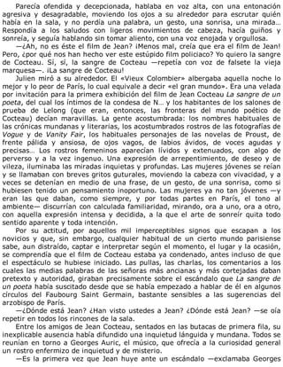 Parecía	 ofendida	 y	 decepcionada,	 hablaba	 en	 voz	 alta,	 con	 una	 entonación
agresiva	 y	 desagradable,	 moviendo	 los	 ojos	 a	 su	 alrededor	 para	 escrutar	 quién
había	 en	 la	 sala,	 y	 no	 perdía	 una	 palabra,	 un	 gesto,	 una	 sonrisa,	 una	 mirada…
Respondía	 a	 los	 saludos	 con	 ligeros	 movimientos	 de	 cabeza,	 hacía	 guiños	 y
sonreía,	y	seguía	hablando	sin	tomar	aliento,	con	una	voz	enojada	y	orgullosa.
—¿Ah,	no	es	éste	el	film	de	Jean?	¡Menos	mal,	creía	que	era	el	film	de	Jean!
Pero,	¿por	qué	nos	han	hecho	ver	este	estúpido	film	policiaco?	Yo	quiero	la	sangre
de	 Cocteau.	 Sí,	 sí,	 la	 sangre	 de	 Cocteau	 —repetía	 con	 voz	 de	 falsete	 la	 vieja
marquesa—.	¡La	sangre	de	Cocteau!
Julien	miró	a	su	alrededor.	El	«Vieux	Colombier»	albergaba	aquella	noche	lo
mejor	y	lo	peor	de	París,	lo	cual	equivale	a	decir	«el	gran	mundo».	Era	una	velada
por	invitación	para	la	primera	exhibición	del	film	de	Jean	Cocteau	La	sangre	de	un
poeta,	del	cual	los	íntimos	de	la	condesa	de	N…	y	los	habitantes	de	los	salones	de
prueba	 de	 Lelong	 (que	 eran,	 entonces,	 las	 fronteras	 del	 mundo	 poético	 de
Cocteau)	 decían	 maravillas.	 La	 gente	 acostumbrada:	 los	 nombres	 habituales	 de
las	crónicas	mundanas	y	literarias,	los	acostumbrados	rostros	de	las	fotografías	de
Vogue	 y	 de	 Vanity	Fair,	 los	 habituales	 personajes	 de	 las	 novelas	 de	 Proust,	 de
frente	 pálida	 y	 ansiosa,	 de	 ojos	 vagos,	 de	 labios	 ávidos,	 de	 voces	 agudas	 y
precisas…	 Los	 rostros	 femeninos	 aparecían	 lívidos	 y	 extenuados,	 con	 algo	 de
perverso	 y	 a	 la	 vez	 ingenuo.	 Una	 expresión	 de	 arrepentimiento,	 de	 deseo	 y	 de
vileza,	iluminaba	las	miradas	inquietas	y	profundas.	Las	mujeres	jóvenes	se	reían
y	se	llamaban	con	breves	gritos	guturales,	moviendo	la	cabeza	con	vivacidad,	y	a
veces	se	detenían	en	medio	de	una	frase,	de	un	gesto,	de	una	sonrisa,	como	si
hubiesen	tenido	un	pensamiento	inoportuno.	Las	mujeres	ya	no	tan	jóvenes	—y
eran	 las	 que	 daban,	 como	 siempre,	 y	 por	 todas	 partes	 en	 París,	 el	 tono	 al
ambiente—	discurrían	con	calculada	familiaridad,	mirando,	ora	a	uno,	ora	a	otro,
con	aquella	expresión	intensa	y	decidida,	a	la	que	el	arte	de	sonreír	quita	todo
sentido	aparente	y	toda	intención.
Por	 su	 actitud,	 por	 aquellos	 mil	 imperceptibles	 signos	 que	 escapan	 a	 los
novicios	 y	 que,	 sin	 embargo,	 cualquier	 habitual	 de	 un	 cierto	 mundo	 parisiense
sabe,	aun	distraído,	captar	e	interpretar	según	el	momento,	el	lugar	y	la	ocasión,
se	comprendía	que	el	film	de	Cocteau	estaba	ya	condenado,	antes	incluso	de	que
el	espectáculo	se	hubiese	iniciado.	Las	pullas,	las	charlas,	los	comentarios	a	los
cuales	las	medias	palabras	de	las	señoras	más	ancianas	y	más	cortejadas	daban
pretexto	y	autoridad,	giraban	precisamente	sobre	el	escándalo	que	La	sangre	de
un	poeta	había	suscitado	desde	que	se	había	empezado	a	hablar	de	él	en	algunos
círculos	 del	 Faubourg	 Saint	 Germain,	 bastante	 sensibles	 a	 las	 sugerencias	 del
arzobispo	de	París.
—¿Dónde	está	Jean?	¿Han	visto	ustedes	a	Jean?	¿Dónde	está	Jean?	—se	oía
repetir	en	todos	los	rincones	de	la	sala.
Entre	los	amigos	de	Jean	Cocteau,	sentados	en	las	butacas	de	primera	fila,	su
inexplicable	ausencia	había	difundido	una	inquietud	lánguida	y	mundana.	Todos	se
reunían	en	torno	a	Georges	Auric,	el	músico,	que	ofrecía	a	la	curiosidad	general
un	rostro	enfermizo	de	inquietud	y	de	misterio.
—Es	la	primera	vez	que	Jean	huye	ante	un	escándalo	—exclamaba	Georges
 