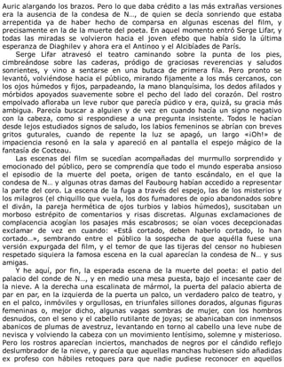 Auric	alargando	los	brazos.	Pero	lo	que	daba	crédito	a	las	más	extrañas	versiones
era	 la	 ausencia	 de	 la	 condesa	 de	 N…,	 de	 quien	 se	 decía	 sonriendo	 que	 estaba
arrepentida	 ya	 de	 haber	 hecho	 de	 comparsa	 en	 algunas	 escenas	 del	 film,	 y
precisamente	en	la	de	la	muerte	del	poeta.	En	aquel	momento	entró	Serge	Lifar,	y
todas	 las	 miradas	 se	 volvieron	 hacia	 el	 joven	 efebo	 que	 había	 sido	 la	 última
esperanza	de	Diaghilev	y	ahora	era	el	Antinoo	y	el	Alcibíades	de	París.
Serge	 Lifar	 atravesó	 el	 teatro	 caminando	 sobre	 la	 punta	 de	 los	 pies,
cimbreándose	 sobre	 las	 caderas,	 pródigo	 de	 graciosas	 reverencias	 y	 saludos
sonrientes,	 y	 vino	 a	 sentarse	 en	 una	 butaca	 de	 primera	 fila.	 Pero	 pronto	 se
levantó,	volviéndose	hacia	el	público,	mirando	fijamente	a	los	más	cercanos,	con
los	ojos	húmedos	y	fijos,	parpadeando,	la	mano	blanquísima,	los	dedos	afilados	y
mórbidos	 apoyados	 suavemente	 sobre	 el	 pecho	 del	 lado	 del	 corazón.	 Del	 rostro
empolvado	afloraba	un	leve	rubor	que	parecía	púdico	y	era,	quizá,	su	gracia	más
ambigua.	 Parecía	 buscar	 a	 alguien	 y	 de	 vez	 en	 cuando	 hacía	 un	 signo	 negativo
con	 la	 cabeza,	 como	 si	 respondiese	 a	 una	 pregunta	 insistente.	 Todos	 le	 hacían
desde	lejos	estudiados	signos	de	saludo,	los	labios	femeninos	se	abrían	con	breves
gritos	 guturales,	 cuando	 de	 repente	 la	 luz	 se	 apagó,	 un	 largo	 «¡Oh!»	 de
impaciencia	 resonó	 en	 la	 sala	 y	 apareció	 en	 al	 pantalla	 el	 espejo	 mágico	 de	 la
fantasía	de	Cocteau.
Las	 escenas	 del	 film	 se	 sucedían	 acompañadas	 del	 murmullo	 sorprendido	 y
emocionado	del	público,	pero	se	comprendía	que	todo	el	mundo	esperaba	ansioso
el	 episodio	 de	 la	 muerte	 del	 poeta,	 origen	 de	 tanto	 escándalo,	 en	 el	 que	 la
condesa	de	N…	y	algunas	otras	damas	del	Faubourg	habían	accedido	a	representar
la	parte	del	coro.	La	escena	de	la	fuga	a	través	del	espejo,	las	de	los	misterios	y
los	milagros	(el	chiquillo	que	vuela,	los	dos	fumadores	de	opio	abandonados	sobre
el	 diván,	 la	 pareja	 hermética	 de	 ojos	 turbios	 y	 labios	 húmedos),	 suscitaban	 un
morboso	 estrépito	 de	 comentarios	 y	 risas	 discretas.	 Algunas	 exclamaciones	 de
complacencia	 acogían	 los	 pasajes	 más	 escabrosos;	 se	 oían	 voces	 decepcionadas
exclamar	 de	 vez	 en	 cuando:	 «Está	 cortado,	 deben	 haberlo	 cortado,	 lo	 han
cortado…»,	 sembrando	 entre	 el	 público	 la	 sospecha	 de	 que	 aquélla	 fuese	 una
versión	expurgada	del	film,	y	el	temor	de	que	las	tijeras	del	censor	no	hubiesen
respetado	siquiera	la	famosa	escena	en	la	cual	aparecían	la	condesa	de	N…	y	sus
amigas.
Y	 he	 aquí,	 por	 fin,	 la	 esperada	 escena	 de	 la	 muerte	 del	 poeta:	 el	 patio	 del
palacio	del	conde	de	N…,	y	en	medio	una	mesa	puesta,	bajo	el	incesante	caer	de
la	nieve.	A	la	derecha	una	escalinata	de	mármol,	la	puerta	del	palacio	abierta	de
par	en	par,	en	la	izquierda	de	la	puerta	un	palco,	un	verdadero	palco	de	teatro,	y
en	el	palco,	inmóviles	y	orgullosas,	en	triunfales	sillones	dorados,	algunas	figuras
femeninas	 o,	 mejor	 dicho,	 algunas	 vagas	 sombras	 de	 mujer,	 con	 los	 hombros
desnudos,	con	el	seno	y	el	cabello	rutilante	de	joyas;	se	abanicaban	con	inmensos
abanicos	de	plumas	de	avestruz,	levantando	en	torno	al	cabello	una	leve	nube	de
nevisca	y	volviendo	la	cabeza	con	un	movimiento	lentísimo,	solemne	y	misterioso.
Pero	los	rostros	aparecían	inciertos,	manchados	de	negros	por	el	cándido	reflejo
deslumbrador	de	la	nieve,	y	parecía	que	aquellas	manchas	hubiesen	sido	añadidas
ex	 profeso	 con	 hábiles	 retoques	 para	 que	 nadie	 pudiese	 reconocer	 en	 aquellos
 