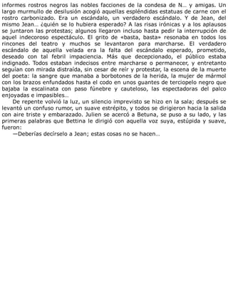 informes	rostros	negros	las	nobles	facciones	de	la	condesa	de	N…	y	amigas.	Un
largo	murmullo	de	desilusión	acogió	aquellas	espléndidas	estatuas	de	carne	con	el
rostro	 carbonizado.	 Era	 un	 escándalo,	 un	 verdadero	 escándalo.	 Y	 de	 Jean,	 del
mismo	Jean…	¿quién	se	lo	hubiera	esperado?	A	las	risas	irónicas	y	a	los	aplausos
se	juntaron	las	protestas;	algunos	llegaron	incluso	hasta	pedir	la	interrupción	de
aquel	 indecoroso	 espectáculo.	 El	 grito	 de	 «basta,	 basta»	 resonaba	 en	 todos	 los
rincones	 del	 teatro	 y	 muchos	 se	 levantaron	 para	 marcharse.	 El	 verdadero
escándalo	 de	 aquella	 velada	 era	 la	 falta	 del	 escándalo	 esperado,	 prometido,
deseado	 con	 tal	 febril	 impaciencia.	 Más	 que	 decepcionado,	 el	 público	 estaba
indignado.	Todos	estaban	indecisos	entre	marcharse	o	permanecer,	y	entretanto
seguían	con	mirada	distraída,	sin	cesar	de	reír	y	protestar,	la	escena	de	la	muerte
del	poeta:	la	sangre	que	manaba	a	borbotones	de	la	herida,	la	mujer	de	mármol
con	los	brazos	enfundados	hasta	el	codo	en	unos	guantes	de	terciopelo	negro	que
bajaba	 la	 escalinata	 con	 paso	 fúnebre	 y	 cauteloso,	 las	 espectadoras	 del	 palco
enjoyadas	e	impasibles…
De	repente	volvió	la	luz,	un	silencio	imprevisto	se	hizo	en	la	sala;	después	se
levantó	un	confuso	rumor,	un	suave	estrépito,	y	todos	se	dirigieron	hacia	la	salida
con	aire	triste	y	embarazado.	Julien	se	acercó	a	Betuna,	se	puso	a	su	lado,	y	las
primeras	palabras	que	Bettina	le	dirigió	con	aquella	voz	suya,	estúpida	y	suave,
fueron:
—Deberías	decírselo	a	Jean;	estas	cosas	no	se	hacen…
 