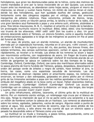 helicópteros,	que	giran	las	desmesuradas	palas	de	la	hélice,	como	dos	molinos	de
viento	mandados	al	aire	por	la	lanza	inexorable	de	un	don	Quijote.	Los	aviones
huyen	ante	los	monstruos,	se	abandonan	como	hojas	secas,	yerguen	el	morro	de
improviso,	se	elevan	y	vuelan	hacia	Putney.	Un	millón	de	rostros	miran	el	cielo,
donde	 los	 dos	 helicópteros,	 que	 han	 quedado	 dueños	 del	 campo,	 gesticulan
lentamente	 como	 dos	 zánganos	 cegados	 por	 el	 vértigo,	 como	 dos	 enormes
margaritas	 de	 pétalos	 rotativos.	 Pasa	 velocísima,	 pintada	 de	 blanco,	 larga,
estrecha	y	plana	como	un	tiburón	panza	arriba,	la	lancha	a	motor	de	la	radio,	con
una	gran	bandera	azul	flameando	a	popa	y	una	antena	sutil,	altísimo,	alzándose	a
proa.	Tres	letras	mayúsculas,	B.	B.	C,	resaltan	el	amarillo	en	medio	de	la	bandera.
Un	prolongado	murmullo	recorre	la	multitud:	Bibisí,	bibisí,	bibisí.	Una	formidable
voz	 truena	 de	 los	 altavoces.	 ¡Alló!	 ¡alló!	 ¡alló!	 Son	 las	 cuatro	 y	 diez.	 Un	 gran
silencio	desciende	sobre	el	Támesis,	un	silencio	fúnebre,	como	si	aquella	multitud
de	embarcaciones	agolpadas	a	lo	largo	de	las	márgenes	se	pusiera	en	fila	al	paso
del	funeral	de	Ofelia.
Y	 he	 aquí,	 de	 pronto,	 que	 un	 alarido	 inmenso,	 un	 alarido	 de	 muchedumbre
aterrada	por	un	espectáculo	horrendo,	retumba	en	el	aire	gris.	«¡Ahí	vienen!,	¡ahí
vienen!»	Al	fondo,	en	la	lejana	curva	del	río,	dos	puntos,	dos	breves	líneas,	dos
estelas	 brillantes,	 dos	 canoas	 sutilísimas	 aparecen,	 cortan	 el	 agua,	 se	 agrandan
rápidamente,	se	revelan	a	la	mirada.	Las	aletas	de	los	remeros	se	alzan	y	bajan
con	movimiento	uniforme,	con	resplandores	de	acero.	Un	fragor	de	trueno	pasa
sobre	el	río.	¡Cambridge!	¡Oxford!	¡Cambridge!	¡Oxford!	El	tremendo	alarido	de	un
millón	 de	 gargantas	 se	 apoya	 en	 cadencia	 sobre	 los	 dos	 tiempos	 de	 la	 boga,
Cambridge,	Oxford,	Cambridge,	Oxford,	cae	como	dos	martillazos	alternados	sobre
la	opaca	plancha	de	hierro	fundido	del	Támesis,	golpea,	despedaza,	descompone	el
orden	 del	 paisaje	 verde	 de	 árboles	 y	 negro	 de	 carbón,	 hace	 temblar	 el	 aire,	 la
tierra,	 las	 casas,	 como	 una	 espantosa	 sacudida	 de	 terremoto.	 Las	 dos
embarcaciones	 se	 deslizan	 rápidas	 sobre	 el	 amarillento	 espejo,	 los	 remeros	 se
encorvan,	 se	 tensan	 y	 dan	 estrepadas,	 golpeados	 en	 pleno	 pecho	 por	 el	 rítmico
grito	de	los	timoneles	sentados	a	popa	con	las	rodillas	apretadas	a	los	flancos	y	el
embudo	del	megáfono	atado	en	la	boca	como	un	bozal.	Faltan	doscientos	metros,
ciento	 cincuenta.	 ¡Cambridge!	 ¡Oxford!	 ¡Cambridge!	 ¡Oxford!	 Los	 azules	 de
Cambridge	van	en	cabeza,	aumentan	la	distancia:	un	largo,	dos	largos,	dos	largos
y	cuarto.	¡Han	vencido!	¡Cam!	¡Cam!	¡Cam!
Un	 grito	 infrahumano,	 altísimo,	 lacerante,	 el	 último	 grito	 de	 la	 multitud	 en
delirio.	Por	un	momento	siento	vértigo,	un	relámpago	rojo	cruza	por	el	blanco	de
mis	ojos.	Tengo	la	impresión	de	que	el	río	se	parte	como	una	serpiente	a	la	que
un	millón	de	hombres	cortan	la	cabeza	de	un	hachazo.	Los	remeros	se	abandonan
sobre	los	remos,	agotados,	jadeantes,	vacíos	de	sangre.	Algunos	están	a	punto	de
caerse	 al	 agua.	 Veo	 acudir	 las	 lanchas	 de	 socorro,	 oigo	 los	 secos	 pitidos	 de	 los
silbatos	 de	 la	 policía,	 y	 sólo	 ahora	 me	 doy	 cuenta	 de	 que	 un	 silencio	 opaco	 y
pesado	ha	descendido	sobre	el	Támesis	como	una	nube.
La	 multitud	 se	 va	 muda	 y	 tranquila,	 a	 pasos	 lentos,	 parpadeando,	 como	 un
público	dominical	a	la	salida	del	cinematógrafo.
	
 