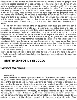 criatura	viva	a	mil	metros	de	profundidad	bajo	su	mismo	pueblo,	su	propia	casa,
su	misma	esposa	ocupada	en	la	cocina	tibia,	al	lado	de	la	olla	que	borbotea	en	una
nube	aromada	a	nabos	y	zanahorias.	A	esta	hora	los	chiquillos	están	en	el	colegio
con	sus	delantales	blancos	y	las	manos	manchadas	de	tinta.	El	minero	me	mira
sonriente	y	me	ofrece	de	beber	en	su	bota	de	madera	con	el	tapón	de	goma.	Me
tumbo	de	espaldas,	bebo	algunos	tragos;	el	agua	baja	por	mi	garganta	rápida	y
viva	como	una	serpiente,	me	muerde	el	estómago.	En	un	bolsillo	de	la	escafandra
llevo	una	botella	de	«grappa»	de	uva	del	Rhin;	el	estruendo	de	las	perforadoras
se	interrumpe,	los	brazos	dejan	caer	las	pistolas	y	los	picos;	la	«grappa»	ardiente
y	 perfumada	 pasa	 de	 boca	 en	 boca;	 todos	 me	 miran	 con	 ojos	 sorprendidos	 y
felices.
En	la	pared	de	la	galería	se	abre	un	agujero	ancho	y	bajo	que	comunica	con	el
corredor	 de	 descarga;	 me	 meto	 por	 la	 abertura,	 un	 polvo	 acre	 me	 tapa	 la
respiración	 y	 chirría	 entre	 mis	 dientes.	 Ahora	 avanzamos	 arrastrándonos	 por	 el
corredor	de	descarga	hacia	un	ruido	lejano	de	agua,	guiados	por	el	tubo	de	aire
comprimido.	 El	 estrecho	 pasaje	 se	 ensancha	 de	 repente	 en	 forma	 de	 embudo;
algunas	 sombras	 se	 mueven	 delante	 de	 nosotros	 y,	 apoyados	 en	 una	 hilera	 de
vagonetas,	aparecen	irnos	hombres	desnudos	delante	de	un	manantial	que	brota
impetuoso	de	la	roca;	hablan	y	ríen	dándose	golpes	en	los	hombros	con	las	manos
abiertas.	 Un	 caballo	 blanco	 golpea	 el	 pavimento	 entre	 los	 raíles,	 husmeando	 el
agua,	 con	 un	 leve	 relincho	 que	 se	 convierte	 en	 tos.	 A	 mil	 metros	 encima	 de
nosotros	crece	la	hierba.
Entre	 Rheinbaben	 y	 Essen,	 en	 el	 centro	 de	 un	 pueblecillo,	 una	 nidada	 de
chiquillos	de	delantal	blanco	sale	corriendo	de	una	escuela	e	invade	la	calle.	Sobre
el	fondo	negro	del	cielo,	de	los	árboles	y	de	las	casas,	parecen	trozos	de	papel	que
el	viento	se	lleva.
	
SENTIMIENTOS	DE	ESCOCIA
	
HOMBRES	CON	FALDAS
	
Otternburn.
Hoy,	entrando	en	Escocia	por	el	camino	de	Otternburn,	me	parecía	atravesar,
no	 ya	 el	 confín	 entre	 dos	 países,	 sino	 la	 frontera	 entre	 dos	 edades	 y,	 casi	 diré
más,	 entre	 dos	 sexos.	 Adiós,	 feliz	 Inglaterra	 de	 modales	 tímidos	 y	 corteses,	 de
ojos	 azules	 llenos	 de	 inexorables	 pudores	 y	 virginal	 crueldad,	 de	 rostros
sonrientes	 lacados	 de	 hojas	 de	 rosa,	 de	 manos	 blancas,	 de	 orejas	 frágiles	 y
transparentes	como	conchas.	Adiós,	arcadiano	país	de	los	prados	siempre	verdes,
de	jardines	de	rododendros	luminosos,	de	parques	sonoros	de	agua,	de	abejas	y
de	hojas,	de	casas	de	ladrillos	rojos,	de	pueblos	relucientes	de	barniz	diseminados
por	los	campos	floridos,	por	los	valles	sombreados,	por	los	flancos	suaves	de	las
colinas	 redondas…	 Adiós,	 cínica	 y	 platónica	 Inglaterra,	 de	 cielo	 de	 seda	 pálida
 