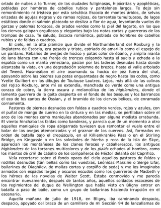 orlado	de	nubes	a	lo	Turner,	de	las	ciudades	fuliginosas,	hipócritas	y	apopléticas,
pobladas	 por	 hombres	 de	 cabellos	 rubios	 y	 pantalones	 largos.	 Te	 dejo	 sin
remordimiento	ni	tristeza	por	esta	selvática	Escocia	de	montes	áridos,	de	selvas
erizadas	de	agujas	negras	y	de	ramas	rojizas,	de	torrentes	tumultuosos,	de	lagos
estáticos	donde	el	salmón	plateado	se	desliza	a	flor	de	agua,	levantando	vuelos	de
garzas	y	palomas	torcaces,	de	prados	verdes	como	la	piel	del	lagarto,	en	los	que
los	ciervos	galopan	orgullosos	y	elegantes	bajo	las	notas	cortas	y	guerreras	de	las
trompas	de	caza.	Te	saludo,	Escocia	romántica,	poblada	de	hombres	de	cabellos
rubios	y	de	faldas	a	cuadros.
El	 cielo,	 en	 la	 alta	 planicie	 que	 divide	 el	 Northumberland	 del	 Roxburg	 y	 la
Inglaterra	de	Escocia,	era	pesado	y	triste,	estriado	de	amarillo	como	el	espejo	de
un	pantano.	Rebaños	de	ovejas	de	hocico	y	patas	color	de	ébano,	y	amplia	manta
de	lana	blanca	con	una	franja	de	trenzas	colgando	hasta	el	suelo	y	echada	a	la
espalda	como	un	manto	veneciano,	pacían	por	las	laderas	desnudas	hasta	donde
alcanzaba	la	vista,	en	una	degradación	solemne	de	brezos,	hasta	el	valle	arbolado
del	 Tweed.	 Husmeaban	 el	 aire	 asomando	 su	 hocico	 de	 pez	 fuera	 del	 chal,
apoyando	sobre	las	piedras	sus	patas	enguantadas	de	negro	hasta	los	codos,	como
Yvette	Guilbert	en	los	dibujos	de	Toulouse	Lautrec.	Lejos,	más	allá	de	las	colinas
del	 rojizo	 Roxburg,	 ante	 mí	 se	 extendía,	 manchada	 de	 verde	 como	 una	 antigua
coraza	 de	 cobre,	 la	 tierra	 oscura	 y	 melancólica	 de	 los	 highlanders,	 donde	 el
lamento	guerrero	de	la	gaita	despierta	en	el	fondo	de	los	bosques	y	los	barrancos
el	eco	de	los	cantos	de	Ossian,	y	el	bramido	de	los	ciervos	bélicos,	de	enramada
cornamenta.
Pastores	de	piernas	desnudas	con	faldas	a	cuadros	verdes,	rojos	y	azules,	con
el	puñal	de	mango	de	cuerno	en	la	cintura	y	en	las	medias,	se	perfilaban	sobre	el
arco	de	los	montes	como	maniquíes	abandonados	por	alguna	modista	errabunda.
El	viento	hinchaba	las	faldas	como	banderas,	y	parecía	que	de	un	momento	a	otro
aquellos	 maniquíes	 de	 ropa	 abigarrada	 tuviesen	 que	 remontar	 el	 vuelo	 entre	 el
balar	 de	 las	 ovejas	 atemorizadas	 y	 el	 graznar	 de	 los	 cuervos.	 Así,	 formados	 en
orden	 de	 batalla	 bajo	 el	 crepúsculo,	 en	 el	 Killienkrankie	 Pass	 o	 en	 el	 Stirling
Bridge,	 en	 Kingussie	 o	 en	 las	 soledades	 de	 hierba	 y	 roca	 de	 la	 isla	 de	 Skye,
aparecían	 los	 montañeses	 de	 los	 clanes	 feroces	 y	 caballerescos,	 los	 antiguos
highlanders	de	los	tartanes	multicolores	y	de	los	plaids	echados	al	hombro,	como
los	mantos	de	crin	de	caballo	de	los	compañeros	de	Héctor	delante	del	Caprifico.
Veía	 recortarse	 sobre	 el	 fondo	 opaco	 del	 cielo	 aquellos	 pastores	 de	 faldas	 y
rodillas	desnudas	(tan	bellas	como	las	vuestras,	Leónidas	Massine	o	Serge	Lifar,
bailarines	de	Diaghilev,	de	mallas	cortas	y	corpiño	de	seda)	y	me	los	imaginaba
armados	con	espadas	largas	y	oscuros	escudos	como	los	guerreros	de	Macbeth	y
los	 héroes	 de	 las	 novelas	 de	 Walter	 Scott.	 Estaba	 conmovido	 y	 me	 parecía
encontrar	 nuevamente,	 después	 de	 tantos	 años,	 aquellos	 soldados	 escoceses	 de
los	 regimientos	 del	 duque	 de	 Wellington	 que	 había	 visto	 en	 Bligny	 entrar	 en
batalla	 a	 paso	 de	 baile,	 como	 un	 grupo	 de	 bailarinas	 haciendo	 irrupción	 en	 el
escenario.
Aquella	 mañana	 de	 julio	 de	 1918,	 en	 Bligny,	 iba	 caminando	 despacio,
despacio,	apoyado	del	brazo	de	un	camillero	de	mi	Sección	94	de	lanzallamas	de
 