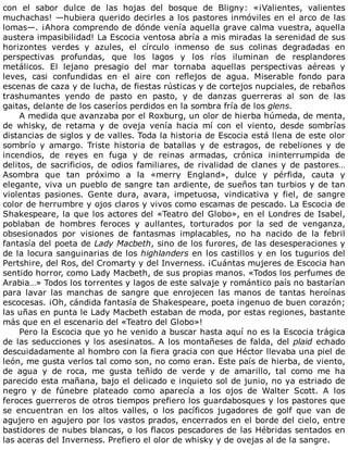 con	 el	 sabor	 dulce	 de	 las	 hojas	 del	 bosque	 de	 Bligny:	 «¡Valientes,	 valientes
muchachas!	—hubiera	querido	decirles	a	los	pastores	inmóviles	en	el	arco	de	las
lomas—.	¡Ahora	comprendo	de	dónde	venía	aquella	grave	calma	vuestra,	aquella
austera	impasibilidad!	La	Escocia	ventosa	abría	a	mis	miradas	la	serenidad	de	sus
horizontes	 verdes	 y	 azules,	 el	 círculo	 inmenso	 de	 sus	 colinas	 degradadas	 en
perspectivas	 profundas,	 que	 los	 lagos	 y	 los	 ríos	 iluminan	 de	 resplandores
metálicos.	 El	 lejano	 presagio	 del	 mar	 tornaba	 aquellas	 perspectivas	 aéreas	 y
leves,	 casi	 confundidas	 en	 el	 aire	 con	 reflejos	 de	 agua.	 Miserable	 fondo	 para
escenas	de	caza	y	de	lucha,	de	fiestas	rústicas	y	de	cortejos	nupciales,	de	rebaños
trashumantes	 yendo	 de	 pasto	 en	 pasto,	 y	 de	 danzas	 guerreras	 al	 son	 de	 las
gaitas,	delante	de	los	caseríos	perdidos	en	la	sombra	fría	de	los	glens.
A	medida	que	avanzaba	por	el	Roxburg,	un	olor	de	hierba	húmeda,	de	menta,
de	 whisky,	 de	 retama	 y	 de	 oveja	 venía	 hacia	 mí	 con	 el	 viento,	 desde	 sombrías
distancias	de	siglos	y	de	valles.	Toda	la	historia	de	Escocia	está	llena	de	este	olor
sombrío	 y	 amargo.	 Triste	 historia	 de	 batallas	 y	 de	 estragos,	 de	 rebeliones	 y	 de
incendios,	 de	 reyes	 en	 fuga	 y	 de	 reinas	 armadas,	 crónica	 ininterrumpida	 de
delitos,	de	sacrificios,	de	odios	familiares,	de	rivalidad	de	clanes	y	de	pastores…
Asombra	 que	 tan	 próximo	 a	 la	 «merry	 England»,	 dulce	 y	 pérfida,	 cauta	 y
elegante,	viva	un	pueblo	de	sangre	tan	ardiente,	de	sueños	tan	turbios	y	de	tan
violentas	 pasiones.	 Gente	 dura,	 avara,	 impetuosa,	 vindicativa	 y	 fiel,	 de	 sangre
color	de	herrumbre	y	ojos	claros	y	vivos	como	escamas	de	pescado.	La	Escocia	de
Shakespeare,	la	que	los	actores	del	«Teatro	del	Globo»,	en	el	Londres	de	Isabel,
poblaban	 de	 hombres	 feroces	 y	 aullantes,	 torturados	 por	 la	 sed	 de	 venganza,
obsesionados	 por	 visiones	 de	 fantasmas	 implacables,	 no	 ha	 nacido	 de	 la	 febril
fantasía	del	poeta	de	Lady	Macbeth,	sino	de	los	furores,	de	las	desesperaciones	y
de	la	locura	sanguinarias	de	los	highlanders	en	los	castillos	y	en	los	tugurios	del
Pertshire,	del	Ros,	del	Cromarty	y	del	Inverness.	¡Cuántas	mujeres	de	Escocia	han
sentido	horror,	como	Lady	Macbeth,	de	sus	propias	manos.	«Todos	los	perfumes	de
Arabia…»	Todos	los	torrentes	y	lagos	de	este	salvaje	y	romántico	país	no	bastarían
para	 lavar	 las	 manchas	 de	 sangre	 que	 enrojecen	 las	 manos	 de	 tantas	 heroínas
escocesas.	¡Oh,	cándida	fantasía	de	Shakespeare,	poeta	ingenuo	de	buen	corazón;
las	uñas	en	punta	le	Lady	Macbeth	estaban	de	moda,	por	estas	regiones,	bastante
más	que	en	el	escenario	del	«Teatro	del	Globo»!
Pero	la	Escocia	que	yo	he	venido	a	buscar	hasta	aquí	no	es	la	Escocia	trágica
de	las	seducciones	y	los	asesinatos.	A	los	montañeses	de	falda,	del	plaid	echado
descuidadamente	al	hombro	con	la	fiera	gracia	con	que	Héctor	llevaba	una	piel	de
león,	me	gusta	verlos	tal	como	son,	no	como	eran.	Este	país	de	hierba,	de	viento,
de	 agua	 y	 de	 roca,	 me	 gusta	 teñido	 de	 verde	 y	 de	 amarillo,	 tal	 como	 me	 ha
parecido	esta	mañana,	bajo	el	delicado	e	inquieto	sol	de	junio,	no	ya	estriado	de
negro	 y	 de	 fúnebre	 plateado	 como	 aparecía	 a	 los	 ojos	 de	 Walter	 Scott.	 A	 los
feroces	guerreros	de	otros	tiempos	prefiero	los	guardabosques	y	los	pastores	que
se	 encuentran	 en	 los	 altos	 valles,	 o	 los	 pacíficos	 jugadores	 de	 golf	 que	 van	 de
agujero	en	agujero	por	los	vastos	prados,	encerrados	en	el	borde	del	cielo,	entre
bastidores	de	nubes	blancas,	o	los	flacos	pescadores	de	las	Hébridas	sentados	en
las	aceras	del	Inverness.	Prefiero	el	olor	de	whisky	y	de	ovejas	al	de	la	sangre.
 