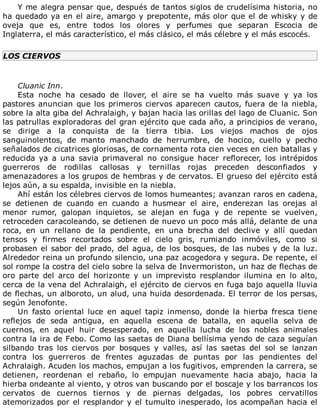 Y	me	alegra	pensar	que,	después	de	tantos	siglos	de	crudelísima	historia,	no
ha	quedado	ya	en	el	aire,	amargo	y	prepotente,	más	olor	que	el	de	whisky	y	de
oveja	 que	 es,	 entre	 todos	 los	 olores	 y	 perfumes	 que	 separan	 Escocia	 de
Inglaterra,	el	más	característico,	el	más	clásico,	el	más	célebre	y	el	más	escocés.
LOS	CIERVOS
	
Cluanic	Inn.
Esta	 noche	 ha	 cesado	 de	 llover,	 el	 aire	 se	 ha	 vuelto	 más	 suave	 y	 ya	 los
pastores	anuncian	que	los	primeros	ciervos	aparecen	cautos,	fuera	de	la	niebla,
sobre	la	alta	giba	del	Achralaigh,	y	bajan	hacia	las	orillas	del	lago	de	Cluanic.	Son
las	patrullas	exploradoras	del	gran	ejército	que	cada	año,	a	principios	de	verano,
se	 dirige	 a	 la	 conquista	 de	 la	 tierra	 tibia.	 Los	 viejos	 machos	 de	 ojos
sanguinolentos,	 de	 manto	 manchado	 de	 herrumbre,	 de	 hocico,	 cuello	 y	 pecho
señalados	de	cicatrices	gloriosas,	de	cornamenta	rota	cien	veces	en	cien	batallas	y
reducida	 ya	 a	 una	 savia	 primaveral	 no	 consigue	 hacer	 reflorecer,	 los	 intrépidos
guerreros	 de	 rodillas	 callosas	 y	 ternillas	 rojas	 preceden	 desconfiados	 y
amenazadores	a	los	grupos	de	hembras	y	de	cervatos.	El	grueso	del	ejército	está
lejos	aún,	a	su	espalda,	invisible	en	la	niebla.
Ahí	están	los	célebres	ciervos	de	lomos	humeantes;	avanzan	raros	en	cadena,
se	 detienen	 de	 cuando	 en	 cuando	 a	 husmear	 el	 aire,	 enderezan	 las	 orejas	 al
menor	 rumor,	 galopan	 inquietos,	 se	 alejan	 en	 fuga	 y	 de	 repente	 se	 vuelven,
retroceden	caracoleando,	se	detienen	de	nuevo	un	poco	más	allá,	delante	de	una
roca,	 en	 un	 rellano	 de	 la	 pendiente,	 en	 una	 brecha	 del	 declive	 y	 allí	 quedan
tensos	 y	 firmes	 recortados	 sobre	 el	 cielo	 gris,	 rumiando	 inmóviles,	 como	 si
probasen	el	sabor	del	prado,	del	agua,	de	los	bosques,	de	las	nubes	y	de	la	luz.
Alrededor	reina	un	profundo	silencio,	una	paz	acogedora	y	segura.	De	repente,	el
sol	rompe	la	costra	del	cielo	sobre	la	selva	de	Invermoriston,	un	haz	de	flechas	de
oro	 parte	 del	 arco	 del	 horizonte	 y	 un	 imprevisto	 resplandor	 ilumina	 en	 lo	 alto,
cerca	de	la	vena	del	Achralaigh,	el	ejército	de	ciervos	en	fuga	bajo	aquella	lluvia
de	flechas,	un	alboroto,	un	alud,	una	huida	desordenada.	El	terror	de	los	persas,
según	Jenofonte.
Un	 fasto	 oriental	 luce	 en	 aquel	 tapiz	 inmenso,	 donde	 la	 hierba	 fresca	 tiene
reflejos	 de	 seda	 antigua,	 en	 aquella	 escena	 de	 batalla,	 en	 aquella	 selva	 de
cuernos,	 en	 aquel	 huir	 desesperado,	 en	 aquella	 lucha	 de	 los	 nobles	 animales
contra	la	ira	de	Febo.	Como	las	saetas	de	Diana	bellísima	yendo	de	caza	seguían
silbando	 tras	 los	 ciervos	 por	 bosques	 y	 valles,	 así	 las	 saetas	 del	 sol	 se	 lanzan
contra	 los	 guerreros	 de	 frentes	 aguzadas	 de	 puntas	 por	 las	 pendientes	 del
Achralaigh.	Acuden	los	machos,	empujan	a	los	fugitivos,	emprenden	la	carrera,	se
detienen,	 reordenan	 el	 rebaño,	 lo	 empujan	 nuevamente	 hacia	 abajo,	 hacia	 la
hierba	ondeante	al	viento,	y	otros	van	buscando	por	el	boscaje	y	los	barrancos	los
cervatos	 de	 cuernos	 tiernos	 y	 de	 piernas	 delgadas,	 los	 pobres	 cervatillos
atemorizados	por	el	resplandor	y	el	tumulto	inesperado,	los	acompañan	hacia	el
 