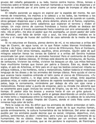 grueso	 del	 rebaño	 galopando	 a	 su	 lado,	 hocico	 contra	 hocico.	 Otros,	 tensos	 e
inmóviles	sobre	el	fondo	del	cielo,	braman	llamando	a	reunión	a	los	dispersos	y	el
bramido	se	extiende	por	el	aire	como	un	sonar	alegre	de	trompas	al	alba	de	la
batalla.
El	 rebaño	 asciende	 ya	 seguro	 en	 espiral	 por	 la	 espalda	 del	 monte.	 No	 son
menos	 de	 trescientos,	 los	 machos	 a	 la	 cabeza	 y	 a	 los	 lados,	 las	 hembras	 y	 los
cervatos	en	medio;	algunos	siguen	a	distancia,	volviéndose	de	cuando	en	cuando,
otros	galopan	dispersos	aquí	y	allá,	ahora	delante,	ahora	en	el	flanco,	vigilantes,
inquietos	 e	 impacientes	 como	 caballeros	 que	 exploran	 el	 terreno	 y	 miden	 el
campo.	 Un	 viejo	 ciervo	 de	 cuernos	 frondosos	 y	 hocico	 afilado	 se	 destaca	 del
rebaño	y	avanza	al	través	caracoleando	hacia	nosotros	con	aire	amenazador	y	de
reto.	«Es	el	jefe»,	me	dice	el	pastor	que	me	acompaña,	un	joven	pastor	del	valle
del	 Moriston,	 con	 falda	 de	 tartán	 rojo	 y	 azul,	 los	 tres	 puñales	 metidos	 en	 la
cintura	 y	 el	 mango	 de	 hueso	 del	 cuchillo	 de	 caza	 saliendo	 de	 la	 media	 de	 lana
verde.
Si	no	estuviese	en	Escocia,	pienso	dentro	de	mí,	si	no	estuviese	a	orillas	del
lago	 de	 Cluanic,	 de	 agua	 lunar,	 en	 la	 que	 flotan	 nubes	 blancas	 hinchadas	 de
hierba	y	de	hojas,	creería	que	éste	es	el	ciervo	de	D'Annunzio.	Pero	el	Centauro,
¿dónde	 está?	 Eran	 otros	 tiempos,	 aquéllos,	 otros	 animales.	 ¡Quién	 sabe	 de	 qué
milagros	 estarían	 llenos	 los	 versos	 de	 Gabriel	 si	 a	 orillas	 del	 Serchio	 hubiese
encontrado	tan	gran	número	de	animales	heroicos!	Pero	el	continente	de	Europa
es	ya	pobre	en	bestias	clásicas.	El	Olimpo	está	desierto	de	minotauros,	de	faunos,
de	centauros.	Vivieron	las	ninfas,	vivieron	los	bosques	un	día.	Los	mitos	feéricos
hace	 muchísimo	 tiempo	 que	 tienen	 por	 patria	 a	 Escocia.	 Éste	 es,	 desde	 hace
siglos,	el	país	de	Artemisa,	el	feliz	país	en	el	que	las	bestias	conservan	intacta	su
antigua	nobleza,	y	los	hombres,	raros	y	melancólicos,	hablan	todavía	el	misterioso
lenguaje	de	los	dioses	y	de	los	animales	del	tiempo	clásico.	Pero	quizás	el	ciervo
que	 avanza	 hacia	 nosotros	 entiende	 el	 latín	 como	 el	 ciervo	 de	 D'Annunzio.	 «Tu
quoque	 litoribus	 nostris…»,	 le	 digo	 como	 saludo,	 con	 voz	 amiga.	 Ante	 aquellas
palabras	mías,	el	noble	animal	se	detiene	de	repente	tendiendo	rígidas	las	cuatro
patas,	 baja	 la	 cornamenta,	 mirándome	 por	 debajo	 de	 ella	 con	 ojos	 raros	 y
melancólicos.	Parece	estar	a	punto	de	enojarse,	pero	su	mirada	me	advierte	que
es	solamente	para	jugar.	Incluso	los	versos	de	Virgilio,	¡ay	de	mí!,	han	tenido	su
tiempo.	 El	 pastor	 alza	 los	 brazos	 y	 avanza	 hacia	 él	 con	 un	 grito	 gutural.	 Y
súbitamente	el	ciervo	da	la	vuelta,	parte	al	galope	describiendo	un	ancho	círculo,
se	mete	lento	y	majestuoso	entre	la	manada,	se	coloca	a	la	cabeza	de	la	columna
y	 se	 dirige	 hacia	 el	 espejo	 límpido	 del	 Cluanic,	 donde	 el	 cielo	 flota	 como	 una
inmensa	hoja	color	de	leche.
Pero	la	culpa	es	mía.	Es	difícil	que	los	animales	de	Albión	entiendan	el	latín.
Las	 bestias	 no	 han	 entrado	 todavía	 a	 formar	 parte	 de	 lo	 que	 muchos	 llaman,
quizás	erróneamente,	la	cultura	humanística	de	los	británicos.	Del	amor	de	este
pueblo	 por	 los	 animales	 puede	 decirse	 que	 es	 social,	 religioso,	 deportivo,	 civil,
político,	sentimental,	es	decir:	romántico;	pero	nunca	que	sea	un	elemento	de	su
humanismo.	 No	 es	 clásico.	 Aman	 las	 bestias	 por	 un	 erróneo	 sentido	 de	 la
Humanidad,	casi	por	un	exceso,	que	se	me	perdone	la	expresión,	de	filantropía.
 