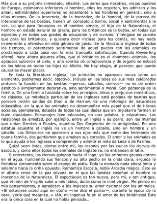 Más	que	a	su	prójimo	inmediato,	añadiré.	Los	seres	que	nosotros,	viejos	pueblos
de	Europa,	estimamos	inferiores	al	hombre,	ellos	los	respetan,	los	admiran	y	los
aman,	 estimándolos	 superiores	 no	 solamente	 a	 los	 hombres	 en	 general,	 sino	 a
ellos	 mismos.	 De	 la	 inocencia,	 de	 la	 honradez,	 de	 la	 bondad,	 de	 la	 pureza	 de
intenciones	de	las	bestias,	tienen	un	concepto	altísimo,	social	y	sentimental	a	la
vez.	 Lo	 que	 para	 Rousseau	 es	 el	 hombre	 simple,	 el	 hijo	 de	 la	 Naturaleza,	 el
hombre	en	estado	natural	de	gracia,	para	los	británicos	es	la	bestia,	en	todas	sus
especies	y	en	todos	sus	grados	de	educación	y	de	civismo.	Y	téngase	en	cuenta
que	 para	 los	 británicos,	 y	 quisiera	 decir	 incluso	 para	 los	 demás,	 no	 hay	 nada
irreverente	u	ofensivo	en	este	género	de	juicio.	En	la	literatura	inglesa	de	todos
los	 tiempos,	 el	 parentesco	 sentimental	 de	 aquel	 pueblo	 con	 los	 animales	 es
proclamado	 a	 cada	 paso	 con	 la	 más	 tranquila	 satisfacción.	 Cuando	 Keyserling
afirmó,	 hace	 ahora	 algunos	 años,	 que	 el	 británico	 es	 el	 «hombre—animal»,	 los
aplausos	subieron	al	cielo,	y	una	sonrisa	de	complacencia	y	de	orgullo	se	esbozó
en	los	labios	de	todos	los	hijos	de	Albión.	No	hay	elogio,	al	parecer,	que	pueda
causarles	mayor	placer.
En	 toda	 la	 literatura	 inglesa,	 los	 animales	 no	 aparecen	 nunca	 como	 un
elemento,	 podríamos	 decir,	 objetivo.	 Incluso	 en	 las	 telas	 de	 sus	 más	 celebrados
pintores	 la	 función	 de	 las	 bestias	 —perros,	 caballos,	 ciervos—	 no	 es	 de	 orden
estético	o	simplemente	decorativo,	sino	sentimental	o	moral.	Son	personas	de	la
familia.	De	una	familia	fundada	sobre	los	principios,	ideas	y	prejuicios	románticos,
no	 clásicos.	 La	 mitología	 particular	 de	 los	 ingleses	 está	 poblada	 de	 bestias	 que
parecen	 recién	 salidas	 de	 Eton	 o	 de	 Harrow.	 Es	 una	 mitología	 de	 naturaleza
didascálica,	en	la	que	los	animales	no	desempeñan	más	papel	que	el	de	héroes
sociales,	ejemplares,	dotados	de	todas	las	cualidades	que	en	Inglaterra	forman	el
buen	 ciudadano.	 Personajes	 bien	 educados,	 en	 una	 palabra,	 y	 educativos.	 Las
relaciones	de	amistad,	por	ejemplo,	entre	un	inglés	y	su	perro,	son	las	mismas
que	 unían	 Orestes	 a	 Pilades,	 aquellos	 Dos	Sargentos	 de	 la	 antigüedad.	 En	 una
estatua	 ecuestre	 el	 inglés	 no	 ve	 un	 hombre	 a	 caballo,	 sino	 un	 hombre	 y	 un
caballo.	 Los	 Dióscuros	 no	 aparecen	 a	 sus	 ojos	 más	 que	 como	 dos	 hermanos	 de
buena	familia,	dos	gentlemen	que	amaban	sus	corceles.	El	amor	a	los	animales	es
lo	que	ayuda	a	los	ingleses	a	comprender	y	admitir	el	mito	de	Leda	o	de	Pasifae.
Quizá	sean	éstas,	pienso	entre	mí,	las	razones	por	las	cuales	los	ciervos	de
Escocia,	y	como	ellos	todos	los	animales	de	Inglaterra,	no	entienden	el	latín.
Y,	entretanto,	los	ciervos	galopan	hacia	el	lago;	ya	los	primeros	grupos	entran
en	 el	 agua,	 hundiendo	 sus	 flancos	 y	 su	 alto	 pecho	 en	 la	 onda	 clara,	 erguida	 la
frondosa	cornamenta	sobre	el	espejo	de	plata.	Toda	la	manada	nada	ahora	lenta	y
solemne	hacia	la	orilla	opuesta.	Romántica	Escocia,	noble	Arcadia	mágica.	Éste	es
el	 último	 reino	 de	 la	 paz	 silvana	 en	 el	 que	 las	 bestias	 enseñan	 al	 hombre	 la
inocencia	de	la	Naturaleza.	El	espectáculo	es	tan	nuevo,	para	mí,	y	tan	antiguo,
que	el	latín	de	Virgilio	sube	a	mis	labios,	dulce	como	la	miel	virgen.	Me	pierdo	en
mis	pensamientos,	y	agradezco	a	los	ingleses	su	amor	nacional	por	los	animales.
«Si	estuviese	usted	aquí	en	otoño	—me	dice	el	pastor—,	durante	la	época	de	la
caza,	vería	qué	matanza…»	¡Ah,	mi	ingenua	fe	en	el	amor	de	los	británicos!	Ésta
era	la	única	cosa	en	la	cual	no	había	pensado…
 