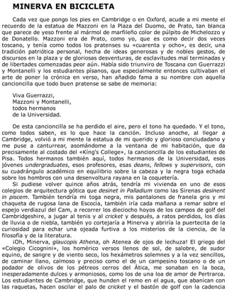 MINERVA	EN	BICICLETA
	
Cada	vez	que	pongo	los	pies	en	Cambridge	o	en	Oxford,	acude	a	mi	mente	el
recuerdo	de	la	estatua	de	Mazzoni	en	la	Plaza	del	Duomo,	de	Prato,	tan	blanca
que	parece	de	yeso	frente	al	mármol	de	marfileño	color	de	púlpito	de	Michelozzo	y
de	 Donatello.	 Mazzoni	 era	 de	 Prato,	 como	 yo,	 que	 es	 como	 decir	 dos	 veces
toscano,	 y	 tenía	 como	 todos	 los	 pratenses	 su	 «cuarenta	 y	 ocho»,	 es	 decir,	 una
tradición	 patriótica	 personal,	 hecha	 de	 ideas	 generosas	 y	 de	 nobles	 gestos,	 de
discursos	en	la	plaza	y	de	gloriosas	desventuras,	de	esclavitudes	mal	terminadas	y
de	libertades	comenzadas	peor	aún.	Había	sido	triunviro	de	Toscana	con	Guerrazzi
y	Montanelli	y	los	estudiantes	písanos,	que	especialmente	entonces	cultivaban	el
arte	 de	 poner	 la	 crónica	 en	 verso,	 han	 añadido	 fama	 a	 su	 nombre	 con	 aquella
cancioncilla	que	todo	buen	pratense	se	sabe	de	memoria:
	
Viva	Guerrazzi,
Mazzoni	y	Montanelli,
todos	hermanos
de	la	Universidad.
	
De	esta	cancioncilla	se	ha	perdido	el	aire,	pero	el	tono	ha	quedado.	Y	el	tono,
como	 todos	 saben,	 es	 lo	 que	 hace	 la	 canción.	 Incluso	 anoche,	 al	 llegar	 a
Cambridge,	volvió	a	mi	mente	la	estatua	de	mi	querido	y	glorioso	conciudadano	y
me	 puse	 a	 canturrear,	 asomándome	 a	 la	 ventana	 de	 mi	 habitación,	 que	 da
precisamente	al	costado	del	«Kíng's	College»,	la	cancioncilla	de	los	estudiantes	de
Pisa.	 Todos	 hermanos	 también	 aquí,	 todos	 hermanos	 de	 la	 Universidad,	 esos
jóvenes	undergraduates,	esos	profesores,	esas	deans,	fellows	y	supervisors,	 con
su	cuadrángulo	académico	en	equilibrio	sobre	la	cabeza	y	la	negra	toga	echada
sobre	los	hombros	con	una	desenvoltura	rayana	en	la	coquetería.
Si	 pudiese	 volver	 quince	 años	 atrás,	 tendría	 mi	 vivienda	 en	 uno	 de	 esos
colegios	de	arquitectura	gótica	que	desinet	in	Palladium	como	las	Sirenas	desinent
in	piscem.	 También	 tendría	 mi	 toga	 negra,	 mis	 pantalones	 de	 franela	 gris	 y	 mi
chaqueta	de	rugosa	lana	de	Escocia,	también	iría	cada	mañana	a	remar	sobre	el
espejo	verdiazul	del	Cam,	a	recorrer	los	dieciocho	hoyos	de	los	campos	de	golf	del
Cambridgeshire,	a	jugar	al	tenis	y	al	cricket	y	después,	a	ratos	perdidos,	los	días
de	lluvia	o	de	niebla,	también	yo	cortejaría	a	Minerva	y	abriría	la	puertecita	de	la
curiosidad	 para	 echar	 una	 ojeada	 furtiva	 a	 los	 misterios	 de	 la	 ciencia,	 de	 la
filosofía	y	de	la	literatura.
¡Oh,	Minerva,	glaucopis	Athena,	oh	Atenea	de	ojos	de	lechuza!	El	griego	del
«Colegio	 Cicognini»,	 los	 homérico	 versos	 llenos	 de	 sol,	 de	 salobre,	 de	 sudor
equino,	de	sangre	y	de	viento	seco,	los	hexámetros	solemnes	y	a	la	vez	sencillos,
de	 caminar	 llano,	 calmoso	 y	 preciso	 como	 el	 de	 un	 campesino	 toscano	 o	 de	 un
podador	 de	 olivos	 de	 los	 pétreos	 cerros	 del	 Ática,	 me	 sonaban	 en	 la	 boca,
inesperadamente	dulces	y	armoniosos,	como	los	de	una	loa	de	amor	de	Pertrarca.
Los	estudiantes	de	Cambridge,	que	hunden	el	remo	en	el	agua,	que	abanican	con
las	raquetas,	hacen	oscilar	el	palo	de	cricket	y	el	bastón	de	golf	con	la	cadencia
 