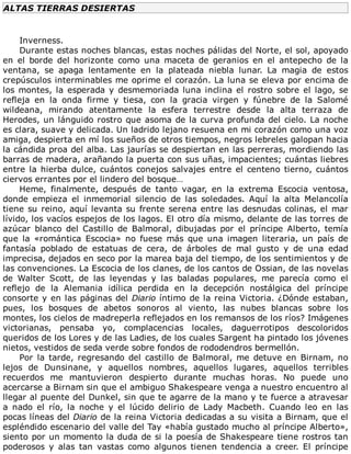 ALTAS	TIERRAS	DESIERTAS
	
Inverness.
Durante	estas	noches	blancas,	estas	noches	pálidas	del	Norte,	el	sol,	apoyado
en	 el	 borde	 del	 horizonte	 como	 una	 maceta	 de	 geranios	 en	 el	 antepecho	 de	 la
ventana,	 se	 apaga	 lentamente	 en	 la	 plateada	 niebla	 lunar.	 La	 magia	 de	 estos
crepúsculos	interminables	me	oprime	el	corazón.	La	luna	se	eleva	por	encima	de
los	montes,	la	esperada	y	desmemoriada	luna	inclina	el	rostro	sobre	el	lago,	se
refleja	 en	 la	 onda	 firme	 y	 tiesa,	 con	 la	 gracia	 virgen	 y	 fúnebre	 de	 la	 Salomé
wildeana,	 mirando	 atentamente	 la	 esfera	 terrestre	 desde	 la	 alta	 terraza	 de
Herodes,	un	lánguido	rostro	que	asoma	de	la	curva	profunda	del	cielo.	La	noche
es	clara,	suave	y	delicada.	Un	ladrido	lejano	resuena	en	mi	corazón	como	una	voz
amiga,	despierta	en	mí	los	sueños	de	otros	tiempos,	negros	lebreles	galopan	hacia
la	cándida	proa	del	alba.	Las	jaurías	se	despiertan	en	las	perreras,	mordiendo	las
barras	de	madera,	arañando	la	puerta	con	sus	uñas,	impacientes;	cuántas	liebres
entre	la	hierba	dulce,	cuántos	conejos	salvajes	entre	el	centeno	tierno,	cuántos
ciervos	errantes	por	el	lindero	del	bosque…
Heme,	 finalmente,	 después	 de	 tanto	 vagar,	 en	 la	 extrema	 Escocia	 ventosa,
donde	 empieza	 el	 inmemorial	 silencio	 de	 las	 soledades.	 Aquí	 la	 alta	 Melancolía
tiene	su	reino,	aquí	levanta	su	frente	serena	entre	las	desnudas	colinas,	el	mar
lívido,	los	vacíos	espejos	de	los	lagos.	El	otro	día	mismo,	delante	de	las	torres	de
azúcar	 blanco	 del	 Castillo	 de	 Balmoral,	 dibujadas	 por	 el	 príncipe	 Alberto,	 temía
que	 la	 «romántica	 Escocia»	 no	 fuese	 más	 que	 una	 imagen	 literaria,	 un	 país	 de
fantasía	 poblado	 de	 estatuas	 de	 cera,	 de	 árboles	 de	 mal	 gusto	 y	 de	 una	 edad
imprecisa,	dejados	en	seco	por	la	marea	baja	del	tiempo,	de	los	sentimientos	y	de
las	convenciones.	La	Escocia	de	los	clanes,	de	los	cantos	de	Ossian,	de	las	novelas
de	 Walter	 Scott,	 de	 las	 leyendas	 y	 las	 baladas	 populares,	 me	 parecía	 como	 el
reflejo	 de	 la	 Alemania	 idílica	 perdida	 en	 la	 decepción	 nostálgica	 del	 príncipe
consorte	y	en	las	páginas	del	Diario	íntimo	de	la	reina	Victoria.	¿Dónde	estaban,
pues,	 los	 bosques	 de	 abetos	 sonoros	 al	 viento,	 las	 nubes	 blancas	 sobre	 los
montes,	los	cielos	de	madreperla	reflejados	en	los	remansos	de	los	ríos?	Imágenes
victorianas,	 pensaba	 yo,	 complacencias	 locales,	 daguerrotipos	 descoloridos
queridos	de	los	Lores	y	de	las	Ladies,	de	los	cuales	Sargent	ha	pintado	los	jóvenes
nietos,	vestidos	de	seda	verde	sobre	fondos	de	rododendros	bermellón.
Por	 la	 tarde,	 regresando	 del	 castillo	 de	 Balmoral,	 me	 detuve	 en	 Birnam,	 no
lejos	 de	 Dunsinane,	 y	 aquellos	 nombres,	 aquellos	 lugares,	 aquellos	 terribles
recuerdos	 me	 mantuvieron	 despierto	 durante	 muchas	 horas.	 No	 puede	 uno
acercarse	a	Birnam	sin	que	el	ambiguo	Shakespeare	venga	a	nuestro	encuentro	al
llegar	al	puente	del	Dunkel,	sin	que	te	agarre	de	la	mano	y	te	fuerce	a	atravesar
a	 nado	 el	 río,	 la	 noche	 y	 el	 lúcido	 delirio	 de	 Lady	 Macbeth.	 Cuando	 leo	 en	 las
pocas	líneas	del	Diario	de	la	reina	Victoria	dedicadas	a	su	visita	a	Birnam,	que	el
espléndido	escenario	del	valle	del	Tay	«había	gustado	mucho	al	príncipe	Alberto»,
siento	por	un	momento	la	duda	de	si	la	poesía	de	Shakespeare	tiene	rostros	tan
poderosos	 y	 alas	 tan	 vastas	 como	 algunos	 tienen	 tendencia	 a	 creer.	 El	 príncipe
 