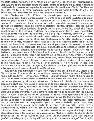 consorte	 había	 permanecido	 sentado	 en	 un	 carruaje	 gozando	 del	 panorama;	 ni
una	palabra	sobre	Macduff,	sobre	Macbeth,	sobre	la	sombra	de	Banquo	y	sobre	el
castillo	de	Dunsinane,	en	aquellas	breves	notas	de	tan	ilustre	Diario.	También	yo,
por	esto,	me	fui	a	la	cama	tranquilo,	soñando	ser	un	pobre	literato	de	viaje	por
entre	oscuros	fantasmas	sin	voz	y	recuerdos	sin	sorpresa.
¡Ah,	Shakespeare	infiel!	El	insomnio,	dios	de	paso	ligero	y	manos	leves	como
alas	de	mariposa,	había	venido	a	abrir	mi	ventana	con	el	gesto	cauteloso	de	quien
abre	 las	 páginas	 de	 un	 libro.	 El	 murmullo	 del	 río	 y	 de	 los	 árboles	 llenaba	 mi
habitación	y	había,	o	así	me	lo	parecía	a	mí,	confundido	en	aquel	murmullo,	un
gorjear	 de	 pájaros,	 pero	 de	 extraños	 pájaros,	 gordos,	 grasos,	 con	 los	 cuellos
hinchados	y	las	patitas	torcidas.	No	podía	dormir	y	aquel	gorjeo,	aquel	aire	fresco,
aquellos	 rayos	 de	 luna	 que	 cortaban	 mis	 mantas	 como	 tijeras,	 me	 inquietaban
hasta	el	punto	que	salté	de	la	cama	y	bajé	al	parque.	Porque,	también	yo,	como
Lady	Macbeth,	había	matado	el	sueño.	«Macbeth	ha	matado	el	sueño,	Macbeth	no
dormirá	 nunca	 más»,	 canta	 el	 pérfido	 Shakespeare.	 Terrible	 condena.	 No	 poder
dormir	nunca	más,	no	poder	rezar;	éste	es	el	caso	de	Lady	Macbeth.	No	se	puede
entrar	 en	 Escocia	 sin	 recordar	 que	 éste	 es	 el	 país	 donde	 fue	 muerto	 el	 sueño,
donde	el	sueño	está	sepultado.	De	aquel	oscuro	delito	ha	nacido	el	spleen	de	los
ingleses.	 Tétrica	 fantasía,	 tan	 diferente	 de	 la	 clara	 y	 alegre	 imaginación	 de	 los
italianos,	que	han	puesto	el	Sueño	a	dormir	a	la	sombra	de	los	álamos,	cerca	de	la
urna	de	alabastro	donde	yacen	las	cenizas	de	la	arábiga	Fenice.	«Yace	en	Arabia
un	vallecito	ameno…»,	canta	la	octava	de	Ariosto,	en	voz	baja,	para	que	el	Sueño
no	 se	 despierte.	 Pero	 en	 Birnam	 el	 insomnio	 es	 reglamentario;	 y	 el	 que	 quiere
dormir	 tiene	 que	 hacer	 como	 yo,	 bajar	 al	 parque	 e	 ir	 a	 tenderse	 en	 paz	 a	 la
sombra	 de	 los	 dos	 árboles	 antiguos,	 los	 únicos	 que	 han	 quedado	 de	 la	 famosa
selva	que	avanzó	contra	el	castillo	de	Dunsinane.
Las	 selvas	 que	 caminan	 no	 son	 muy	 frecuentes	 en	 la	 Historia	 y	 aquella	 de
Birnam	es	quizá	la	única	de	la	cual	se	tiene	recuerdo.	Sabido	es	que	a	Macbeth	le
había	sido	predicho	—consoladora	profecía—	que	no	moriría	hasta	el	día	en	que	la
selva	de	Birnam	emprendiese	la	marcha	al	encuentro	de	Dunsinane.	Los	árboles
no	 tienen	 piernas,	 y	 el	 oscuro	 héroe	 dormía	 tranquilo	 detrás	 de	 sus	 muros	 de
piedra.	Macduff	escondió	a	sus	guerreros	en	lo	más	espeso	de	la	selva	de	Birnam,
y,	 al	 cerrar	 la	 noche,	 cortando	 las	 ramas	 de	 los	 árboles,	 hicieron	 con	 ellas	 un
escudo	y	una	máscara	y	avanzaron	contra	Dunsinane	para	ir	a	matar	a	Macbeth.
Sólo	una	encina	inmensa	y	un	sicómoro	lleno	de	hojas	subsisten	hoy	de	aquella
selva	 famosa,	 y	 seguramente	 los	 puntales	 y	 las	 traviesas	 que	 sostienen	 los	 dos
árboles	son	más	para	retenerlos	que	para	aguantarlos.	Quitad	aquellos	puntales	y
veréis	 la	 encina	 y	 el	 sicómoro	 emprender	 el	 camino,	 un	 poco	 retrasados,	 como
ocurre	 siempre	 con	 la	 retaguardia,	 pero	 a	 tiempo	 todavía	 para	 reverdecer,
después	 de	 tantos	 siglos,	 la	 leyenda	 de	 la	 muerte	 de	 Macbeth.	 Leves	 ramas,
tiernas	frondas,	mórbidas	hojas,	con	el	dulce	peso	de	los	nidos	dormidos,	con	el
reflejo	 azul	 del	 primer	 rocío,	 con	 la	 brisa	 matutina	 que	 agita	 el	 follaje…	 ¡cuán
placenteros	 son	 a	 los	 ojos	 de	 los	 guerreros	 de	 Macbeth,	 vigilando	 detrás	 de	 las
almenas	 de	 las	 torres	 sobre	 el	 alto	 cerro	 de	 Dunsinane!	 ¿Qué	 son	 aquellos
gonfalones	salvajes,	qué	es	aquello	verde	que	se	mueve	allá	abajo?	Son	árboles
 