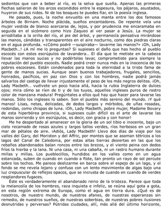 sedientos	 que	 van	 a	 beber	 al	 río,	 es	 la	 selva	 que	 sueña.	 Apenas	 las	 primeras
flechas	salieron	de	los	arcos	escondidos	entre	la	espesura,	los	pájaros,	asustados,
huyeron	de	sus	nidos.	Ni	de	los	bosques	te	puedes	fiar,	en	la	poesía	inglesa.
He	 pasado,	 pues,	 la	 noche	 envuelto	 en	 una	 manta	 entre	 los	 dos	 famosos
árboles	 de	 Birnam.	 Noche	 plácida,	 sueños	 encantadores.	 De	 repente	 veía	 una
mujer	vestida	de	blanco	acercarse	de,	lejos,	y	por	prudencia	me	encaramaba	en
seguida	 en	 el	 sicómoro	 como	 hizo	 Zaqueo	 al	 ver	 pasar	 a	 Jesús.	 La	 mujer	 se
arrodillaba	a	la	orilla	del	río,	al	pie	del	árbol,	y	permanecía	pensativa	mirándose
las	manos,	cándidas	y	transparentes	en	el	aire	nocturno,	como	dos	piedras	claras
en	el	agua	profunda.	«¿Cómo	podré	—suspiraba—	lavarme	las	manos?»	¡Oh,	Lady
Macbeth…!	¿A	mí	me	lo	preguntas?	Si	supieses	el	daño	que	has	hecho	al	pueblo
escocés	 con	 estos	 escrúpulos	 de	 lavandera…	 El	 día	 que	 te	 metiste	 en	 la	 cabeza
llevar	 las	 manos	 sucias	 y	 no	 podértelas	 lavar,	 comprometiste	 para	 siempre	 la
reputación	del	pueblo	escocés.	Nadie	podrá	creer	nunca	más	en	la	inocencia	de	los
pobres	 escoceses.	 Están	 condenados	 para	 toda	 la	 eternidad	 a	 la	 triste	 fama	 de
gente	 de	 manos	 sucias.	 Aunque	 sean	 buenos	 trabajadores,	 frugales,	 sencillos,
honrados,	 pacíficos,	 en	 paz	 con	 Dios	 y	 con	 los	 hombres,	 nadie	 podrá	 jamás
salvarlos	del	castigo	de	llevar	injustamente	el	peso	de	los	más	negros	delitos.	¡Oh,
Lady	 Macbeth…	 vuélvete	 un	 poco	 hacia	 allá,	 hacia	 la	 rubia	 Inglaterra	 de	 dulces
ojos;	 mira	 cómo	 se	 ríen	 de	 ti	 y	 de	 los	 tuyos,	 aquellos	 ingleses	 puros	 de	 rostro
color	de	manzana	madura!	Pregúntales	a	ellos	qué	hay	que	hacer	para	lavarse	las
manos.	Sólo	los	ingleses	lo	saben.	Son	el	pueblo	más	sereno	del	mundo.	¡Y	qué
manos!	 Lisas,	 netas,	 delicadas,	 de	 dedos	 largos	 y	 mórbidos,	 de	 uñas	 rosadas,
redondas,	como	chispas	de	luna.	¡Oh,	Lady	Macbeth,	pobre	mujer,	Madame	Bovary
de	 esta	 hiperbórea	 provincia,	 si	 supieses	 cuán	 difícil	 es	 el	 arte	 de	 lavarse	 las
manos	sonriendo	y	sin	escrúpulos,	es	decir,	con	gracia	y	con	honor!
Me	he	despertado	al	amanecer	en	la	gloria	de	un	sol	tibio	e	inocente,	bajo	un
cielo	recamado	de	rosas	azules	y	largos	tallos	verdes,	ríos	herbosos	en	un	gran
mar	 de	 pétalos	 de	 aire.	 ¡Adiós,	 Lady	 Macbeth!	 Llevo	 dos	 días	 de	 viaje	 por	 los
valles	del	Gary,	del	Moriston	y	del	Affric,	por	montes	que	se	asoman	tétricos	a	los
lagos	 del	 Canal	 de	 Caledonia,	 por	 estas	 altas	 tierras	 desiertas	 en	 las	 que	 los
rebaños	abandonados	balan	roncos	entre	los	brezos,	y	el	viento	peina	con	dedos
fríos	la	hierba	y	la	lana.	Ni	una	casa,	ni	una	cabaña,	ni	un	rastro	humano	durante
millas	 y	 millas.	 Los	 pueblecillos,	 hundidos	 en	 los	 valles	 como	 en	 un	 agua
estancada,	suben	de	cuando	en	cuando	a	flote,	tan	pronto	un	rayo	de	sol	percute
sobre	los	techos.	Me	parece	deslizarme	en	barca	sobre	el	espejo	de	un	lago,	y	el
fondo	se	me	revela	lejano	y	confuso	con	un	lento	movimiento	de	algas	bajo	una
luz	crepuscular	de	reflejos	opacos,	que	se	incrusta	de	cuando	en	cuando	de	verdes
resplandores	fugaces.
Éste	es	verdaderamente	el	abandonado	reino	de	la	tristeza.	Parece	que	toda
la	melancolía	de	los	hombres,	raza	inquieta	e	infeliz,	se	reúna	aquí	gota	a	gota,
en	 esta	 región	 extrema	 de	 Europa,	 como	 el	 agua	 en	 tierra	 dura.	 ¿Qué	 es	 de
nosotros,	 de	 nuestro	 mundo,	 de	 nuestros	 afanes,	 de	 nuestras	 esperanzas	 sin
remedio,	de	nuestros	sueños,	de	nuestras	soberbias,	de	nuestras	pobres	ilusiones
desnutridas	 y	 perversas?	 Pútridas	 ciudades,	 allí,	 más	 allá	 del	 último	 horizonte,
 