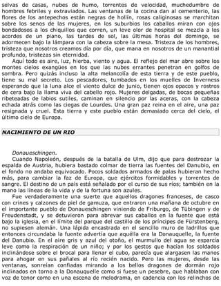 selvas	 de	 casas,	 nubes	 de	 humo,	 torrentes	 de	 velocidad,	 muchedumbre	 de
hombres	febriles	y	extraviados.	Las	ventanas	de	la	cocina	dan	al	cementerio,	las
flores	 de	 los	 antepechos	 están	 negras	 de	 hollín,	 rosas	 caliginosas	 se	 marchitan
sobre	 los	 senos	 de	 las	 mujeres,	 en	 los	 suburbios	 los	 caballos	 miran	 con	 ojos
bondadosos	a	los	chiquillos	que	corren,	un	leve	olor	de	hospital	se	mezcla	a	los
acordes	 de	 un	 piano,	 las	 tardes	 de	 sol,	 las	 últimas	 horas	 del	 domingo,	 se
adormecen	bajo	la	lámpara	con	la	cabeza	sobre	la	mesa.	Tristeza	de	los	hombres,
tristeza	que	nosotros	creamos	día	por	día,	que	mana	en	nosotros	de	un	manantial
profundo,	tristezas	sin	eternidad.
Aquí	todo	es	aire,	luz,	hierba,	viento	y	agua.	El	reflejo	del	mar	abre	sobre	los
montes	 cielos	 exangües	 en	 los	 que	 las	 nubes	 errantes	 penetran	 en	 golfos	 de
sombra.	 Pero	 quizás	 incluso	 la	 alta	 melancolía	 de	 esta	 tierra	 y	 de	 este	 pueblo,
tiene	 su	 mal	 secreto.	 Los	 pescadores,	 tumbados	 en	 los	 muelles	 de	 Inverness
esperando	que	la	luna	alce	el	viento	dulce	de	junio,	tienen	ojos	opacos	y	rostros
de	cera	bajo	la	llama	viva	del	cabello	rojo.	Mujeres	delgadas,	de	bocas	pequeñas
ribeteadas	 de	 labios	 sutiles,	 caminan	 en	 silencio	 por	 las	 aceras,	 con	 la	 cabeza
echada	atrás	como	las	ciegas	de	Lourdes.	Una	gran	paz	reina	en	el	aire,	una	paz
resignada	 y	 cruel.	 Esta	 tierra	 y	 este	 pueblo	 están	 demasiado	 cerca	 del	 cielo,	 el
último	cielo	de	Europa.
NACIMIENTO	DE	UN	RIO
	
Donaueschingen.
Cuando	 Napoleón,	 después	 de	 la	 batalla	 de	 Ulm,	 dijo	 que	 para	 destrozar	 la
espalda	de	Austria,	hubiera	bastado	colmar	de	tierra	las	fuentes	del	Danubio,	en
el	fondo	no	andaba	equivocado.	Pocos	soldados	armados	de	palas	hubieran	hecho
más,	 para	 cambiar	 la	 faz	 de	 Europa,	 que	 ejércitos	 formidables	 y	 torrentes	 de
sangre.	El	destino	de	un	país	está	señalado	por	el	curso	de	sus	ríos;	también	en	la
mano	las	líneas	de	la	vida	y	de	la	fortuna	son	azules.
Fue	 verdaderamente	 una	 suerte	 que	 aquellos	 dragones	 franceses,	 de	 casco
con	crines	y	calzones	de	piel	de	gamuza,	que	entraron	una	mañana	de	octubre	en
el	importante	pueblo	de	Donaueschingen	viniendo	de	Friburgo,	de	Tübingen	y	de
Freudenstadt,	 y	 se	 detuvieron	 para	 abrevar	 sus	 caballos	 en	 la	 fuente	 que	 está
bajo	la	iglesia,	en	el	límite	del	parque	del	castillo	de	los	príncipes	de	Fürstenberg,
no	 supiesen	 alemán.	 Una	 lápida	 encastrada	 en	 el	 sencillo	 muro	 de	 ladrillos	 que
entonces	circundaba	la	fuente	advertía	que	aquélla	era	la	Donauquelle,	la	fuente
del	Danubio.	En	el	aire	gris	y	azul	del	otoño,	el	murmullo	del	agua	se	esparcía
leve	 como	 la	 respiración	 de	 un	 niño;	 y	 por	 los	 gestos	 que	 hacían	 los	 soldados
inclinándose	sobre	el	brocal	para	llenar	el	cubo,	parecía	que	alargasen	las	manos
para	 ahogar	 en	 sus	 pañales	 al	 río	 recién	 nacido.	 Pero	 las	 mujeres,	 desde	 las
ventanas,	 sonreían	 confiadas	 mirando	 a	 los	 bellos	 dragones	 de	 dormán	 rojo
inclinados	en	torno	a	la	Donauquelle	como	si	fuese	un	pesebre,	que	hablaban	con
voz	de	tenor	como	en	una	escena	de	melodrama,	en	cadencia	con	los	relinchos	de
 