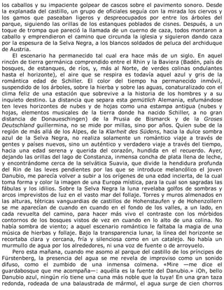 los	caballos	y	su	impaciente	golpear	de	cascos	sobre	el	pavimento	sonoro.	Desde
la	explanada	del	castillo,	un	grupo	de	oficiales	seguía	con	la	mirada	los	ciervos	y
los	 gamos	 que	 paseaban	 ligeros	 y	 despreocupados	 por	 entre	 los	 árboles	 del
parque,	siguiendo	las	orillas	de	los	estanques	poblados	de	cisnes.	Después,	a	un
toque	de	trompa	que	pareció	la	llamada	de	un	cuerno	de	caza,	todos	montaron	a
caballo	y	emprendieron	el	camino	que	circunda	la	iglesia	y	siguieron	dando	caza
por	la	espesura	de	la	Selva	Negra,	a	los	blancos	soldados	de	peluca	del	archiduque
de	Austria.
El	 escenario	 ha	 permanecido	 tal	 cual	 era	 hace	 más	 de	 un	 siglo.	 En	 aquel
rincón	de	tierra	germánica	comprendido	entre	el	Rhin	y	la	Baviera	(Badén,	país	de
bosques,	 de	 estanques,	 de	 ríos,	 y,	 más	 al	 Norte,	 de	 verdes	 colinas	 ondulantes
hasta	 el	 horizonte),	 el	 aire	 que	 se	 respira	 es	 todavía	 aquel	 azul	 y	 gris	 de	 la
romántica	 edad	 de	 Schiller.	 El	 color	 del	 tiempo	 ha	 permanecido	 inmóvil,
suspendido	de	los	árboles,	sobre	la	hierba	y	sobre	las	aguas,	conaturalizado	con	el
clima	 feliz	 de	 una	 estación	 que	 sobrevive	 a	 la	 historia	 de	 los	 hombres	 y	 a	 su
inquieto	destino.	La	distancia	que	separa	esta	gemütlich	Alemania,	esfumándose
ten	 leves	 horizontes	 de	 nubes	 y	 de	 hojas	 como	 una	 estampa	 antigua	 (nubes	 y
hojas,	 elementos	 musicales	 de	 la	 tierra	 donde	 ha	 nacido	 Schiller,	 a	 no	 gran
distancia	 de	 Donaueschingen)	 de	 la	 Prusia	 de	 Bismarck	 y	 de	 la	 Groses
Deutschland	guillermina,	no	se	mide	por	millas,	sino	por	años.	Quien	sube	de	la
región	de	más	allá	de	los	Alpes,	de	la	Klarheit	des	Südens,	hacia	la	dulce	sombra
azul	 de	 la	 Selva	 Negra,	 no	 realiza	 solamente	 un	 romántico	 viaje	 a	 través	 de
gentes	y	países	nuevos,	sino	un	auténtico	y	verdadero	viaje	a	través	del	tiempo,
hacia	 una	 edad	 serena	 y	 querida	 del	 corazón,	 hundida	 en	 el	 recuerdo.	 Ayer,
dejando	las	orillas	del	lago	de	Constanza,	inmensa	concha	de	plata	llena	de	leche,
y	encontrándome	cerca	de	la	selvática	Suavia,	que	divide	la	hendidura	profunda
del	 Rin	 de	 las	 leves	 pendientes	 por	 las	 que	 se	 introduce	 melancólico	 el	 joven
Danubio,	me	parecía	volver	a	subir	a	los	orígenes	de	una	edad	incierta,	de	la	cual
toma	forma	y	color	la	imagen	de	una	Europa	mística,	para	la	cual	son	sagradas	las
fábulas	y	los	idilios.	Sobre	la	Selva	Negra	la	luna	revelaba	golfos	de	sombras	y
arcos	imprevistos	de	luz	en	el	vasto	mar	del	follaje.	Torres	y	muros	almenados	en
las	alturas,	tétricas	vanguardias	de	castillos	de	Hohenstaufen	y	de	Hohenzollern
se	 me	 aparecían	 de	 cuando	 en	 cuando	 en	 el	 fondo	 de	 los	 valles,	 a	 un	 lado,	 en
cada	 revuelta	 del	 camino,	 para	 hacer	 más	 vivo	 el	 contraste	 con	 los	 mórbidos
contornos	 de	 los	 bosques	 vistos	 de	 vez	 en	 cuando	 en	 lo	 alto	 de	 una	 colina.	 No
había	sombra	de	viento;	a	aquel	escenario	romántico	le	faltaba	la	magia	de	una
música	de	hierbas	y	follaje.	Bajo	la	transparencia	lunar,	la	línea	del	horizonte	se
recortaba	 clara	 y	 cercana,	 fría	 y	 silenciosa	 como	 en	 un	 catalejo.	 No	 había	 un
murmullo	de	agua	por	los	alrededores,	ni	una	voz	de	fuente	o	de	arroyuelo.
Pero	esta	mañana,	cuando	me	asomo	al	parque	del	castillo	de	los	príncipes	de
Fürstenberg,	 la	 presencia	 del	 agua	 se	 me	 revela	 de	 improviso	 como	 un	 sonido
difuso,	 como	 el	 zumbido	 de	 una	 inmensa	 colmena.	 «Mire	 —me	 dice	 el
guardabosque	que	me	acompaña—:	aquélla	es	la	fuente	del	Danubio.»	¡Oh,	bello
Danubio	azul,	ningún	río	tiene	una	cuna	más	noble	que	la	tuya!	En	una	gran	taza
redonda,	rodeada	de	una	balaustrada	de	mármol,	el	agua	surge	de	cien	chorros
 