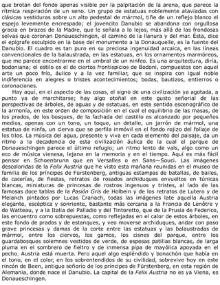 que	brotan	del	fondo	apenas	visible	por	la	palpitación	de	la	arena,	que	parece	la
rítmica	respiración	de	un	seno.	Un	grupo	de	estatuas	noblemente	ataviadas	con
clásicas	vestiduras	sobre	un	alto	pedestal	de	mármol,	tiñe	de	un	reflejo	blanco	el
espejo	 levemente	 encrespado;	 el	 jovencito	 Danubio	 se	 abandona	 con	 orgullosa
gracia	en	brazos	de	la	Madre,	que	le	señala	a	lo	lejos,	más	allá	de	las	frondosas
selvas	que	coronan	Donaueschingen,	el	camino	de	la	llanura	y	del	mar.	Ésta,	dice
el	epígrafe	esculpido	en	la	base	del	monumento	a	la	Donauquelle,	es	la	fuente	del
Danubio.	El	cuadro	es	tan	puro	en	su	preciosa	ingenuidad	arcaica,	en	las	líneas
convencionales	de	la	balaustrada,	en	las	estatuas,	en	los	ornamentos	marmóreos,
que	me	parece	encontrarme	en	el	umbral	de	un	ninfeo.	Es	una	arquitectura,	diría,
bodoniana;	el	estilo	es	el	de	ciertos	frontispicios	de	Bodoni,	compuestos	con	aquel
arte	 un	 poco	 frío,	 áulico	 y	 a	 la	 vez	 familiar,	 que	 se	 inspira	 con	 igual	 noble
indiferencia	 en	 alegres	 o	 tristes	 acontecimientos;	 bodas,	 bautizos,	 entierros	 o
coronaciones.
Hay	aquí,	en	el	aspecto	de	las	cosas,	el	signo	de	una	civilización	ya	agotada,	a
punto	 ya	 de	 marchitarse;	 hay	 algo	 otoñal	 en	 este	 gusto	 señorial	 de	 las
perspectivas	de	árboles,	de	aguas	y	de	estatuas,	en	este	sentido	escenográfico	de
la	armonía,	en	este	orden	de	composición	en	el	cual	el	equilibrio	de	las	masas,	de
los	prados,	de	los	bosques,	de	la	fachada	del	castillo	es	alcanzado	por	pequeños
medios,	 apenas	 con	 un	 tono,	 un	 toque,	 un	 detalle,	 un	 jarrón	 de	 mármol,	 una
estatua	de	ninfa,	un	ciervo	que	se	perfila	inmóvil	en	el	fondo	rojizo	del	follaje	de
los	tilos.	La	música	del	agua,	presente	y	viva	en	cada	elemento	del	paisaje,	da	un
ritmo	 a	 la	 decadencia	 de	 esta	 civilización	 áulica	 de	 la	 cual	 el	 parque	 de
Donaueschingen	parece	el	último	refugio;	un	ritmo	lento	de	vals,	algo	como	un
eco	de	música	vienesa,	lejana	en	la	memoria	y	en	el	tiempo.	Aquí	es	más	fácil
pensar	 en	 Schoenbrunn	 que	 en	 Versalles	 o	 en	 Sans—Souci.	 Las	 imágenes
descoloridas	de	la	Felix	Austria	que	he	visto	esta	mañana	reunidas	en	el	museo	de
familia	de	los	príncipes	de	Fürstenberg,	antiguas	estampas	de	batallas,	de	bailes,
de	 cacerías,	 de	 fiestas,	 retratos	 de	 rosados	 archiduques	 envueltos	 en	 túnicas
blancas,	 miniaturas	 de	 princesas	 de	 rostros	 ingenuos	 y	 tristes,	 al	 lado	 de	 las
famosas	doce	tablas	de	la	Pasión	Gris	de	Holbein	y	de	los	retratos	de	Lutero	y	de
Melanch	 pintados	 por	 Lucas	 Cranach,	 todas	 las	 imágenes	 late	 aquella	 Austria
elegante,	escéptica	y	sonriente,	bastante	más	cercana	a	la	Francia	de	Lenôtre	y
de	Watteau,	y	a	la	Italia	del	Palladio	y	del	Tintoretto,	que	de	la	Prusia	de	Federico,
las	encuentro	como	sobrepuestas,	como	reflejadas	en	el	calor	de	estos	árboles,	en
este	fondo	de	prados	y	de	estanques,	y	veo	moverse	archiduques,	andar	con	paso
grave	 princesas	 y	 damas	 de	 la	 corte	 entre	 las	 estatuas	 y	 las	 balaustradas	 de
mármol,	 entre	 los	 ciervos,	 los	 gamos,	 los	 cisnes	 del	 parque,	 entre	 los
guardabosques	solemnes	vestidos	de	verde,	de	espesas	patillas	blancas,	de	larga
pluma	 en	 el	 sombrero	 de	 fieltro	 y	 de	 inmensa	 pipa	 de	 mayólica	 apoyada	 en	 el
pecho.	Austria	está	muerta.	Pero	aquel	algo	espléndido	y	bonachón	que	había	en
el	tono,	en	el	color,	en	los	sobrentendidos	de	su	civilidad,	sobrevive	hoy	en	este
rincón	de	Been,	antiguo	señorío	de	los	príncipes	de	Fürstenberg,	en	esta	región	de
Alemania,	donde	nace	el	Danubio.	La	capital	de	la	Felix	Austria	no	es	ya	Viena,	es
Donaueschingen.
 