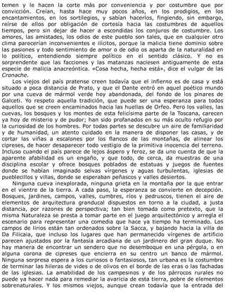 temen	 y	 le	 hacen	 la	 corte	 más	 por	 conveniencia	 y	 por	 costumbre	 que	 por
convicción.	 Creían,	 hasta	 hace	 muy	 pocos	 años,	 en	 los	 prodigios,	 en	 los
encantamientos,	 en	 los	 sortilegios,	 y	 sabían	 hacerlos,	 fingiendo,	 sin	 embargo,
reírse	 de	 ellos	 por	 obligación	 de	 cortesía	 hacia	 las	 costumbres	 de	 aquellos
tiempos,	 pero	 sin	 dejar	 de	 hacer	 a	 escondidas	 los	 conjuros	 de	 costumbre.	 Los
amores,	las	amistades,	los	odios	de	este	pueblo	son	tales,	que	en	cualquier	otro
clima	parecerían	inconvenientes	e	ilícitos,	porque	la	malicia	tiene	dominio	sobre
las	pasiones	y	todo	sentimiento	de	amor	o	de	odio	os	aparta	de	la	naturalidad	en
lo	 político,	 entendiendo	 siempre	 político	 en	 el	 sentido	 clásico.	 Y	 no	 es
sorprendente	 que	 las	 facciones	 y	 las	 matanzas	 naciesen	 antiguamente	 de	 esta
especie	de	malicia	anacreóntica.	«Cosa	hecha,	hecha	está»,	dice	el	vulgar	de	las
Cronache.
Los	viejos	del	país	pratense	creen	todavía	que	el	infierno	es	de	casa	y	está
situado	a	poca	distancia	de	Prato,	y	que	el	Dante	entró	en	aquel	poético	mundo
por	 una	 cueva	 de	 mármol	 verde	 hoy	 abandonada,	 del	 fondo	 de	 los	 pinares	 de
Galceti.	 Yo	 respeto	 aquella	 tradición,	 que	 puede	 ser	 una	 esperanza	 para	 todos
aquellos	que	se	creen	encaminados	hacia	las	huellas	de	Orfeo.	Pero	los	valles,	las
cuevas,	los	bosques	y	los	montes	de	esta	felicísima	parte	de	la	Toscana,	carecen
ya	hoy	de	misterio	y	de	pudor;	han	sido	profanados	en	su	más	oculto	refugio	por
la	curiosidad	de	los	hombres.	Por	todas	partes	se	descubre	un	aire	de	familiaridad
y	 de	 humanidad,	 un	 atento	 cuidado	 en	 la	 manera	 de	 disponer	 las	 casas,	 y	 de
cortar	 las	 viñas	 a	 escalones	 por	 los	 flancos	 de	 las	 montañas,	 de	 alinear	 los
cipreses,	de	hacer	desaparecer	todo	vestigio	de	la	primitiva	inocencia	del	terreno.
Incluso	cuando	el	país	parece	de	lejos	áspero	y	feroz,	se	da	uno	cuenta	de	que	la
aparente	 afabilidad	 es	 un	 engaño,	 y	 que	 todo,	 de	 cerca,	 da	 muestras	 de	 una
disciplina	 escolar	 y	 ofrece	 bosques	 poblados	 de	 estatuas	 y	 juegos	 de	 fuentes
donde	 se	 habían	 imaginado	 selvas	 vírgenes	 y	 aguas	 turbulentas,	 iglesias	 de
pueblecillos	y	villas,	donde	se	esperaban	peñascos	y	valles	desiertos.
Ninguna	cueva	inexplorada,	ninguna	grieta	en	la	montaña	por	la	que	entrar
en	el	vientre	de	la	tierra.	A	cada	paso,	la	esperanza	se	convierte	en	decepción.
Bosques,	 jardines,	 campos,	 valles,	 cumbres,	 ríos	 y	 pedruscos,	 tienen	 el	 aire	 de
elementos	 de	 arquitectura	 granducal	 dispuestos	 en	 torno	 a	 la	 ciudad,	 a	 justa
distancia,	 por	 razones	 de	 perspectiva;	 tan	 bien	 tomada	 como	 pretexto,	 que	 la
misma	Naturaleza	se	presta	a	tomar	parte	en	el	juego	arquitectónico	y	arregla	el
escenario	 para	 representar	 una	 comedia	 que	 hace	 ya	 tiempo	 ha	 terminado.	 Los
campos	de	lirios	están	tan	ordenados	sobre	la	Sacca,	y	bajando	hacia	la	villa	de
Da	 Filicaia,	 que	 incluso	 los	 lugares	 que	 han	 permanecido	 vírgenes	 de	 artificio
parecen	ajustados	por	la	fantasía	arcadiana	de	un	jardinero	del	gran	duque.	No
hay	manera	de	encontrar	un	sendero	que	no	desemboque	en	una	pérgola,	o	en
alguna	 corona	 de	 cipreses	 que	 encierra	 en	 su	 centro	 un	 banco	 de	 mármol.
Ninguna	sorpresa	espera	a	los	curiosos	o	fantasiosos,	tan	urbana	es	la	costumbre
de	terminar	las	hileras	de	vides	o	de	olivos	en	el	borde	de	las	eras	o	las	fachadas
de	 las	 iglesias.	 La	 amabilidad	 de	 los	 campesinos	 y	 de	 los	 párrocos	 rurales	 no
puede	ya	hacer	nada	para	remediar	la	avaricia	de	esta	tierra,	pobre	de	elementos
sobrenaturales.	 Y	 los	 mismos	 viejos,	 aunque	 crean	 todavía	 que	 la	 entrada	 del
 