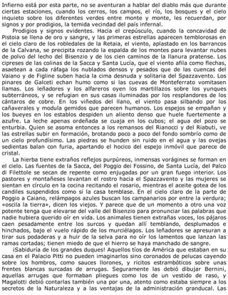 Infierno	está	por	esta	parte,	no	se	aventuran	a	hablar	del	diablo	más	que	durante
ciertas	 estaciones,	 cuando	 los	 cerros,	 los	 campos,	 el	 río,	 los	 bosques	 y	 el	 cielo
inquieto	 sobre	 los	 diferentes	 verdes	 entre	 monte	 y	 monte,	 les	 recuerdan,	 por
signos	y	por	prodigios,	la	temida	vecindad	del	país	infernal.
Prodigios	 y	 signos	 evidentes.	 Hacia	 el	 crepúsculo,	 cuando	 la	 concavidad	 de
Pistoia	se	llena	de	oro	y	sangre,	y	las	primeras	estrellas	aparecen	temblorosas	en
el	cielo	claro	de	los	robledales	de	la	Retaia,	el	viento,	aplastado	en	los	barrancos
de	la	Calvana,	se	precipita	rozando	la	espalda	de	los	montes	para	levantar	nubes
de	polvo	del	lecho	del	Bisenzio	y	de	los	cien	caminos	de	la	llanura	pratense.	Los
cipreses	de	las	colinas	de	la	Sacca	y	Santa	Lucía,	que	el	viento	afila	como	flechas,
asaetean	 a	 cada	 ráfaga	 los	 nublados	 densos	 y	 pesados	 que	 de	 las	 cuencas	 del
Vaiano	y	de	Figline	suben	hacia	la	cima	desnuda	y	solitaria	del	Spazzavento.	Los
pinares	 de	 Galceti	 echan	 humo	 como	 si	 las	 cuevas	 de	 Monteferrato	 vomitasen
llamas.	 Los	 leñadores	 y	 los	 alfareros	 oyen	 los	 martillazos	 sobre	 los	 yunques
subterráneos,	y	se	refugian	en	sus	casas	iluminadas	por	los	resplandores	de	los
cántaros	 de	 cobre.	 En	 los	 viñedos	 del	 llano,	 el	 viento	 pasa	 silbando	 por	 los
cañaverales	y	modula	gemidos	que	parecen	humanos.	Los	espejos	se	empañan	y
los	 bueyes	 en	 los	 establos	 despiden	 un	 aliento	 denso	 que	 huele	 fuertemente	 a
azufre.	 La	 leche	 apenas	 ordeñada	 se	 cuaja	 en	 los	 cubos;	 el	 agua	 del	 pozo	 se
enturbia.	Quien	se	asoma	entonces	a	los	remansos	del	Rianocci	y	del	Riabuti,	ve
las	estrellas	subir	en	formación,	brotando	poco	a	poco	del	fondo	sombrío	como	de
un	 cielo	 profundísimo.	 Las	 piedras	 se	 hunden	 sin	 ruido	 en	 el	 agua	 y	 las	 ovejas
sedientas	balan	con	furia,	apartando	el	hocico	del	espejo	inmóvil	que	parece	de
cristal.
La	hierba	tiene	extraños	reflejos	purpúreos,	inmensas	vorágines	se	forman	en
el	cielo.	Las	fuentes	de	la	Sacca,	del	Poggio	dei	Fossino,	de	Santa	Lucía,	del	Palco
di	Filettole	se	secan	de	repente	como	enjugadas	por	un	gran	fuego	interior.	Los
pastores	y	montañeses	levantan	el	rostro	hacia	el	Spazzavento	y	las	mujeres	se
sientan	en	círculo	en	la	cocina	recitando	el	rosario,	mientras	el	aceite	gotea	de	los
candiles	 suspendidos	 como	 si	 la	 casa	 temblase.	 En	 el	 cielo	 claro	 de	 la	 parte	 de
Poggio	a	Caiano,	relámpagos	azules	buscan	los	campanarios	por	entre	la	verdura;
«oscila	la	tierra»,	dicen	los	viejos.	Y	parece	que	de	un	momento	a	otro	una	voz
potente	tenga	que	elevarse	del	valle	del	Bisenzio	para	pronunciar	las	palabras	que
nadie	hubiera	querido	oír	en	vida.	Los	animales	tienen	extrañas	voces,	los	pájaros
caen	 pesadamente	 entre	 los	 surcos	 y	 quedan	 allí	 temblando,	 desplumados	 e
hinchados,	bajo	el	vuelo	rápido	de	los	murciélagos.	Los	leñadores	se	apresuran	a
tirar	sus	podaderas	y	a	huir	de	la	selva	para	no	oír	los	lamentos	que	lanzan	las
ramas	cortadas;	tienen	miedo	de	que	el	hierro	se	haya	manchado	de	sangre.
¡Sabiduría	de	los	grandes	duques!	Aquellos	tíos	de	América	que	estaban	en	su
casa	en	el	Palacio	Pitti	no	pueden	imaginarlos	sino	coronados	de	pelucas	cayendo
sobre	 los	 hombros,	 como	 sauces	 llorones,	 y	 ricitos	 estrambóticos	 sobre	 unas
frentes	 blancas	 surcadas	 de	 arrugas.	 Seguramente	 las	 debió	 dibujar	 Bernini,
aquellas	 arrugas	 que	 formaban	 pliegues	 como	 los	 de	 un	 vestido	 de	 raso,	 y
Magalotti	debió	contarlas	también	una	por	una,	atento	como	estaba	siempre	a	los
secretos	 de	 la	 Naturaleza	 y	 a	 las	 ventajas	 de	 la	 administración	 granducal.	 Las
 