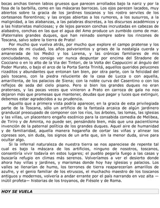 bocas	anchas	tienen	labios	gruesos	que	parecen	arrollados	bajo	la	nariz	y	por	la
fosa	de	la	barbilla,	como	en	las	máscaras	barrocas.	Los	ojos	parecen	lacados,	muy
abiertos	 sobre	 la	 gracia	 de	 los	 jardines	 toscanos	 y	 los	 rostro	 serviles	 de	 los
cortesanos	 florentinos;	 y	 las	 orejas	 abiertas	 a	 los	 rumores,	 a	 los	 susurros,	 a	 la
malignidad,	a	las	alabanzas,	a	las	palabras	discretas,	a	los	discursos	académicos	y
a	las	historietas	maliciosas;	y	de	lejos	parecen	conchas	incrustadas	en	cabezas	de
alabastro,	conchas	en	las	que	el	agua	del	Amo	produce	un	zumbido	como	de	mar.
¡Paternales	 grandes	 duques,	 que	 han	 reinado	 siempre	 sobre	 los	 rincones	 de
Toscana,	salvo	sobre	la	tierra	de	Prato!
Por	mucho	que	vuelva	atrás,	por	mucho	que	explore	el	campo	pratense	y	los
caminos	 de	 mi	 ciudad,	 los	 años	 polvorientos	 y	 grises	 de	 la	 nostalgia	 cuerda	 y
amanerada	 de	 los	 Medici	 y	 los	 Lorena,	 y	 las	 crónicas	 familiares	 de	 mis
conciudadanos,	 no	 consigo	 ver	 nunca	 despuntar	 por	 encima	 del	 Stradone	 de
Cocciano	o	en	lo	alto	de	la	Via	dei	Tintori,	de	la	Volta	dei	Cappuccini	al	ángulo	del
Poder	Murato,	o	bajo	el	arco	de	la	Porta	Santa	Trinitá,	aquellos	queridos	pelucones
rizaditos	y	abundantes	que	entonan	tan	bien,	por	otra	parte,	con	la	felicidad	del
país	 toscano,	 con	 la	 piedra	 reluciente	 de	 la	 casa	 de	 Lucca	 o	 con	 aquella,
amarillenta,	de	los	palacios	de	Siena;	con	la	noble	curva	del	Casentino	o	con	los
reflejos	 de	 seda	 del	 cielo	 pisano.	 Pero	 si	 bien	 los	 grandes	 duques	 no	 eran
pratenses,	 y	 las	 pocas	 veces	 que	 vinieron	 a	 Prato	 en	 carroza	 de	 gala	 no	 nos
dejaron	más	que	promesas	que	mantener,	deudas	que	pagar	y	luces	que	extinguir,
debemos	estar	agradecidos	a	su	prudencia.
Aquello	que	a	primera	vista	podría	aparecer,	en	la	gracia	de	esta	privilegiada
parte	 de	 la	 Toscana,	 sólo	 un	 artificio	 de	 la	 fantasía	 arcaica	 de	 algún	 jardinero
granducal	preocupado	de	componer	con	los	ríos,	los	árboles,	las	lomas,	las	iglesias
y	las	villas,	un	placentero	engaño	escénico	para	la	consabida	comedia	de	Melibea,
de	Tiriro	y	de	Aminta,	no	puede	ser,	pensándolo	bien,	más	que	una	pacientísima
invención	de	la	paternal	política	de	los	grandes	duques.	Aquel	aire	de	humanidad
y	 de	 familiaridad,	 aquella	 manera	 hogareña	 de	 cortar	 las	 viñas	 y	 alinear	 los
cipreses	son,	sin	duda,	los	signos	de	un	arte	que,	sin	la	menor	duda,	sirve	para
ocultar	algo.
Si	 la	 infernal	 naturaleza	 de	 nuestra	 tierra	 se	 nos	 apareciese	 de	 repente	 tal
cual	 es	 bajo	 la	 máscara	 de	 los	 artificios,	 ninguno	 de	 nosotros,	 toscanos,
consentiría	vivir	todavía	en	estos	lugares;	el	pueblo	pegaría	fuego	a	las	casas	y
buscaría	 refugio	 en	 climas	 más	 serenos.	 Volveríamos	 a	 ver	 el	 desierto	 donde
ahora	 hay	 villas	 y	 jardines,	 y	 marismas	 donde	 hoy	 hay	 iglesias	 y	 palacios.	 Los
valles	 se	 llenarían	 de	 humo,	 los	 terrones	 de	 tierra	 reaparecerían	 amarillos	 de
azufre,	y	el	genio	familiar	de	los	etruscos,	el	muchacho	maestro	de	los	toscanos
antiguos	y	modernos,	volvería	a	andar	errante	por	el	país	narrando	en	voz	alta	—
inútil	profeta—	historias	de	los	troyanos,	de	Fiésole	y	de	Roma.
HOY	SE	VUELA
	
 