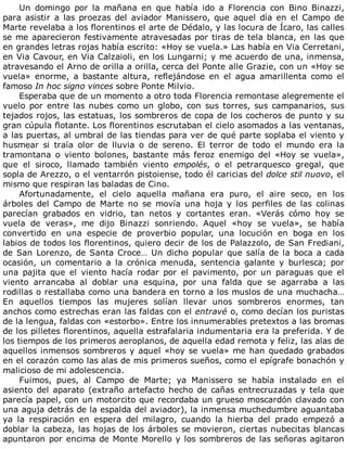 Un	 domingo	 por	 la	 mañana	 en	 que	 había	 ido	 a	 Florencia	 con	 Bino	 Binazzi,
para	 asistir	 a	 las	 proezas	 del	 aviador	 Manissero,	 que	 aquel	 día	 en	 el	 Campo	 de
Marte	revelaba	a	los	florentinos	el	arte	de	Dédalo,	y	las	locura	de	Ícaro,	las	calles
se	me	aparecieron	festivamente	atravesadas	por	tiras	de	tela	blanca,	en	las	que
en	grandes	letras	rojas	había	escrito:	«Hoy	se	vuela.»	Las	había	en	Via	Cerretani,
en	Via	Cavour,	en	Via	Calzaioli,	en	los	Lungarni;	y	me	acuerdo	de	una,	inmensa,
atravesando	el	Arno	de	orilla	a	orilla,	cerca	del	Ponte	alle	Grazie,	con	un	«Hoy	se
vuela»	 enorme,	 a	 bastante	 altura,	 reflejándose	 en	 el	 agua	 amarillenta	 como	 el
famoso	In	hoc	signo	vinces	sobre	Ponte	Milvio.
Esperaba	que	de	un	momento	a	otro	toda	Florencia	remontase	alegremente	el
vuelo	 por	 entre	 las	 nubes	 como	 un	 globo,	 con	 sus	 torres,	 sus	 campanarios,	 sus
tejados	rojos,	las	estatuas,	los	sombreros	de	copa	de	los	cocheros	de	punto	y	su
gran	cúpula	flotante.	Los	florentinos	escrutaban	el	cielo	asomados	a	las	ventanas,
a	las	puertas,	al	umbral	de	las	tiendas	para	ver	de	qué	parte	soplaba	el	viento	y
husmear	 si	 traía	 olor	 de	 lluvia	 o	 de	 sereno.	 El	 terror	 de	 todo	 el	 mundo	 era	 la
tramontana	 o	 viento	 bolones,	 bastante	 más	 feroz	 enemigo	 del	 «Hoy	 se	 vuela»,
que	 el	 siroco,	 llamado	 también	 viento	 empolés,	 o	 el	 petrarquesco	 gregal,	 que
sopla	de	Arezzo,	o	el	ventarrón	pistoiense,	todo	él	caricias	del	dolce	stil	nuovo,	el
mismo	que	respiran	las	baladas	de	Cino.
Afortunadamente,	 el	 cielo	 aquella	 mañana	 era	 puro,	 el	 aire	 seco,	 en	 los
árboles	 del	 Campo	 de	 Marte	 no	 se	 movía	 una	 hoja	 y	 los	 perfiles	 de	 las	 colinas
parecían	 grabados	 en	 vidrio,	 tan	 netos	 y	 cortantes	 eran.	 «Verás	 cómo	 hoy	 se
vuela	 de	 veras»,	 me	 dijo	 Binazzi	 sonriendo.	 Aquel	 «hoy	 se	 vuela»,	 se	 había
convertido	 en	 una	 especie	 de	 proverbio	 popular,	 una	 locución	 en	 boga	 en	 los
labios	de	todos	los	florentinos,	quiero	decir	de	los	de	Palazzolo,	de	San	Frediani,
de	San	Lorenzo,	de	Santa	Croce…	Un	dicho	popular	que	salía	de	la	boca	a	cada
ocasión,	 un	 comentario	 a	 la	 crónica	 menuda,	 sentencia	 galante	 y	 burlesca;	 por
una	 pajita	 que	 el	 viento	 hacía	 rodar	 por	 el	 pavimento,	 por	 un	 paraguas	 que	 el
viento	 arrancaba	 al	 doblar	 una	 esquina,	 por	 una	 falda	 que	 se	 agarraba	 a	 las
rodillas	o	restallaba	como	una	bandera	en	torno	a	los	muslos	de	una	muchacha…
En	 aquellos	 tiempos	 las	 mujeres	 solían	 llevar	 unos	 sombreros	 enormes,	 tan
anchos	como	estrechas	eran	las	faldas	con	el	entravé	o,	como	decían	los	puristas
de	la	lengua,	faldas	con	«estorbo».	Entre	los	innumerables	pretextos	a	las	bromas
de	los	pilletes	florentinos,	aquella	estrafalaria	indumentaria	era	la	preferida.	Y	de
los	tiempos	de	los	primeros	aeroplanos,	de	aquella	edad	remota	y	feliz,	las	alas	de
aquellos	inmensos	sombreros	y	aquel	«hoy	se	vuela»	me	han	quedado	grabados
en	el	corazón	como	las	alas	de	mis	primeros	sueños,	como	el	epígrafe	bonachón	y
malicioso	de	mi	adolescencia.
Fuimos,	 pues,	 al	 Campo	 de	 Marte;	 ya	 Manissero	 se	 había	 instalado	 en	 el
asiento	del	aparato	(extraño	artefacto	hecho	de	cañas	entrecruzadas	y	tela	que
parecía	papel,	con	un	motorcito	que	recordaba	un	grueso	moscardón	clavado	con
una	aguja	detrás	de	la	espalda	del	aviador),	la	inmensa	muchedumbre	aguantaba
ya	 la	 respiración	 en	 espera	 del	 milagro,	 cuando	 la	 hierba	 del	 prado	 empezó	 a
doblar	la	cabeza,	las	hojas	de	los	árboles	se	movieron,	ciertas	nubecitas	blancas
apuntaron	por	encima	de	Monte	Morello	y	los	sombreros	de	las	señoras	agitaron
 