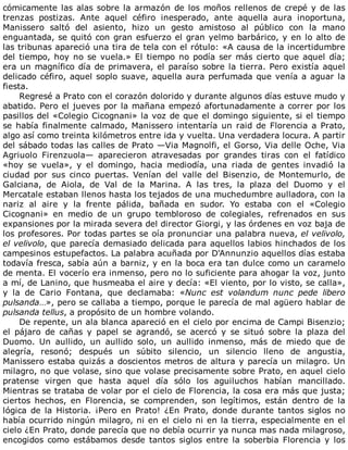 cómicamente	las	alas	sobre	la	armazón	de	los	moños	rellenos	de	crepé	y	de	las
trenzas	 postizas.	 Ante	 aquel	 céfiro	 inesperado,	 ante	 aquella	 aura	 inoportuna,
Manissero	 saltó	 del	 asiento,	 hizo	 un	 gesto	 amistoso	 al	 público	 con	 la	 mano
enguantada,	se	quitó	con	gran	esfuerzo	el	gran	yelmo	barbárico,	y	en	lo	alto	de
las	tribunas	apareció	una	tira	de	tela	con	el	rótulo:	«A	causa	de	la	incertidumbre
del	tiempo,	hoy	no	se	vuela.»	El	tiempo	no	podía	ser	más	cierto	que	aquel	día;
era	un	magnífico	día	de	primavera,	el	paraíso	sobre	la	tierra.	Pero	existía	aquel
delicado	céfiro,	aquel	soplo	suave,	aquella	aura	perfumada	que	venía	a	aguar	la
fiesta.
Regresé	a	Prato	con	el	corazón	dolorido	y	durante	algunos	días	estuve	mudo	y
abatido.	Pero	el	jueves	por	la	mañana	empezó	afortunadamente	a	correr	por	los
pasillos	del	«Colegio	Cicognani»	la	voz	de	que	el	domingo	siguiente,	si	el	tiempo
se	había	finalmente	calmado,	Manissero	intentaría	un	raid	de	Florencia	a	Prato,
algo	así	como	treinta	kilómetros	entre	ida	y	vuelta.	Una	verdadera	locura.	A	partir
del	sábado	todas	las	calles	de	Prato	—Via	Magnolfi,	el	Gorso,	Via	delle	Oche,	Via
Agriuolo	 Firenzuola—	 aparecieron	 atravesadas	 por	 grandes	 tiras	 con	 el	 fatídico
«hoy	 se	 vuela»,	 y	 el	 domingo,	 hacia	 mediodía,	 una	 riada	 de	 gentes	 invadió	 la
ciudad	 por	 sus	 cinco	 puertas.	 Venían	 del	 valle	 del	 Bisenzio,	 de	 Montemurlo,	 de
Galciana,	 de	 Aiola,	 de	 Val	 de	 la	 Marina.	 A	 las	 tres,	 la	 plaza	 del	 Duomo	 y	 el
Mercatale	estaban	llenos	hasta	los	tejados	de	una	muchedumbre	aulladora,	con	la
nariz	 al	 aire	 y	 la	 frente	 pálida,	 bañada	 en	 sudor.	 Yo	 estaba	 con	 el	 «Colegio
Cicognani»	 en	 medio	 de	 un	 grupo	 tembloroso	 de	 colegiales,	 refrenados	 en	 sus
expansiones	por	la	mirada	severa	del	director	Giorgi,	y	las	órdenes	en	voz	baja	de
los	profesores.	Por	todas	partes	se	oía	pronunciar	una	palabra	nueva,	el	velivolo,
el	velivolo,	que	parecía	demasiado	delicada	para	aquellos	labios	hinchados	de	los
campesinos	estupefactos.	La	palabra	acuñada	por	D'Annunzio	aquellos	días	estaba
todavía	fresca,	sabía	aún	a	barniz,	y	en	la	boca	era	tan	dulce	como	un	caramelo
de	menta.	El	vocerío	era	inmenso,	pero	no	lo	suficiente	para	ahogar	la	voz,	junto
a	mí,	de	Lanino,	que	husmeaba	el	aire	y	decía:	«El	viento,	por	lo	visto,	se	calla»,
y	 la	 de	 Cario	 Fontana,	 que	 declamaba:	 «Nunc	 est	 volandum	 nunc	 pede	 libero
pulsanda…»,	pero	se	callaba	a	tiempo,	porque	le	parecía	de	mal	agüero	hablar	de
pulsanda	tellus,	a	propósito	de	un	hombre	volando.
De	repente,	un	ala	blanca	apareció	en	el	cielo	por	encima	de	Campi	Bisenzio;
el	 pájaro	 de	 cañas	 y	 papel	 se	 agrandó,	 se	 acercó	 y	 se	 situó	 sobre	 la	 plaza	 del
Duomo.	 Un	 aullido,	 un	 aullido	 solo,	 un	 aullido	 inmenso,	 más	 de	 miedo	 que	 de
alegría,	 resonó;	 después	 un	 súbito	 silencio,	 un	 silencio	 lleno	 de	 angustia,
Manissero	estaba	quizás	a	doscientos	metros	de	altura	y	parecía	un	milagro.	Un
milagro,	no	que	volase,	sino	que	volase	precisamente	sobre	Prato,	en	aquel	cielo
pratense	 virgen	 que	 hasta	 aquel	 día	 sólo	 los	 aguiluchos	 habían	 mancillado.
Mientras	se	trataba	de	volar	por	el	cielo	de	Florencia,	la	cosa	era	más	que	justa;
ciertos	 hechos,	 en	 Florencia,	 se	 comprenden,	 son	 legítimos,	 están	 dentro	 de	 la
lógica	 de	 la	 Historia.	 ¡Pero	 en	 Prato!	 ¿En	 Prato,	 donde	 durante	 tantos	 siglos	 no
había	ocurrido	ningún	milagro,	ni	en	el	cielo	ni	en	la	tierra,	especialmente	en	el
cielo	¿En	Prato,	donde	parecía	que	no	debía	ocurrir	ya	nunca	mas	nada	milagroso,
encogidos	 como	 estábamos	 desde	 tantos	 siglos	 entre	 la	 soberbia	 Florencia	 y	 los
 