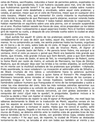 celos	de	Pistoia,	sacrificados,	reducidos	a	hacer	de	parientes	pobres,	expoliados	no
ya	de	todo	lo	que	poseíamos,	lo	cual	hubiera	causado	poco	mal,	sino	de	todo	lo
que	 hubiéramos	 querido	 tener?	 Y	 he	 aquí	 que	 Manissero	 volaba	 sobre	 nuestro
cielo,	 sobre	 aquel	 cielo	 desdeñado	 y	 envidiado,	 sobre	 aquel	 cielo	 pratense;	 y
volaba,	al	parecer,	mejor	que	en	el	cielo	de	Florencia,	mejor	que	en	cualquier	otro
cielo	 toscano.	 ¡Madre	 mía,	 qué	 momento!	 En	 cierto	 instante	 la	 muchedumbre
había	tenido	la	sospecha	de	que	Manissero	quería	alejarse,	avanzar	volando	hasta
el	cielo	de	Pistoia.	¡El	cielo	de	Pistoia!	Y	todos	habían	detenido	la	respiración,	se
habían	mantenido	en	equilibrio	sobre	una	sola	pierna,	con	el	corazón	suspendido
en	el	aire.	Muchos	habían	sacado	las	llaves	de	casa,	otros	preparaban	ya	los	labios
dispuestos	a	silbar	ruidosamente	a	aquel	pajarraco	traidor.	Pero	el	hombre	volador
giró	de	repente	su	vuelo,	y	después	de	una	cómoda	vuelta	sobre	la	ciudad	se	alejó
en	dirección	a	Florencia.
¡Qué	aullido	fue	aquél!	El	júbilo	de	los	pratenses	estalló	como	una	mina.	Es
verdaderamente	 el	 caso	 de	 decir	 que	 todos,	 aquel	 día,	 tocamos	 el	 cielo	 con	 las
manos.	Yo	no	comprendía	ya	nada,	me	sentía	pratense	hasta	los	huesos,	orgulloso
de	mi	tierra	y	de	mi	cielo,	sobre	todo	de	mi	cielo.	Al	llegar	a	casa	me	encerré	en
mi	 habitación	 y	 empecé	 a	 declamar	 la	 oda	 de	 Vicenzo	 Monti,	 Al	 Signor	 di
Montgolfier:	«Cuando	Jasón	del	Palio…»	Me	parecía	tener	fiebre,	me	acerqué	a	la
ventana,	miré	el	cielo	ya	oscuro	y	pensé	que	Monti	era	bastante	más	grande	que
Dante,	que	Ariosto,	más	grande	incluso	que	Sem	Benelli,	pese	a	que	Sem	Benelli
es	pratense.	La	nave	de	Jasón,	el	seno	de	Teti,	la	«montgolfiera»	de	Robert,	como
la	llama	Monti	por	razón	de	metro,	el	velivolo	de	Manissero,	las	hijas	de	Dórida,
Neptuno,	que	de	estupor	deja	caer	las	bridas	a	los	verdes	alípedos,	se	confundían
en	mi	mente	con	la	multitud	aulladora	de	los	pratenses	que	gritaban:	«¡Aplaude,
Prato	asombrada,	la	nave	voladora!»	La	invocación	al	admirable	arte	de	Sthallio	y
de	 Black	 irrumpía	 de	 mis	 labios	 y	 volviéndome	 hacia	 la	 potencia	 química
exclamaba:	 «¡Parece,	 osado	 cínico	 a	 quien	 llama	 el	 frenesí!»	 Me	 imaginaba	 a
Manissero	 lanzando	 acres	 miradas	 al	 interior	 de	 las	 vísceras	 de	 los	 cuerpos	 y
poniendo	 tregua	 al	 furor	 de	 las	 roncas	 hipótesis;	 también	 yo	 lo	 invocaba
llamándolo	cadáver	humano	que	franqueaba	el	reino	de	las	tempestades	y	subía	a
violar	 las	 vías	 desiertas	 del	 cielo.	 Veía	 las	 más	 remotas	 estrellas	 aproximar	 sus
tímidas	llamas	virginales	a	su	velivolo	de	cañas	y	papel.	¡Gloria	a	ti,	Manissero;	ya
tu	 audaz	 ejemplo	 a	 los	 más	 reacios	 convence,	 ya	 cien	 globos	 ascienden	 a	 la
conquista	 del	 cielo!	 ¿Qué	 más	 te	 queda?,	 le	 preguntaba.	 Quebrar	 incluso	 a	 la
muerte	su	dardo	y	libar	con	Júpiter	el	néctar	en	el	cielo.
Cansado	finalmente	de	repetir	la	oda	Al	signor	di	Montgolfier,	me	metí	bajo	las
sábanas	 declamando	 la	 Ilíada	 en	 la	 traducción	 de	 Monti,	 aquellos	 versos	 en	 los
que	 los	 aqueos	 se	 acercan	 feroces	 a	 los	 muros	 y	 los	 troyanos,	 derribadas	 las
puertas,	 se	 disponen	 a	 rechazar	 el	 asalto.	 Hasta	 que	 me	 venció	 el	 sueño;	 soñé
que	el	ejército	aqueo,	llegado	a	los	muros	de	Ilion	(que	me	parecían,	de	lejos,	los
muros	de	Prato),	se	detenía	atónito	ante	la	insólita	vista	de	grandes	tiras	de	tela
blanca	tendidas	de	torre	a	torre,	donde,	con	grandes	letras	rojas,	estaba	escrito:
«Hoy	 se	 vuela.»	 Y	 he	 aquí	 que,	 de	 repente,	 la	 ciudad	 de	 Príamo	 se	 destacaba
lentamente	de	tierra,	se	lanzaba	al	aire	con	todas	sus	banderas	al	viento	y	sus
 