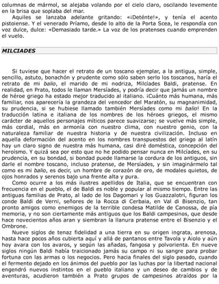 columnas	de	mármol,	se	alejaba	volando	por	el	cielo	claro,	oscilando	levemente
en	la	brisa	que	soplaba	del	mar.
Aquiles	 se	 lanzaba	 adelante	 gritando:	 «¡Deténte!»,	 y	 tenía	 el	 acento
pistoiense.	Y	el	venerado	Príamo,	desde	lo	alto	de	la	Porta	Scea,	le	respondía	con
voz	dulce,	dulce:	«Demasiado	tarde.»	La	voz	de	los	pratenses	cuando	emprenden
el	vuelo.
MILCIADES
	
Si	tuviese	que	hacer	el	retrato	de	un	toscano	ejemplar,	a	la	antigua,	simple,
sencillo,	astuto,	bonachón	y	prudente	como	sólo	saben	serlo	los	toscanos,	haría	el
retrato	 de	 mi	 balio,	 el	 marido	 de	 mi	 nodriza,	 Milcíades	 Baldi,	 pratense.	 En
realidad,	en	Prato,	todos	le	llaman	Mersíades,	y	podría	decir	que	jamás	un	nombre
de	héroe	griego	ha	estado	mejor	traducido	al	italiano.	¡Cuánto	más	humana,	más
familiar,	nos	aparecería	la	grandeza	del	vencedor	del	Maratón,	su	magnanimidad,
su	 prudencia,	 si	 se	 hubiese	 llamado	 también	 Mersíades	 como	 mi	 balio!	 En	 la
traducción	 latina	 e	 italiana	 de	 los	 nombres	 de	 los	 héroes	 griegos,	 el	 mismo
carácter	de	aquellos	personajes	míticos	parece	suavizarse;	se	vuelve	más	simple,
más	 cordial,	 más	 en	 armonía	 con	 nuestro	 clima,	 con	 nuestro	 genio,	 con	 la
naturaleza	 familiar	 de	 nuestra	 historia	 y	 de	 nuestra	 civilización.	 Incluso	 en
aquella	 deformación	 del	 acento	 en	 los	 nombres	 transpuestos	 del	 griego	 al	 latín
hay	un	claro	signo	de	nuestra	más	humana,	casi	diré	doméstica,	concepción	del
heroísmo.	Y	quizá	sea	por	esto	que	no	he	podido	pensar	nunca	en	Milcíades,	en	su
prudencia,	en	su	bondad,	si	bondad	puede	llamarse	la	cordura	de	los	antiguos,	sin
darle	el	nombre	toscano,	incluso	pratense,	de	Mersíades,	y	sin	imaginármelo	tal
como	es	mi	balio,	es	decir,	un	hombre	de	corazón	de	oro,	de	modales	quietos,	de
ojos	honrados	y	serenos	bajo	una	frente	alta	y	pura.
Como	 ocurre	 a	 los	 más	 ilustres	 apellidos	 de	 Italia,	 que	 se	 encuentran	 con
frecuencia	en	el	pueblo,	el	de	Baldi	es	noble	y	popular	al	mismo	tiempo.	Entre	las
antiguas	familias	de	Prato,	al	lado	de	los	Dagomari	y	los	Guazzalotri,	figuran	los
conde	 Baldi	 de	 Verni,	 señores	 de	 la	 Rocca	 di	 Cerbaia,	 en	 Val	 di	 Bisenzio,	 tan
pronto	amigos	como	enemigos	de	la	terrible	condesa	Matilde	de	Canossa,	de	pía
memoria,	y	no	son	ciertamente	más	antiguos	que	los	Baldi	campesinos,	que	desde
hace	novecientos	años	aran	y	siembran	la	llanura	pratense	entre	el	Bisenzio	y	el
Ombrone.
Nueve	 siglos	 de	 tenaz	 fidelidad	 a	 una	 tierra	 en	 su	 origen	 ingrata,	 arenosa,
hasta	hace	pocos	años	cubierta	aquí	y	allá	de	pantanos	entre	Tavola	y	Aiolo	y	aún
hoy	avara	con	los	avaros,	y	según	las	añadas,	fangosa	y	polvorienta.	En	nueve
siglos	 ningún	 Baldi	 había	 traicionado	 jamás	 su	 campo	 ni	 su	 sangre	 para	 probar
fortuna	con	las	armas	o	los	negocios.	Pero	hacia	finales	del	siglo	pasado,	cuando
el	fermento	dejado	en	los	ánimos	del	pueblo	por	las	luchas	por	la	libertad	nacional
engendró	 nuevos	 instintos	 en	 el	 pueblo	 italiano	 y	 un	 deseo	 de	 cambios	 y	 de
aventuras,	 acudieron	 también	 a	 Prato	 grupos	 de	 campesinos	 atraídos	 por	 la
 