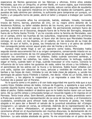 esperanza	 de	 fáciles	 ganancias	 en	 las	 fábricas	 y	 oficinas.	 Entre	 ellos	 estaba
Mersíades,	que	era	un	chiquillo;	el	primer	Baldi,	en	nueve	siglos,	que	traicionaba
la	tierra.	Vino	a	la	ciudad	para	poner	una	tienda,	estuvo	varios	años	de	ayudante
de	un	herrero,	fue	operario	mecánico	en	la	fábrica	de	tejidos	de	Campolmi,	ganó,
puestos	de	lado	céntimo	por	céntimo,	lo	suficiente	para	comprarse	un	yunque,	un
fuelle	y	un	pequeño	torno	de	pedal,	abrió	el	taller	y	empezó	a	trabajar	por	cuenta
propia.
Durante	 cincuenta	 años	 ha	 enrojecido,	 batido,	 doblado,	 limado,	 torneado
trozos	 de	 hierro,	 barras,	 planchas	 de	 cinc,	 en	 su	 negro	 antro	 delante	 de	 la
Asistencia	Pública;	su	taller	estaba	dentro	de	los	muros,	pero	en	cincuenta	años
no	se	ha	decidido	a	poner	casa	en	la	ciudad.	Ha	permanecido	siempre	fuera	de
puertas,	primero	en	el	Soccorso,	después	fuera	de	la	Porta	dei	Serraglio,	después
fuera	de	la	Porta	Santa	Trinitá.	Y	yo	he	crecido	entre	la	familia	de	Mersíades,	casi
en	el	campo,	entre	las	huertas	de	los	suburbios,	respirando	desde	mis	primeros
días	el	aire	dulce	y	vivo	del	campo,	el	buen	olor	de	tierra	que	Mersíades	llevaba
consigo,	en	la	piel,	en	los	bigotes,	en	el	cabello,	en	las	costuras	de	su	traje	de
trabajo.	Ni	aun	el	hollín,	la	grasa,	las	limaduras	de	hierro	y	el	polvo	de	carbón
han	conseguido	jamás	vencer	aquel	grato	olor	de	hierba	y	de	terruño.
Aunque	 más	 tarde	 llegó	 a	 ser	 un	 operario	 como	 todos,	 Mersíades	 había
seguido	siendo	oscuramente	fiel	a	su	origen	campesino,	conservando	intacto	en	su
corazón	su	conocimiento	de	los	mil	pequeños	secretos	de	aquella	magia	que	hace
madurar	 los	 cereales	 y	 crecer	 los	 árboles.	 Sabía	 cuándo	 conviene	 sembrar,	 y
cuándo	 trasplantar	 las	 cebollas,	 las	 coles,	 las	 habichuelas,	 la	 lechuga,	 cuándo
segar	el	heno,	cuándo	batir	el	trigo,	cuándo	trasvasar	el	vino	nuevo.	Conocía	la
influencia	de	la	luna	sobre	los	gusanos	de	seda,	sobre	los	olivos	y	los	tréboles,	y
el	 parentesco	 de	 los	 astros	 con	 la	 lluvia	 y	 la	 bonanza.	 Sabía	 hacer	 silbatos	 con
una	 caña,	 cajitas	 con	 cáscaras	 de	 nuez,	 pelucas	 y	 vestidos	 de	 muñeca	 con	 las
barbas	y	las	hojas	de	maíz.	Imitaba	la	voz	de	toda	clase	de	pájaros,	y,	yendo	los
domingos	de	paseo	hacia	Filettole	o	Galceti,	me	decía:	«Éste	es	un	tordo,	éste	es
un	 pinzón»,	 y	 los	 pájaros	 le	 respondían	 y	 yo	 regresaba	 a	 casa	 feliz	 como	 si
hubiese	ido	a	pasear	por	el	Paraíso.
Yo	lo	quería	como	a	mi	padre	y	él	con	toda	seguridad	me	quería	más	que	a	sus
cuatro	hijos.	Estaba	celoso	de	todos,	incluso	de	Eugenia,	y	apostaría	a	que	sufría
cuando	aquella	buena	mujer,	que	ha	sido	para	mí	como	una	segunda	madre,	me
daba	el	pecho.	Debía	maldecir	el	destino	que	no	le	había	hecho	nacer	con	un	buen
seno.	De	su	cariño	celoso	y	entusiasta	tengo	un	recuerdo	ligado	a	mi	ingreso	en	el
Parnaso.	Tenía	trece	años.	Sem	Benelli,	pratense	como	yo,	había	prometido	venir
a	Prato	para	asistir	a	una	representación	de	La	cena	de	las	burlas,	y	el	Consistorio
ciudadano,	 constituido	 para	 ofrecer	 toda	 clase	 de	 honores	 al	 poeta,	 me	 había
elegido	 a	 mí	 para	 dar	 a	 Benelli	 el	 saludo	 de	 la	 juventud	 estudiosa	 del	 «Colegio
Cicognani»;	un	saludo	en	verso,	se	entiende.	Además	de	la	representación	de	la
Cena	 en	 el	 teatro	 «Metastasio»,	 el	 programa	 de	 festejos	 comprendía	 una
ceremonia	oficial	en	el	Ayuntamiento	con	muchos	discursos,	la	declamación	de	mi
lírica,	 y	 una	 disertación	 del	 poeta	 o,	 como	 lo	 llamaban	 los	 pratenses,	 «nuestro
Semme».	La	sala	estaba	atestada	de	gente.	Yo	me	encontraba	en	el	palco	de	las
 