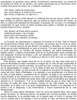 autoridades,	de	pantalón	corto,	pálido,	mortalmente	impresionado.	Los	versos	de
mi	poema	me	latían	en	las	sienes	y	me	sentía	desvanecer	de	un	momento	a	otro.
Cuando	Dios	quiso	me	tocó	a	mí,	y	empecé	a	declamar:
	
¡Oh,	Patro,	madre	de	tantos	hijos
que,	encerrada	en	el	anillo	de	tus	muros
que	vieron	a	Cadorna	y	él	rojo	lirio…!
	
y	seguí	llamando	a	Sam	Benelli	el	«radiante	faro	de	tan	oscura	noche».	En	la
sala	reinaba	un	silencio	sepulcral;	pero	yo	sentía	en	aquel	silencio	de	tumba,	yo
solo,	la	respiración	jadeante	de	Mersíades;	lo	buscaba	con	los	ojos	y	no	conseguía
comprender	en	qué	rincón	se	había	ocultado	para	jadear	y	temblar	de	angustia.
Cuando	llegué	al	final	y	entoné:
	
¡Oh,	Benelli,	de	Prato	eterno	orgullo,
emblema	de	saber	y	de	virtudes,
dulce	señor	de	armonioso	canto!
¡Oh,	cantor	mío,	Maestro,	te	saludo!
	
un	huracán	de	aclamaciones	y	aplausos	se	levantó	en	la	sala.	Todo	el	Palacio
del	Ayuntamiento	tembló	sobre	sus	cimientos,	me	pareció	que	la	tierra	se	abría,
no	me	di	cuenta	siquiera	de	que	Benelli	me	besaba	y	abrazaba,	y	no	me	serené
hasta	que	se	hubo	restablecido	un	poco	el	silencio.	Y	he	aquí	que	de	repente,	con
un	 grito	 fortísimo,	 un	 hombre	 de	 anchos	 hombros,	 de	 rostro	 amoratado,	 de
bigotes	caídos	y	cabello	enmarañado	salió	de	la	muchedumbre	como	lanzado	por
una	catapulta,	levantó	los	brazos	y	con	voz	estentórea	gritó:	«¡Lo	he	criado	yo!
¡Le	he	dado	de	mamar	yo!»	Y	el	público	en	delirio	le	hizo	coro	con	un	aullido	de
orgullo	materno.
Bino	Binazzi,	que	estaba	cerca	de	mí	en	el	palco,	me	dijo	más	tarde	que	el
grito	de	Mersíades	le	había	recordado	la	imagen	de	un	niño	de	teta	suspendido	al
florido	pecho	de	un	obrero	hercúleo,	de	cuello	de	toro	y	brazos	de	luchador.	Y	no
me	es	desagradable	la	imagen,	si	no	es	falsa	la	idea	que	me	hago	de	mí	mismo.
Soy	también	un	Baldi,	ya	que	la	leche	de	la	nodriza	se	convierte	en	sangre	en	las
venas	del	niño.	Debo	a	Mersíades,	a	su	ejemplo,	a	sus	enseñanzas,	a	la	fábula	de
su	vida,	el	lado	sobrio	y	campesino	de	mi	carácter.	Le	debo	el	ser	hombre	en	un
cierto	sentido,	el	ser	toscano	en	un	cierto	modo.	La	gramática	que	Mersíades	me
enseñó,	se	me	ha	revelado	más	tarde	tanto	más	útil	que	la	gramática	que	después
aprendí	en	el	«Cicognani».	Y	si	no	he	dudado	jamás	de	que	el	amor	está	en	el
principio	 de	 todas	 las	 cosas	 humanas,	 incluso	 en	 las	 más	 tristes,	 en	 las	 más
malvadas,	se	lo	debo	a	él,	a	su	gran	simplicidad	de	corazón,	a	su	dignidad	en	la
suerte	 y	 en	 la	 desgracia,	 a	 las	 melancólicas	 y	 duras	 experiencias	 de	 su	 vida
decepcionada.
Ahora	es	viejo,	pobre	Mersíades;	tiene	ya	cerca	de	sesenta	años,	pero	sigue
siendo	hercúleo,	un	Hércules	blanco.	Ha	pasado	por	muchas	pruebas,	ha	tenido
mucha	desgracia,	lo	ha	perdido	todo,	no	le	queda	nada,	ni	torno	ni	yunque.	De
vez	en	cuando	sale	a	los	campos	y	mira	la	hierba,	el	trigo,	las	hileras	de	viñedos,
 