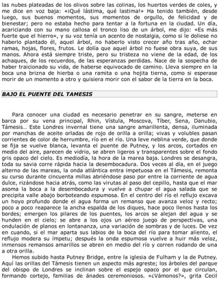 las	nubes	plateadas	de	los	olivos	sobre	las	colinas,	los	huertos	verdes	de	coles,	y
me	 dice	 en	 voz	 baja:	 «¡Qué	 lástima,	 qué	 lastima!»	 Ha	 tenido	 también,	 desde
luego,	 sus	 buenos	 momentos,	 sus	 momentos	 de	 orgullo,	 de	 felicidad	 y	 de
bienestar;	 pero	 no	 estaba	 hecho	 para	 tentar	 a	 la	 fortuna	 en	 la	 ciudad.	 Un	 día,
acariciando	 con	 su	 mano	 callosa	 el	 tronco	 liso	 de	 un	 árbol,	 me	 dijo:	 «Es	 más
fuerte	que	el	hierro»,	y	su	voz	tenía	un	acento	de	nostalgia,	como	si	le	doliese	no
haberlo	 plantado	 él,	 aquel	 árbol,	 no	 haberlo	 visto	 crecer	 año	 tras	 año,	 echar
ramas,	hojas,	flores,	frutos.	Le	dolía	que	aquel	árbol	no	fuese	obra	suya,	de	sus
manos.	 Ahora	 está	 siempre	 triste,	 pero	 su	 tristeza	 no	 viene	 de	 la	 edad,	 de	 los
achaques,	de	los	recuerdos,	de	las	esperanzas	perdidas.	Nace	de	la	sospecha	de
haber	traicionado	su	vida,	de	haberse	equivocado	de	camino.	Lleva	siempre	en	la
boca	 una	 brizna	 de	 hierba	 o	 una	 ramita	 o	 una	 hojita	 tierna,	 como	 si	 esperase
morir	de	un	momento	a	otro	y	quisiera	morir	con	el	sabor	de	la	tierra	en	la	boca.
BAJO	EL	PUENTE	DEL	TAMESIS
	
Para	 conocer	 una	 ciudad	 es	 necesario	 penetrar	 en	 su	 sangre,	 meterse	 en
barca	 por	 su	 vena	 principal,	 Rhin,	 Vístula,	 Moscova,	 Tíber,	 Sena,	 Danubio,
Támesis…	Este	Londres	invernal	tiene	una	sangre	amarillenta,	densa,	iluminada
por	manchas	de	aceite	orladas	de	rojo	de	orilla	a	orilla;	vivas	y	volubles	pasan
corrientes	de	color	de	herrumbre,	río	en	el	río.	Una	leve	neblina	verde,	que	donde
se	 fija	 se	 vuelve	 blanca,	 levanta	 el	 puente	 de	 Putney,	 y	 los	 arcos,	 cortados	 en
medio	del	aire,	parecen	de	vidrio,	se	abren	ligeros	y	transparentes	sobre	el	fondo
gris	opaco	del	cielo.	Es	mediodía,	la	hora	de	la	marea	baja.	Londres	se	desangra,
toda	su	savia	corre	rápida	hacia	la	desembocadura.	Dos	veces	al	día,	en	el	juego
alterno	de	las	mareas,	la	onda	atlántica	entra	impetuosa	en	el	Támesis,	remonta
su	curso	durante	cincuenta	millas	abriéndose	paso	por	entre	la	corriente	de	agua
dulce,	rizándose	hacia	atrás,	como	las	virutas	al	paso	del	cepillo,	hasta	que	el	mar
asoma	 la	 boca	 a	 la	 desembocadura	 y	 vuelve	 a	 chupar	 el	 agua	 salada	 que	 se
precipita	valle	abajo	borboteando	espumosa.	En	el	centro	del	río	el	reflujo	excava
un	 hoyo	 profundo	 donde	 el	 agua	 forma	 un	 remanso	 que	 avanza	 veloz	 y	 recto;
poco	a	poco	reaparece	la	ancha	espalda	de	los	diques,	hace	poco	llenos	hasta	los
bordes;	 emergen	 los	 pilares	 de	 los	 puentes,	 los	 arcos	 se	 alejan	 del	 agua	 y	 se
hunden	 en	 el	 cielo;	 se	 abre	 a	 los	 ojos	 un	 aéreo	 juego	 de	 perspectivas,	 una
ondulación	de	planos	en	lontananza,	una	variación	de	sombras	y	de	luces.	De	vez
en	cuando,	si	el	mar	aparta	sus	labios	de	la	boca	del	río	para	tomar	aliento,	el
reflujo	 modera	 su	 ímpetu;	 después	 la	 onda	 espumosa	 vuelve	 a	 huir	 más	 veloz,
inmensos	remansos	amarillos	se	abren	en	medio	del	río	y	corren	rodando	de	una
a	otra	orilla.
Hemos	subido	hasta	Putney	Bridge,	entre	la	iglesia	de	Fulham	y	la	de	Putney.
Aquí	las	orillas	del	Támesis	tienen	un	aspecto	más	agreste;	los	árboles	del	parque
del	 obispo	 de	 Londres	 se	 inclinan	 sobre	 el	 espejo	 opaco	 por	 el	 que	 circulan,
formando	 cortejo,	 familias	 de	 ánades	 ceremoniosos.	 «¿Vámonos?»,	 grita	 Cecil
 