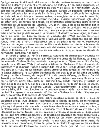 Sprigge	en	medio	del	ruido	del	motor.	La	lancha	motora	arranca,	se	acerca	a	la
orilla	 de	 Fulham	 y	 enfila	 el	 arco	 mediano	 de	 Putney.	 En	 la	 orilla	 izquierda,	 en
medio	del	verde	sucio	de	los	campos	de	polo	y	de	tenis,	el	«Hurlingham	Club»,
con	 sus	 columnitas	 dóricas	 de	 yeso	 ahumado,	 parece	 un	 pequeño	 templo	 de	 la
Arcadia	dedicado	a	los	amores	de	Sir	Dafnis	y	Lady	Sloe.	La	Ilíada	de	los	ingleses
es	 toda	 así;	 oprimida	 por	 oscuras	 nubes,	 sumergidas	 en	 una	 niebla	 amarilla,
ennegrecida	por	el	humo	de	un	eterno	incendio.	La	Ilíada	traducida	al	inglés	debe
de	estar	llena	de	héroes	fuliginosos,	de	columnatas	blanqueantes	sobre	el	fondo
negruzco	de	un	suburbio	de	Londres.	¡Oh,	Ilion,	ciudad	de	ultra	Mancha!	Est	in
conspectu	Britannia,	notissima	fama	insula.	 Un	 vuelo	 de	 gaviotas	 nos	 acompaña
rozando	el	agua	con	sus	alas	abiertas;	pero	ya	el	puente	de	Wandworth	se	nos
echa	encima;	las	gaviotas	apoyan	un	momento	el	vientre	sobre	el	agua,	se	lanzan
fuera	 del	 arco,	 se	 disparan	 hacia	 el	 viaducto	 del	 «West	 London	 Extensión
Railway»,	 se	 detienen	 de	 improviso	 y	 vuelven	 atrás	 saludándonos	 con	 un	 grito
ronco,	 mientras	 la	 lancha	 desaparece	 entre	 las	 pilastras	 de	 hierro,	 desemboca
frente	a	los	negros	basamentos	de	las	fábricas	de	Battersea,	frente	a	la	selva	de
cúpulas	dominada	por	las	cuatro	enormes	chimeneas,	pesadas	como	torres,	de	la
«Central	 Eléctrica».	 Un	 olor	 graso	 de	 pez	 satura	 el	 aire;	 el	 agua	 enrojecida	 de
herrumbre,	borbotea	y	se	cuaja.
En	la	orilla	opuesta,	frente	a	Battersea	coronada	de	chimeneas	y	envuelta	en
una	nube	de	humo,	casi	como	un	san	Gimigniano	presa	de	las	llamas,	se	alinean
las	casas	de	Chelsea,	lindas,	modestas	y	acogedoras.	«¡Fíjese!	—me	dice	Cecil—,
aquello	es	el	Cheyne	Walk	y	más	allá	la	iglesia	de	Chelsea.»	Entre	el	puente	de
Battersea	 y	 el	 inmenso	 trapecio	 suspendido	 del	 Albert	 Bridge	 desfila	 delante	 de
mis	ojos	el	Parnaso	de	los	tiempos	de	los	primeros	tres	Jorges,	el	Montmartre	de
la	época	victoriana,	el	suburbio	ateniense	de	Londres	querido	del	alma	de	Tomás
Moro	 y	 de	 Hans	 Sloane,	 de	 Jorge	 Elliot	 y	 del	 conde	 d'Orsay,	 de	 Dante	 Gabriel
Rosetti	y	de	Swinburne,	de	Whistler	y	de	Sargent.	¡Adiós,	casa	tranquila	en	la	que
murió	 Turner;	 adiós,	 tibia	 cima	 del	 Cheyne	 Row,	 donde	 Tennyson	 y	 Carlyle	 se
reunían	cada	día	para	fumar	la	pipa;	adiós,	jardincillo	verde	donde	reposa	Nerón,
el	 romántico	 perro	 de	 la	 señora	 Carlyle!	 Desgraciadamente,	 la	 lancha	 avanza
recta	y	feliz,	el	Parnaso	londinense	ha	quedado	ya	muy	atrás;	por	entre	las	casas
de	 ladrillos	 aparece	 la	 columnata	 dórida	 del	 «Chelsea	 Hospital»,	 dibujado	 por
Wren,	arquitecto	de	la	catedral	de	San	Pablo.
El	 puente	 de	 Chelsea	 se	 aleja,	 sobre	 nuestras	 cabezas	 se	 abre	 el	 arco	 de
Wauxhail	Bridge	(¡Oh,	ángeles,	jovencitas	de	la	cabeza	de	cisne,	oh	monstruosos
nocturnos	de	William	Blake,	allá,	sobre	la	orilla	izquierda,	en	la	«Tate	Gallery»!),
y	he	aquí	el	puente	de	Lambeth.	La	niebla	se	alza	de	repente	como	una	cortina,	y
la	clásica	visión	del	turbio	Támesis	corriendo	entre	el	Palacio	de	Westminster	y	el
«Hospital	de	Santo	Tomás»,	se	me	aparece	iluminada	al	sesgo	por	el	disco	opaco
del	sol	que	gira	entre	las	agujas	y	los	tejados,	se	envuelve	en	velos	de	púrpura	y
desaparece,	de	cuando	en	cuando,	detrás	de	los	bastidores	de	densos	nimbos	de
humo.	 Una	 luz	 verde	 y	 amarilla	 revela	 las	 manchas	 de	 sombra	 en	 el	 juego	 de
incrustaciones	marmóreas,	libera	del	peso	de	la	piedra	los	gestos	de	las	estatuas
de	 la	 fachada	 del	 Parlamento,	 mueve	 sobre	 el	 fondo	 gris	 del	 cielo	 los	 negros
 