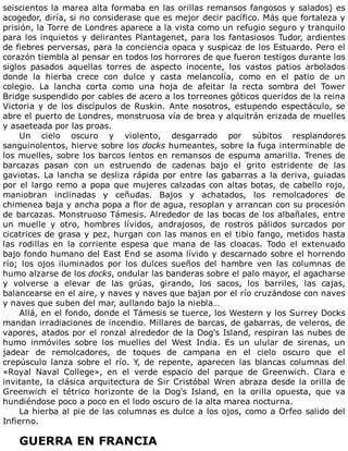 seiscientos	la	marea	alta	formaba	en	las	orillas	remansos	fangosos	y	salados)	es
acogedor,	diría,	si	no	considerase	que	es	mejor	decir	pacífico.	Más	que	fortaleza	y
prisión,	la	Torre	de	Londres	aparece	a	la	vista	como	un	refugio	seguro	y	tranquilo
para	los	inquietos	y	delirantes	Plantagenet,	para	los	fantasiosos	Tudor,	ardientes
de	fiebres	perversas,	para	la	conciencia	opaca	y	suspicaz	de	los	Estuardo.	Pero	el
corazón	tiembla	al	pensar	en	todos	los	horrores	de	que	fueron	testigos	durante	los
siglos	 pasados	 aquellas	 torres	 de	 aspecto	 inocente,	 los	 vastos	 patios	 arbolados
donde	 la	 hierba	 crece	 con	 dulce	 y	 casta	 melancolía,	 como	 en	 el	 patio	 de	 un
colegio.	 La	 lancha	 corta	 como	 una	 hoja	 de	 afeitar	 la	 recta	 sombra	 del	 Tower
Bridge	suspendido	por	cables	de	acero	a	los	torreones	góticos	queridos	de	la	reina
Victoria	y	de	los	discípulos	de	Ruskin.	Ante	nosotros,	estupendo	espectáculo,	se
abre	el	puerto	de	Londres,	monstruosa	vía	de	brea	y	alquitrán	erizada	de	muelles
y	asaeteada	por	las	proas.
Un	 cielo	 oscuro	 y	 violento,	 desgarrado	 por	 súbitos	 resplandores
sanguinolentos,	hierve	sobre	los	docks	humeantes,	sobre	la	fuga	interminable	de
los	muelles,	sobre	los	barcos	lentos	en	remansos	de	espuma	amarilla.	Trenes	de
barcazas	 pasan	 con	 un	 estruendo	 de	 cadenas	 bajo	 el	 grito	 estridente	 de	 las
gaviotas.	La	lancha	se	desliza	rápida	por	entre	las	gabarras	a	la	deriva,	guiadas
por	el	largo	remo	a	popa	que	mujeres	calzadas	con	altas	botas,	de	cabello	rojo,
maniobran	 inclinadas	 y	 ceñudas.	 Bajos	 y	 achatados,	 los	 remolcadores	 de
chimenea	baja	y	ancha	popa	a	flor	de	agua,	resoplan	y	arrancan	con	su	procesión
de	barcazas.	Monstruoso	Támesis.	Alrededor	de	las	bocas	de	los	albañales,	entre
un	 muelle	 y	 otro,	 hombres	 lívidos,	 andrajosos,	 de	 rostros	 pálidos	 surcados	 por
cicatrices	de	grasa	y	pez,	hurgan	con	las	manos	en	el	tibio	fango,	metidos	hasta
las	 rodillas	 en	 la	 corriente	 espesa	 que	 mana	 de	 las	 cloacas.	 Todo	 el	 extenuado
bajo	fondo	humano	del	East	End	se	asoma	lívido	y	descarnado	sobre	el	horrendo
río;	 los	 ojos	 iluminados	 por	 los	 dulces	 sueños	 del	 hambre	 ven	 las	 columnas	 de
humo	alzarse	de	los	docks,	ondular	las	banderas	sobre	el	palo	mayor,	el	agacharse
y	 volverse	 a	 elevar	 de	 las	 grúas,	 girando,	 los	 sacos,	 los	 barriles,	 las	 cajas,
balancearse	en	el	aire,	y	naves	y	naves	que	bajan	por	el	río	cruzándose	con	naves
y	naves	que	suben	del	mar,	aullando	bajo	la	niebla…
Allá,	en	el	fondo,	donde	el	Támesis	se	tuerce,	los	Western	y	los	Surrey	Docks
mandan	irradiaciones	de	incendio.	Millares	de	barcas,	de	gabarras,	de	veleros,	de
vapores,	atados	por	el	ronzal	alrededor	de	la	Dog's	Island,	respiran	las	nubes	de
humo	 inmóviles	 sobre	 los	 muelles	 del	 West	 India.	 Es	 un	 ulular	 de	 sirenas,	 un
jadear	 de	 remolcadores,	 de	 toques	 de	 campana	 en	 el	 cielo	 oscuro	 que	 el
crepúsculo	 lanza	 sobre	 el	 río.	 Y,	 de	 repente,	 aparecen	 las	 blancas	 columnas	 del
«Royal	 Naval	 College»,	 en	 el	 verde	 espacio	 del	 parque	 de	 Greenwich.	 Clara	 e
invitante,	la	clásica	arquitectura	de	Sir	Cristóbal	Wren	abraza	desde	la	orilla	de
Greenwich	 el	 tétrico	 horizonte	 de	 la	 Dog's	 Island,	 en	 la	 orilla	 opuesta,	 que	 va
hundiéndose	poco	a	poco	en	el	lodo	oscuro	de	la	alta	marea	nocturna.
La	hierba	al	pie	de	las	columnas	es	dulce	a	los	ojos,	como	a	Orfeo	salido	del
Infierno.
	
GUERRA	EN	FRANCIA
 