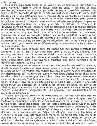 cielos	opacos.
Mas	 sobre	 las	 arquitecturas	 de	 un	 Wren	 y	 de	 un	 Chambers	 llueve	 hollín	 y
sobre	 Homero,	 Platón	 y	 Virgilio	 llueve	 polvo	 de	 yeso.	 A	 los	 ojos	 de	 esos
estudiantes,	 Minerva	 no	 aparece	 patinada	 de	 negro	 como	 las	 estatuas	 que
adornan	tantas	fachadas	de	iglesias	y	palacios	londinenses.	Para	ellos	es	del	todo
blanca.	Se	diría	una	estatua	de	yeso.	El	Parnaso	de	los	universitarios	ingleses	está
poblado	 de	 figuritas	 de	 Luca.	 Grande	 y	 hermosa	 comodidad,	 para	 jóvenes
educados	en	concebir	la	vida	como	un	continuo	adiestramiento	deportivo	para	un
campeonato	 ganado	 hace	 ya	 tiempo,	 y	 el	 arte,	 la	 historia,	 la	 filosofía	 y	 la
literatura,	como	un	museo—palestra	lleno	de	corrientes	de	aire	donde	las	estatuas
de	los	atletas,	de	los	héroes,	de	los	filósofos	y	de	los	poetas	conversan	entre	sí,
por	la	noche,	en	el	griego	blando	y	en	el	latín	liso	de	los	fellows.	Naturalmente,
todas	las	estatuas	son	de	escayola	y	hablan	de	cricket	y	de	golf,	de	la	inmortalidad
del	 alma	 y	 de	 las	 enseñanzas	 de	 Sócrates,	 de	 remos	 y	 de	 raquetas,	 de	 la
naturaleza	 de	 los	 dioses,	 de	 templos,	 de	 recorridos,	 de	 marcas	 y	 de	 preceptos
morales.	«¡Oh,	gran	bondad	de	los	filósofos	antiguos	—pensé—	y	de	los	profesores
ingleses	modernos!»
La	noche	era	clara,	el	gótico	perfil	del	«King’s	College»	parecía	recortado	con
tijeras	 en	 el	 cartón	 azul	 y	 negro	 del	 cielo	 terso	 y	 lúcido,	 y	 yo,	 asomado	 a	 la
ventana,	 me	 decía	 que	 la	 lectura	 de	 Fedón	 debe	 de	 sentar	 muy	 bien	 a	 los
músculos,	con	toda	seguridad	más	que	al	espirito.	Platón,	a	lo	que	parece,	es	la
mejor	 embrocation	 para	 esta	 juventud	 deportiva	 que	 tiene	 necesidad	 de	 la
filosofía	para	adiestrarse	en	el	remo.
He	acabado	por	darme	cuenta	de	muchas	cosas	tan	sólo	esta	mañana,	cuando,
al	salir	de	casa,	he	visto	apoyadas	en	los	muros	del	«King's	College»	un	centenar
de	bicicletas	de	viejo	modelo,	con	pedales	forrados	de	goma,	sillines	embutidos	de
crin	 desbordante	 por	 los	 rotos	 del	 cuero	 y	 manillares	 vueltos	 hacia	 abajo	 como
aquellos	 sobre	 los	 que	 se	 apuntalaban	 las	 manos	 en	 las	 primeras	 carreras	 por
carretera,	los	míticos	Petit	Breton	de	hace	unos	cuarenta	años.	Pero	lo	que	más
me	maravillaba	y	divertía,	era	cierta	cesta	de	mimbre	fijada	al	manillar,	una	cesta
donde	 meter	 los	 paquetes	 de	 la	 compra,	 las	 botellas	 de	 leche,	 los	 panes,	 las
cebollas,	apios,	zanahorias.	Una	cesta,	en	suma,	para	ama	de	casa	y	frutero,	para
cocinera	 y	 mandadero.	 «Seguramente	 —he	 pensado—	 son	 las	 bicicletas	 de	 los
proveedores	del	colegio.»
Y	 dado	 que	 aquella	 profusión	 de	 verduleros,	 de	 lecheros	 y	 de	 tocineros	 me
parecía	excesiva	para	un	solo	colegio,	me	he	consolado	pensando	que	todos	los
tenderos	de	Cambridge	debían	darse	cita	cada	mañana	en	la	plaza,	y	que	de	allí
partían	 todos	 juntos	 pedaleando,	 con	 las	 cestas	 colmadas	 de	 provisiones,	 para
hacer	el	recorrido	de	todos	los	colegios.	Todos	hermanos	de	la	Universidad,	hasta
los	tenderos.	Entro	en	el	patio	del	«King's	College»	y	miro	a	mi	alrededor.	Nadie.
«Estarán	 en	 la	 cocina»,	 pienso.	 Salgo	 del	 «King's»,	 me	 encamino	 hacia	 el
«Trinity»	y	he	aquí	que,	apoyadas	en	el	muro,	allí	se	hallan	otra	cincuentena	de
bicicletas,	 cada	 una	 con	 su	 cesta	 vacía	 fijada	 al	 manillar.	 Alargo	 el	 paso	 y	 del
«Caius»	 al	 «Jesús»,	 del	 «Magdalene»	 al	 «Saint	 John's»	 del	 «Christ»	 al	 «Care»,
prosigo	de	sorpresa	en	sorpresa,	de	bicicletas	en	bicicletas,	de	cestas	en	cestas.
 