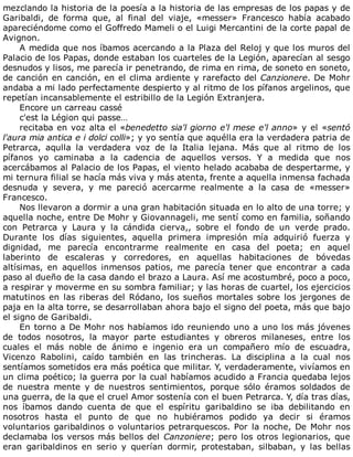 mezclando	la	historia	de	la	poesía	a	la	historia	de	las	empresas	de	los	papas	y	de
Garibaldi,	 de	 forma	 que,	 al	 final	 del	 viaje,	 «messer»	 Francesco	 había	 acabado
apareciéndome	como	el	Goffredo	Mameli	o	el	Luigi	Mercantini	de	la	corte	papal	de
Avignon.
A	medida	que	nos	íbamos	acercando	a	la	Plaza	del	Reloj	y	que	los	muros	del
Palacio	de	los	Papas,	donde	estaban	los	cuarteles	de	la	Legión,	aparecían	al	sesgo
desnudos	y	lisos,	me	parecía	ir	penetrando,	de	rima	en	rima,	de	soneto	en	soneto,
de	canción	en	canción,	en	el	clima	ardiente	y	rarefacto	del	Canzionere.	De	Mohr
andaba	a	mi	lado	perfectamente	despierto	y	al	ritmo	de	los	pífanos	argelinos,	que
repetían	incansablemente	el	estribillo	de	la	Legión	Extranjera.
Encore	un	carreau	cassé
c'est	la	Légion	qui	passe…
recitaba	en	voz	alta	el	«benedetto	sia'l	giorno	e'l	mese	e'l	anno»	y	el	«sentó
l'aura	mia	antica	e	i	dolci	colli»;	y	yo	sentía	que	aquélla	era	la	verdadera	patria	de
Petrarca,	 aqulla	 la	 verdadera	 voz	 de	 la	 Italia	 lejana.	 Más	 que	 al	 ritmo	 de	 los
pífanos	 yo	 caminaba	 a	 la	 cadencia	 de	 aquellos	 versos.	 Y	 a	 medida	 que	 nos
acercábamos	al	Palacio	de	los	Papas,	el	viento	helado	acababa	de	despertarme,	y
mi	ternura	filial	se	hacía	más	viva	y	más	atenta,	frente	a	aquella	inmensa	fachada
desnuda	 y	 severa,	 y	 me	 pareció	 acercarme	 realmente	 a	 la	 casa	 de	 «messer»
Francesco.
Nos	llevaron	a	dormir	a	una	gran	habitación	situada	en	lo	alto	de	una	torre;	y
aquella	noche,	entre	De	Mohr	y	Giovannageli,	me	sentí	como	en	familia,	soñando
con	 Petrarca	 y	 Laura	 y	 la	 cándida	 cierva,,	 sobre	 el	 fondo	 de	 un	 verde	 prado.
Durante	 los	 días	 siguientes,	 aquella	 primera	 impresión	 mía	 adquirió	 fuerza	 y
dignidad,	 me	 parecía	 encontrarme	 realmente	 en	 casa	 del	 poeta;	 en	 aquel
laberinto	 de	 escaleras	 y	 corredores,	 en	 aquellas	 habitaciones	 de	 bóvedas
altísimas,	 en	 aquellos	 inmensos	 patios,	 me	 parecía	 tener	 que	 encontrar	 a	 cada
paso	al	dueño	de	la	casa	dando	el	brazo	a	Laura.	Así	me	acostumbré,	poco	a	poco,
a	respirar	y	moverme	en	su	sombra	familiar;	y	las	horas	de	cuartel,	los	ejercicios
matutinos	en	las	riberas	del	Ródano,	los	sueños	mortales	sobre	los	jergones	de
paja	en	la	alta	torre,	se	desarrollaban	ahora	bajo	el	signo	del	poeta,	más	que	bajo
el	signo	de	Garibaldi.
En	torno	a	De	Mohr	nos	habíamos	ido	reuniendo	uno	a	uno	los	más	jóvenes
de	 todos	 nosotros,	 la	 mayor	 parte	 estudiantes	 y	 obreros	 milaneses,	 entre	 los
cuales	 el	 más	 noble	 de	 ánimo	 e	 ingenio	 era	 un	 compañero	 mío	 de	 escuadra,
Vicenzo	 Rabolini,	 caído	 también	 en	 las	 trincheras.	 La	 disciplina	 a	 la	 cual	 nos
sentíamos	sometidos	era	más	poética	que	militar.	Y,	verdaderamente,	vivíamos	en
un	clima	poético;	la	guerra	por	la	cual	habíamos	acudido	a	Francia	quedaba	lejos
de	 nuestra	 mente	 y	 de	 nuestros	 sentimientos,	 porque	 sólo	 éramos	 soldados	 de
una	guerra,	de	la	que	el	cruel	Amor	sostenía	con	el	buen	Petrarca.	Y,	día	tras	días,
nos	 íbamos	 dando	 cuenta	 de	 que	 el	 espíritu	 garibaldino	 se	 iba	 debilitando	 en
nosotros	 hasta	 el	 punto	 de	 que	 no	 hubiéramos	 podido	 ya	 decir	 si	 éramos
voluntarios	garibaldinos	o	voluntarios	petrarquescos.	Por	la	noche,	De	Mohr	nos
declamaba	los	versos	más	bellos	del	Canzoniere;	pero	los	otros	legionarios,	que
eran	 garibaldinos	 en	 serio	 y	 querían	 dormir,	 protestaban,	 silbaban,	 y	 las	 bellas
 