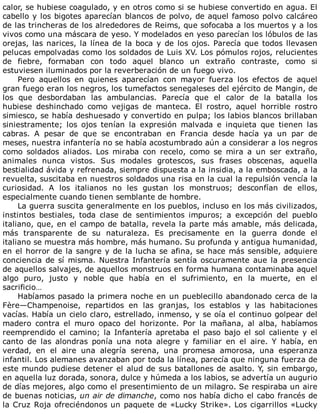 calor,	se	hubiese	coagulado,	y	en	otros	como	si	se	hubiese	convertido	en	agua.	El
cabello	y	los	bigotes	aparecían	blancos	de	polvo,	de	aquel	famoso	polvo	calcáreo
de	las	trincheras	de	los	alrededores	de	Reims,	que	sofocaba	a	los	muertos	y	a	los
vivos	como	una	máscara	de	yeso.	Y	modelados	en	yeso	parecían	los	lóbulos	de	las
orejas,	las	narices,	la	línea	de	la	boca	y	de	los	ojos.	Parecía	que	todos	llevasen
pelucas	empolvadas	como	los	soldados	de	Luis	XV.	Los	pómulos	rojos,	relucientes
de	 fiebre,	 formaban	 con	 todo	 aquel	 blanco	 un	 extraño	 contraste,	 como	 si
estuviesen	iluminados	por	la	reverberación	de	un	fuego	vivo.
Pero	 aquellos	 en	 quienes	 aparecían	 con	 mayor	 fuerza	 los	 efectos	 de	 aquel
gran	fuego	eran	los	negros,	los	tumefactos	senegaleses	del	ejército	de	Mangin,	de
los	 que	 desbordaban	 las	 ambulancias.	 Parecía	 que	 el	 calor	 de	 la	 batalla	 los
hubiese	 deshinchado	 como	 vejigas	 de	 manteca.	 El	 rostro,	 aquel	 horrible	 rostro
simiesco,	se	había	deshuesado	y	convertido	en	pulpa;	los	labios	blancos	brillaban
siniestramente;	 los	 ojos	 tenían	 la	 expresión	 malvada	 e	 inquieta	 que	 tienen	 las
cabras.	 A	 pesar	 de	 que	 se	 encontraban	 en	 Francia	 desde	 hacía	 ya	 un	 par	 de
meses,	nuestra	infantería	no	se	había	acostumbrado	aún	a	considerar	a	los	negros
como	 soldados	 aliados.	 Los	 miraba	 con	 recelo,	 como	 se	 mira	 a	 un	 ser	 extraño,
animales	 nunca	 vistos.	 Sus	 modales	 grotescos,	 sus	 frases	 obscenas,	 aquella
bestialidad	ávida	y	refrenada,	siempre	dispuesta	a	la	insidia,	a	la	emboscada,	a	la
revuelta,	suscitaba	en	nuestros	soldados	una	risa	en	la	cual	la	repulsión	vencía	la
curiosidad.	 A	 los	 italianos	 no	 les	 gustan	 los	 monstruos;	 desconfían	 de	 ellos,
especialmente	cuando	tienen	semblante	de	hombre.
La	guerra	suscita	generalmente	en	los	pueblos,	incluso	en	los	más	civilizados,
instintos	 bestiales,	 toda	 clase	 de	 sentimientos	 impuros;	 a	 excepción	 del	 pueblo
italiano,	que,	en	el	campo	de	batalla,	revela	la	parte	más	amable,	más	delicada,
más	 transparente	 de	 su	 naturaleza.	 Es	 precisamente	 en	 la	 guerra	 donde	 el
italiano	se	muestra	más	hombre,	más	humano.	Su	profunda	y	antigua	humanidad,
en	el	horror	de	la	sangre	y	de	la	lucha	se	afina,	se	hace	más	sensible,	adquiere
conciencia	de	sí	misma.	Nuestra	Infantería	sentía	oscuramente	aue	la	presencia
de	aquellos	salvajes,	de	aquellos	monstruos	en	forma	humana	contaminaba	aquel
algo	 puro,	 justo	 y	 noble	 que	 había	 en	 el	 sufrimiento,	 en	 la	 muerte,	 en	 el
sacrificio…
Habíamos	pasado	la	primera	noche	en	un	pueblecillo	abandonado	cerca	de	la
Fère—Champenoise,	 repartidos	 en	 las	 granjas,	 los	 establos	 y	 las	 habitaciones
vacías.	Había	un	cielo	claro,	estrellado,	inmenso,	y	se	oía	el	continuo	golpear	del
madero	 contra	 el	 muro	 opaco	 del	 horizonte.	 Por	 la	 mañana,	 al	 alba,	 habíamos
reemprendido	el	camino;	la	Infantería	apretaba	el	paso	bajo	el	sol	caliente	y	el
canto	 de	 las	 alondras	 ponía	 una	 nota	 alegre	 y	 familiar	 en	 el	 aire.	 Y	 había,	 en
verdad,	 en	 el	 aire	 una	 alegría	 serena,	 una	 promesa	 amorosa,	 una	 esperanza
infantil.	Los	alemanes	avanzaban	por	toda	la	línea,	parecía	que	ninguna	fuerza	de
este	mundo	pudiese	detener	el	alud	de	sus	batallones	de	asalto.	Y,	sin	embargo,
en	aquella	luz	dorada,	sonora,	dulce	y	húmeda	a	los	labios,	se	advertía	un	augurio
de	días	mejores,	algo	como	el	presentimiento	de	un	milagro.	Se	respiraba	un	aire
de	buenas	noticias,	un	air	de	dimanche,	como	nos	había	dicho	el	cabo	francés	de
la	Cruz	Roja	ofreciéndonos	un	paquete	de	«Lucky	Strike».	Los	cigarrillos	«Lucky
 