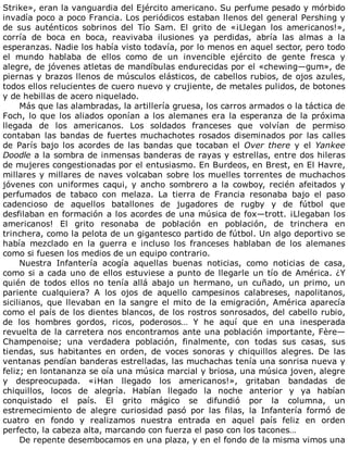 Strike»,	eran	la	vanguardia	del	Ejército	americano.	Su	perfume	pesado	y	mórbido
invadía	poco	a	poco	Francia.	Los	periódicos	estaban	llenos	del	general	Pershing	y
de	 sus	 auténticos	 sobrinos	 del	 Tío	 Sam.	 El	 grito	 de	 «¡Llegan	 los	 americanos!»,
corría	 de	 boca	 en	 boca,	 reavivaba	 ilusiones	 ya	 perdidas,	 abría	 las	 almas	 a	 la
esperanzas.	Nadie	los	había	visto	todavía,	por	lo	menos	en	aquel	sector,	pero	todo
el	 mundo	 hablaba	 de	 ellos	 como	 de	 un	 invencible	 ejército	 de	 gente	 fresca	 y
alegre,	de	jóvenes	atletas	de	mandíbulas	endurecidas	por	el	«chewing—gum»,	de
piernas	y	brazos	llenos	de	músculos	elásticos,	de	cabellos	rubios,	de	ojos	azules,
todos	ellos	relucientes	de	cuero	nuevo	y	crujiente,	de	metales	pulidos,	de	botones
y	de	hebillas	de	acero	niquelado.
Más	que	las	alambradas,	la	artillería	gruesa,	los	carros	armados	o	la	táctica	de
Foch,	lo	que	los	aliados	oponían	a	los	alemanes	era	la	esperanza	de	la	próxima
llegada	 de	 los	 americanos.	 Los	 soldados	 franceses	 que	 volvían	 de	 permiso
contaban	las	bandas	de	fuertes	muchachotes	rosados	diseminados	por	las	calles
de	 París	 bajo	 los	 acordes	 de	 las	 bandas	 que	 tocaban	 el	 Over	there	 y	 el	 Yankee
Doodle	a	la	sombra	de	inmensas	banderas	de	rayas	y	estrellas,	entre	dos	hileras
de	mujeres	congestionadas	por	el	entusiasmo.	En	Burdeos,	en	Brest,	en	El	Havre,
millares	y	millares	de	naves	volcaban	sobre	los	muelles	torrentes	de	muchachos
jóvenes	 con	 uniformes	 caqui,	 y	 ancho	 sombrero	 a	 la	 cowboy,	 recién	 afeitados	 y
perfumados	 de	 tabaco	 con	 melaza.	 La	 tierra	 de	 Francia	 resonaba	 bajo	 el	 paso
cadencioso	 de	 aquellos	 batallones	 de	 jugadores	 de	 rugby	 y	 de	 fútbol	 que
desfilaban	en	formación	a	los	acordes	de	una	música	de	fox—trott.	¡Llegaban	los
americanos!	 El	 grito	 resonaba	 de	 población	 en	 población,	 de	 trinchera	 en
trinchera,	como	la	pelota	de	un	gigantesco	partido	de	fútbol.	Un	algo	deportivo	se
había	 mezclado	 en	 la	 guerra	 e	 incluso	 los	 franceses	 hablaban	 de	 los	 alemanes
como	si	fuesen	los	medios	de	un	equipo	contrario.
Nuestra	 Infantería	 acogía	 aquellas	 buenas	 noticias,	 como	 noticias	 de	 casa,
como	si	a	cada	uno	de	ellos	estuviese	a	punto	de	llegarle	un	tío	de	América.	¿Y
quién	 de	 todos	 ellos	 no	 tenía	 allá	 abajo	 un	 hermano,	 un	 cuñado,	 un	 primo,	 un
pariente	 cualquiera?	 A	 los	 ojos	 de	 aquello	 campesinos	 calabreses,	 napolitanos,
sicilianos,	que	llevaban	en	la	sangre	el	mito	de	la	emigración,	América	aparecía
como	el	país	de	los	dientes	blancos,	de	los	rostros	sonrosados,	del	cabello	rubio,
de	 los	 hombres	 gordos,	 ricos,	 poderosos…	 Y	 he	 aquí	 que	 en	 una	 inesperada
revuelta	de	la	carretera	nos	encontramos	ante	una	población	importante,	Fère—
Champenoise;	 una	 verdadera	 población,	 finalmente,	 con	 todas	 sus	 casas,	 sus
tiendas,	 sus	 habitantes	 en	 orden,	 de	 voces	 sonoras	 y	 chiquillos	 alegres.	 De	 las
ventanas	pendían	banderas	estrelladas,	las	muchachas	tenía	una	sonrisa	nueva	y
feliz;	en	lontananza	se	oía	una	música	marcial	y	briosa,	una	música	joven,	alegre
y	 despreocupada.	 «¡Han	 llegado	 los	 americanos!»,	 gritaban	 bandadas	 de
chiquillos,	 locos	 de	 alegría.	 Habían	 llegado	 la	 noche	 anterior	 y	 ya	 habían
conquistado	 el	 país.	 El	 grito	 mágico	 se	 difundió	 por	 la	 columna,	 un
estremecimiento	 de	 alegre	 curiosidad	 pasó	 por	 las	 filas,	 la	 Infantería	 formó	 de
cuatro	 en	 fondo	 y	 realizamos	 nuestra	 entrada	 en	 aquel	 país	 feliz	 en	 orden
perfecto,	la	cabeza	alta,	marcando	con	fuerza	el	paso	con	los	tacones…
De	repente	desembocamos	en	una	plaza,	y	en	el	fondo	de	la	misma	vimos	una
 