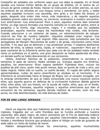Compañía	de	soldados	con	uniforme	caqui	que	nos	daba	la	espalda.	En	el	fondo
sonaba	 una	 música	 militar	 detrás	 de	 un	 grupo	 de	 árboles,	 en	 el	 centro	 de	 un
círculo	de	gente	vestida	de	fiesta.	Hacían	la	instrucción	en	orden	estricto,	se	oían
las	órdenes	de	los	oficiales	en	una	lengua	ronca	y	estridente.	Un	grito,	y	todas
aquellas	 espaldas	 tuvieron	 una	 sacudida,	 otro	 grito	 y	 en	 todos	 los	 brazos	 un
gesto,	 después	 otra	 orden	 más	 ronca,	 más	 imperativa,	 y	 de	 repente	 aquellos
soldados	giraron	sobre	sus	talones,	se	volvieron,	avanzaron	a	nuestro	encuentro.
¡Los	 americanos!	 ¡Los	 americanos!	 Poco	 a	 poco,	 aquellos	 rostros	 iban	 tomando
forma,	un	algo	oscuro	formaba	una	mancha	extraña	en	lo	alto	del	pecho,	entre	la
garganta	 y	 la	 frente,	 algo	 reluciente,	 negro.	 Y	 a	 medida	 que	 los	 soldados
avanzaban,	 aquella	 mancha	 negra	 iba	 haciéndose	 más	 visible,	 más	 brillante.
Cuando	 estuvieron	 a	 un	 centenar	 de	 pasos,	 un	 estremecimiento	 de	 estupor
recorrió	 las	 filas	 de	 nuestro	 batallón.	 ¡Aquellos	 soldados	 eran	 negros!	 ¡Los
americanos	 eran	 negros!	 ¡Y	 qué	 negros!	 ¡Más	 oscuros,	 más	 tumefactos	 que	 los
senegaleses	de	Mangin!	Relucientes	de	sudor	y	de	grasa,	relucientes	como	metal
bruñido.	Y	he	aquí	que	se	detienen	y	nos	presentan	armas.	Y	nosotros	desfilamos
delante	de	ellos,	la	cabeza	vuelta,	rígida,	al	«¡atención…	izquierda!»	Pero	por	el
paso	vacilante	de	la	Infantería	sentía	que	cada	uno	de	los	soldados	había	recibido
como	un	puñetazo	en	el	pecho,	una	gran	decepción	se	había	apoderado	de	ellos,
un	dorado	sueño	se	había	desvanecido	en	sus	corazones.
¡Adiós,	 América!	 Salimos	 de	 la	 población,	 emprendemos	 la	 carretera	 y
tomamos	 el	 paso	 de	 camino.	 Nadie	 cantaba	 ya.	 ¡Conque	 aquello	 era	 América,
aquéllos,	 los	 americanos!	 ¡Eran	 negros	 también!	 Fijándose	 bien,	 incluso	 los
pueblos	de	piel	clara,	quién	más	quién	menos,	bajo	un	punto	de	vista	u	otro,	son
todos	negros.	Había	sido	un	sueño,	un	sueño	dorado…	El	rugido	del	cañón	seguía
aproximándose,	 nubes	 de	 polvo	 amarillento	 se	 alzaban	 en	 el	 horizonte.	 Y	 la
Infantería	se	encaminaba	hacia	el	bosque	de	Bligny	con	el	corazón	encogido,	con
la	 amarga	 certidumbre	 de	 que	 se	 había	 consumado	 una	 nueva	 injusticia	 contra
ellos,	 que	 aquella	 guerra	 en	 defensa	 de	 la	 civilización	 hubieran	 debido	 ganarla
ellos,	ellos	solos,	con	sus	brazos,	sin	la	ayuda	de	nadie;	ellos,	que,	en	el	fondo,
entre	 aquellos	 franceses,	 aquellos	 ingleses	 y	 aquellos	 americanos	 que	 iban	 al
encuentro	 de	 los	 alemanes,	 aquella	 dorada	 mañana	 de	 verano,	 eran	 los	 más
puros,	los	más	desinteresados,	los	más	blancos	de	todos.
FIN	DE	UNA	LARGA	JORNADA
	
Hacía	ya	algunos	días	que	habíamos	perdido	de	vista	a	los	franceses	y	a	los
ingleses,	 tragados	 por	 un	 valle	 frondoso	 que	 se	 hundía	 profundo	 a	 nuestra
izquierda;	sólo	algún	negro,	de	rostro	ceniciento	por	el	frío	se	obstinaba	todavía
en	 marchar	 en	 medio	 de	 nosotros	 por	 aquellos	 interminables	 bosques,	 bajo	 la
helada	y	monótona	llovizna	que	producía	sobre	el	follaje	un	ruido	de	gusanos	de
seda	sobre	un	lecho	de	hojitas	de	moral.
Habían	 desaparecido	 incluso	 los	 americanos,	 aquellos	 muchachotes
 