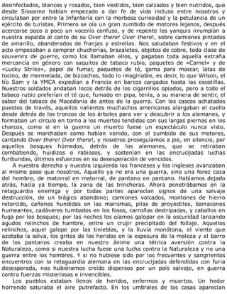 desinfectados,	blancos	y	rosados,	bien	vestidos,	bien	calzados	y	bien	nutridos,	que
desde	 Sissonne	 habían	 empezado	 a	 dar	 fe	 de	 vida	 incluso	 entre	 nosotros	 y
circulaban	por	entre	la	Infantería	con	la	morbosa	curiosidad	y	la	petulancia	de	un
ejército	de	turistas.	Primero	se	oía	un	gran	zumbido	de	motores	lejanos,	después
acercarse	poco	a	poco	un	vocerío	confuso,	y	de	repente	los	yanquis	irrumpían	a
nuestra	espalda	al	canto	de	su	Over	there!	Over	there!,	sobre	camiones	pintados
de	 amarillo,	 abanderados	 de	 franjas	 y	 estrellas.	 Nos	 saludaban	 festivos	 y	 en	 el
acto	empezaban	a	comprar	chucherías,	brazaletes,	objetos	de	cobre,	toda	clase	de
souvenirs	 de	 guerre,	 como	 los	 llamaban	 ellos,	 y	 pagaban	 toda	 aquella	 extraña
mercancía	 en	 género	 con	 saquitos	 de	 tabaco	 rubio,	 paquetes	 de	 «Camel»	 y	 de
«Lucky	 Strike»,	 papel	 de	 fumar,	 paquetes	 de	 té,	 goma	 para	 mascar,	 latas	 de
tocino,	de	mermelada,	de	bizcochos,	todo	lo	imaginable,	es	decir,	lo	que	Wilson,	el
tío	 Sam	 y	 la	 YMCA	 expedían	 a	 Francia	 en	 barcos	 cargados	 hasta	 las	 escotillas.
Nuestros	soldados	andaban	locos	detrás	de	los	cigarrillos	opiados,	pero	a	todo	el
tabaco	rubio	preferían	el	té	que,	fumado	en	pipa,	tenía,	a	su	manera	de	sentir,	el
sabor	del	tabaco	de	Macedonia	de	antes	de	la	guerra.	Con	los	cascos	achatados
puestos	de	través,	aquellos	valientes	muchachos	americanas	alargaban	el	cuello
desde	detrás	de	los	troncos	de	los	árboles	para	ver	y	descubrir	a	los	alemanes,	y
formaban	un	círculo	en	torno	a	los	muertos	tendidos	con	sus	largas	piernas	en	los
charcos,	 como	 si	 en	 la	 guerra	 un	 muerto	 fuese	 un	 espectáculo	 nunca	 visto.
Después	 se	 marchaban	 como	 habían	 venido,	 con	 el	 zumbido	 de	 sus	 motores,
cantando	Over	there!	Over	there!,	y	nosotros	proseguíamos	a	pie,	en	silencio,	por
aquellos	 bosques	 húmedos,	 detrás	 de	 los	 alemanes,	 que	 se	 retiraban
combatiendo,	 huidizos	 o	 rabiosos,	 y	 sostenían	 en	 las	 encrucijadas	 luchas
furibundas,	últimos	esfuerzos	en	su	desesperación	de	vencidos.
A	nuestra	derecha	y	nuestra	izquierda	los	franceses	y	los	ingleses	avanzaban
al	mismo	paso	que	nosotros.	Aquello	ya	no	era	una	guerra,	sino	una	feroz	caza
del	hombre,	de	matorral	en	matorral,	de	pantano	en	pantano.	Habíamos	dejado
atrás,	 hacía	 ya	 tiempo,	 la	 zona	 de	 las	 trincheras.	 Ahora	 penetrábamos	 en	 la
retaguardia	 enemiga	 y	 por	 todas	 partes	 aparecían	 signos	 de	 una	 salvaje
destrucción,	 de	 un	 trágico	 abandono;	 camiones	 volcados,	 montones	 de	 hierro
retorcido,	 cañones	 hundidos	 en	 las	 marismas,	 pilas	 de	 proyectiles,	 barracones
humeantes,	cadáveres	tumbados	en	los	fosos,	carroñas	destripadas,	y	caballos	en
fuga	por	los	bosques;	por	las	noches	los	oíamos	galopar	en	la	oscuridad	lanzando
agudos	 relinchos	 de	 hambre,	 entre	 un	 crujir	 precipitado	 del	 follaje.	 Aquellos
relinchos,	 aquel	 galope	 por	 las	 tinieblas,	 y	 la	 lluvia	 monótona,	 el	 viento	 que
azotaba	la	selva,	los	gritos	de	los	heridos	en	la	espesura	de	la	maleza	y	el	barro
de	 los	 pantanos	 creaba	 en	 nuestro	 ánimo	 una	 tétrica	 aversión	 contra	 la
Naturaleza,	como	si	nuestra	lucha	fuese	una	lucha	contra	la	Naturaleza	y	no	una
guerra	entre	los	hombres.	Y	si	no	hubiese	sido	por	los	frecuentes	y	sangrientos
encuentros	con	la	retaguardia	alemana	en	las	encrucijadas	defendidas	con	furia
desesperada,	 nos	 hubiéramos	 creído	 dispersos	 por	 un	 país	 salvaje,	 en	 guerra
contra	fuerzas	misteriosas	e	invencibles.
Los	 pueblos	 estaban	 llenos	 de	 heridos,	 enfermos	 y	 muertos.	 Un	 hedor
horrendo	 saturaba	 el	 aire	 putrefacto.	 En	 los	 umbrales	 de	 las	 casas	 aparecían
 