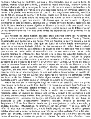 mujeres	 cubiertas	 de	 andrajos,	 pálidas	 y	 desencajadas,	 con	 el	 rostro	 lleno	 de
costras,	manos	roídas	por	la	roña,	y	chiquillos	medio	desnudos,	lívidos	y	flacos,	la
piel	manchada	de	rojo	y	de	negro,	la	boca	torcida	por	una	mueca	de	hambre	y	de
miedo.	Todo	el	Norte	de	Francia	era	una	espantosa	ruina,	un	inmenso	lazareto.	El
horror	 y	 la	 piedad	 nos	 estrujaban	 el	 corazón.	 Así	 seguíamos	 adelante,	 rendidos
por	la	fatiga,	sordos	de	sueño	y	de	fiebre.	Hasta	que	el	diez	de	noviembre,	hacia
la	tarde	se	alzó	un	grito	entre	los	nuestros:	«¡El	Rhin!	¡El	Rhin!»	No	era	el	Rhin,
sino	 el	 Mosela,	 y	 por	 los	 mapas	 calculamos	 que	 se	 encontraba	 a	 algunos
kilómetros	al	este	de	Rocroi,	objetivo	de	la	Tercera	División	italiana.	Nosotros,	los
de	la	Octava,	teníamos	como	objetivo	el	Mosela,	y	la	noticia	de	que	aquel	río	no
era	el	Rhin,	sino	otro	río	francés,	«otro	Aisne»,	como	decían	los	de	Infantería	con
un	estremecimiento	de	frío,	nos	quitó	todas	las	esperanzas	de	un	próximo	fin	de
la	guerra.
Las	 noticias	 de	 Italia	 habían	 causado	 gran	 alboroto	 entre	 los	 nuestros;	 la
guerra	italiana	estaba	ganada	y	el	Ejército	austríaco	en	derrota.	Trento	y	Trieste,
engalanados	con	banderas	y	en	fiesta.	Pero	en	Francia	la	guerra	seguía	y	no	se
veía	 el	 final;	 hacía	 ya	 seis	 días	 que	 en	 Italia	 el	 cañón	 había	 enmudecido	 y
nosotros	 andábamos	 todavía	 detrás	 de	 los	 alemanes	 sin	 saber	 hasta	 cuándo
duraría	aquella	historia.	Las	pérdidas	de	aquellos	días	no	parecían	más	dolorosas
que	 nunca;	 se	 decía	 adiós	 al	 compañero	 con	 la	 voz	 conmovida,	 no	 se	 tenía
siquiera	tiempo	de	enterrarlos,	tan	furiosa	era	la	caza	por	aquellos	bosques.	La
muerte	 se	 encarnizaba	 con	 nosotros	 con	 verdadera	 rabia;	 incluso	 la	 grippe
espagnole	se	nos	echaba	encima,	y	acababa	de	matar	a	traición	a	los	que	habían
quedado	de	pie	después	de	Bligny	y	el	Chemin—des—Dames.	La	noche	del	diez	al
once	la	pasamos	firmes	al	acecho	en	los	bosques	de	la	orilla	del	Mosela,	y	en	la
opuesta	 oíamos	 una	 armónica	 entonar	 aquella	 canción	 popular	 alemana:
Püppchen,	 du	 bist	 mein	 Augenstern…	 Y	 el	 sonido	 emocionado	 del	 instrumento
parecía	venir	de	un	mundo	lejano,	de	una	naturaleza	desconocida;	un	sonido	sin
patria,	parecía.	De	vez	en	cuando	una	descarga	de	fusilería	se	estrellaba	contra
los	 troncos	 de	 los	 árboles,	 o	 brillaba	 algún	 cohete	 rojo	 encendiendo	 el	 agua
zumbaba	entre	los	árboles	como	un	inmenso	enjambre	de	insectos.
Hacia	 las	 dos	 de	 la	 madrugada	 llegó	 un	 ciclista	 de	 batallón;	 reía	 sin	 parar,
parecía	que	se	hubiese	vuelto	loco:	hacía	tres	horas	que	andaba	buscándonos	por
la	 maleza,	 el	 armisticio	 estaba	 firmado;	 a	 las	 diez	 de	 la	 mañana,	 una	 vez
hubiesen	 cesado	 las	 hostilidades,	 había	 la	 orden	 de	 atravesar	 el	 Mosela	 a
mediodía	 sobre	 un	 puente	 de	 barcas,	 allá	 cerca,	 y	 seguir	 a	 los	 alemanes	 a	 una
distancia	de	trescientos	metros.	Fue	un	delirio,	se	dispararon	todos	los	cohetes	de
que	 disponíamos,	 parecían	 los	 fuegos	 artificiales	 de	 la	 fiesta	 de	 san	 Juan,	 se
disparaba	 al	 aire	 alocadamente,	 muchos	 lloraban,	 incluso	 el	 coronel	 del
Regimiento	52º	de	San	Martino	tenía	los	ojos	enrojecidas,	y	tosía,	y	escupía,	y
andaba	 diciendo:	 «Muchachos,	 no	 bromeéis	 con	 las	 armas»,	 y	 se	 reía	 como	 un
niño.	 El	 alba	 nos	 sorprendió	 así,	 nadie	 había	 pegado	 un	 ojo;	 la	 orilla	 opuesta
estaba	silenciosa	y	desierta,	incluso	la	armónica	se	había	callado.	Pero	a	las	diez,
como	 por	 encanto,	 salieron	 de	 la	 vegetación	 grupos	 de	 alemanes	 enfangados
hasta	 el	 cuello	 y	 armados	 de	 punta	 en	 blanco.	 Se	 veía	 a	 los	 oficiales	 correr
 