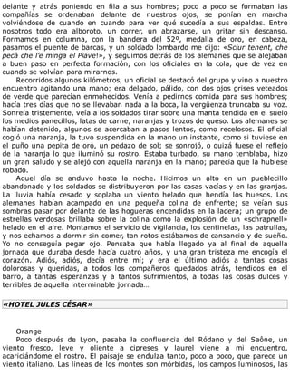 delante	 y	 atrás	 poniendo	 en	 fila	 a	 sus	 hombres;	 poco	 a	 poco	 se	 formaban	 las
compañías	 se	 ordenaban	 delante	 de	 nuestros	 ojos,	 se	 ponían	 en	 marcha
volviéndose	 de	 cuando	 en	 cuando	 para	 ver	 qué	 sucedía	 a	 sus	 espaldas.	 Entre
nosotros	 todo	 era	 alboroto,	 un	 correr,	 un	 abrazarse,	 un	 gritar	 sin	 descanso.
Formamos	 en	 columna,	 con	 la	 bandera	 del	 52º,	 medalla	 de	 oro,	 en	 cabeza,
pasamos	el	puente	de	barcas,	y	un	soldado	lombardo	me	dijo:	«Sciur	tenent,	che
pecà	che	l’e	minga	el	Piave!»,	y	seguimos	detrás	de	los	alemanes	que	se	alejaban
a	 buen	 paso	 en	 perfecta	 formación,	 con	 los	 oficiales	 en	 la	 cola,	 que	 de	 vez	 en
cuando	se	volvían	para	mirarnos.
Recorridos	algunos	kilómetros,	un	oficial	se	destacó	del	grupo	y	vino	a	nuestro
encuentro	agitando	una	mano;	era	delgado,	pálido,	con	dos	ojos	grises	veteados
de	verde	que	parecían	enmohecidos.	Venía	a	pedirnos	comida	para	sus	hombres;
hacía	tres	días	que	no	se	llevaban	nada	a	la	boca,	la	vergüenza	truncaba	su	voz.
Sonreía	tristemente,	veía	a	los	soldados	tirar	sobre	una	manta	tendida	en	el	suelo
los	medios	panecillos,	latas	de	carne,	naranjas	y	trozos	de	queso.	Los	alemanes	se
habían	detenido,	algunos	se	acercaban	a	pasos	lentos,	como	recelosos.	El	oficial
cogió	una	naranja,	la	tuvo	suspendida	en	la	mano	un	instante,	como	si	tuviese	en
el	puño	una	pepita	de	oro,	un	pedazo	de	sol;	se	sonrojó,	o	quizá	fuese	el	reflejo
de	la	naranja	lo	que	iluminó	su	rostro.	Estaba	turbado,	su	mano	temblaba,	hizo
un	gran	saludo	y	se	alejó	con	aquella	naranja	en	la	mano;	parecía	que	la	hubiese
robado.
Aquel	 día	 se	 anduvo	 hasta	 la	 noche.	 Hicimos	 un	 alto	 en	 un	 pueblecillo
abandonado	y	los	soldados	se	distribuyeron	por	las	casas	vacías	y	en	las	granjas.
La	 lluvia	 había	 cesado	 y	 soplaba	 un	 viento	 helado	 que	 hendía	 los	 huesos.	 Los
alemanes	 habían	 acampado	 en	 una	 pequeña	 colina	 de	 enfrente;	 se	 veían	 sus
sombras	pasar	por	delante	de	las	hogueras	encendidas	en	la	ladera;	un	grupo	de
estrellas	verdosas	brillaba	sobre	la	colina	como	la	explosión	de	un	«schrapnell»
helado	en	el	aire.	Montamos	el	servicio	de	vigilancia,	los	centinelas,	las	patrullas,
y	nos	echamos	a	dormir	sin	comer,	tan	rotos	estábamos	de	cansancio	y	de	sueño.
Yo	 no	 conseguía	 pegar	 ojo.	 Pensaba	 que	 había	 llegado	 ya	 al	 final	 de	 aquella
jornada	que	duraba	desde	hacía	cuatro	años,	y	una	gran	tristeza	me	encogía	el
corazón.	 Adiós,	 adiós,	 decía	 entre	 mí;	 y	 era	 el	 último	 adiós	 a	 tantas	 cosas
dolorosas	 y	 queridas,	 a	 todos	 los	 compañeros	 quedados	 atrás,	 tendidos	 en	 el
barro,	 a	 tantas	 esperanzas	 y	 a	 tantos	 sufrimientos,	 a	 todas	 las	 cosas	 dulces	 y
terribles	de	aquella	interminable	jornada…
«HOTEL	JULES	CÉSAR»
	
Orange
Poco	 después	 de	 Lyon,	 pasaba	 la	 confluencia	 del	 Ródano	 y	 del	 Saône,	 un
viento	 fresco,	 leve	 y	 oliente	 a	 cipreses	 y	 laurel	 viene	 a	 mi	 encuentro,
acariciándome	el	rostro.	El	paisaje	se	endulza	tanto,	poco	a	poco,	que	parece	un
viento	italiano.	Las	líneas	de	los	montes	son	mórbidas,	los	campos	luminosos,	las
 