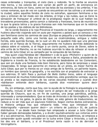 casas	 ordenadas	 y	 tranquilas,	 el	 cielo	 claro	 y	 redondo.	 Ya	 la	 hierba	 se	 anuncia
más	 tierna,	 y	 los	 colores	 del	 aire	 varían	 de	 perfil	 en	 perfil,	 de	 eminencia	 en
eminencia,	de	llano	en	llano,	como	en	las	telas	de	los	sieneses	y	los	umbríos.	Y	las
ruinas	romanas,	que	de	vez	en	cuando	se	encuentran	en	las	colinas	y	al	entrar	en
la	ciudad,	sobre	aquellos	fondos	de	cielo	no	extrañan,	aparecen	familiares	a	los
ojos	y	entonan	de	tal	modo	con	los	árboles,	el	trigo	y	las	nubes,	que	se	tiene	la
sensación	 de	 franquear	 el	 umbral	 de	 la	 prodigiosa	 región	 de	 la	 cual	 hablan	 los
trovadores	provenzales;	patria	común	a	italianos	y	franceses,	tierra	de	reunión	en
la	que	la	gracia	latina	y	la	gracia	francesa	son	más	hermanas	que	en	la	retórica
de	los	poetas	y	los	códices	de	las	bibliotecas.
De	la	verde	Escocia	a	la	roja	Provenza	el	trayecto	es	largo,	y	seguramente	me
hubiera	aburrido	viajando	solo	en	auto	por	regiones	y	países	que	ya	conozco	y	me
son	familiares	como	los	caminos	de	casa	(Europa	es	pequeña	y	va	haciéndose	más
pequeña	 cada	 año,	 como	 una	 herida	 que	 va	 cicatrizándose,	 antigua	 y	 noble
herida,	esta	querida	Europa,	de	la	cual	un	día	no	quedará	más	que	una	gloriosa
cicatriz	en	el	flanco	de	la	Tierra),	seguramente	me	hubiera	dormido	doblando	la
cabeza	sobre	el	volante,	si	al	llegar	a	un	cierto	punto,	cerca	de	Dover,	sobre	la
alta	orilla	de	la	Mancha,	no	se	me	hubiese	ocurrido	la	idea	de	rehacer	al	revés	el
camino	de	Julio	César	en	su	campaña	por	la	conquista	de	las	Galias.
Hay	quien	viaja	fiándose	del	«Baedeker»	o	de	la	guía	«Michelin»	y	quien	de	la
brújula	o	las	estrellas.	Esta	vez	el	itinerario	de	mi	regreso	a	Italia,	procedente	de
Inglaterra	 a	 través	 de	 Francia,	 lo	 he	 establecido	 basándome	 en	 los	 Comentarii,
que	son	sin	duda	una	fantasía	más	bien	literaria,	pero	llena	de	sorpresas	y	cosas
inesperadas.	 Si	 tengo	 que	 ponerme	 en	 manos	 de	 un	 piloto,	 es	 mejor	 fiarme	 de
Julio	César,	que	por	lo	menos	es	un	viejo	amigo	de	la	familia,	un	pariente	lejano,
un	hombre	que	conocía	la	geografía,	y	no	escribía	con	el	propósito	de	extraviar	a
sus	 sobrinos.	 El	 latín	 flaco	 y	 puntual	 De	 Bello	 Gallico	 tiene,	 sobre	 el	 lenguaje
convencional	de	muchos	historiadores	modernos,	esta	grandísima	ventaja;	que	no
se	 presta	 a	 las	 especulaciones	 de	 las	 varias	 escuelas	 históricas	 y	 cuando	 dice
«bárbaros»	 entiende	 decir	 bárbaros,	 cuando	 dice	 «romanos»	 quiere	 decir
romanos.
Es,	sin	embargo,	cierto	que	hoy,	con	la	ayuda	de	la	filología	la	arqueología	y	la
topografía,	 incluso	 el	 latín	 de	 César	 corre	 el	 peligro	 de	 ser	 traducido	 a	 la	 jerga
querida	 de	 Chauvin,	 que	 es,	 en	 fin	 de	 cuentas,	 una	 jerga	 patriótica,	 política,
interesada	y	comprometedora.	Que	se	trate	de	Ariovisto	o	de	Vercingétorix,	de	los
germanos	o	de	los	galos,	la	gloria	de	César,	en	este	género	de	traducciones,	se
reduce	a	no	ser	más	que	un	equívoco	histórico.	Según	ciertos	doctos	extranjeros,
la	 Historia	 antigua	 hay	 que	 rehacerla	 toda.	 «Hay	 que	 introducir	 en	 la
Historiografía	 —parecen	 querer	 decir—	 un	 criterio	 de	 justicia.»	 Sí,	 de	 justicia
distributiva.	 Y	 ya	 desde	 hace	 tiempo	 han	 empezado	 a	 acusar	 a	 Julio	 César	 de
haber	ganado	demasiadas	batallas,	y	a	dividir	equitativamente	sus	victorias	entre
él	y	sus	adversarios.	Sólo	hoy,	gracias	a	aquellos	doctos	académicos,	se	empieza	a
comprender	quién	quedó	vencedor	en	la	lucha	entre	César	y	Ariovisto,	y	cuál	de
los	 dos	 era	 el	 bárbaro,	 y	 si	 el	 Procónsul	 tenía	 razón	 o	 no	 de	 derrotar	 a
Vercingétorix.
 