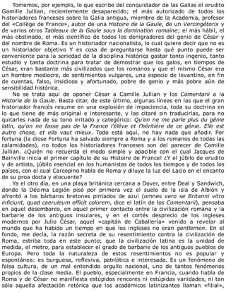 Tomemos,	por	ejemplo,	lo	que	escribe	del	conquistador	de	las	Galias	el	erudito
Gamille	 Jullian,	 recientemente	 desaparecido;	 el	 más	 autorizado	 de	 todos	 los
historiadores	franceses	sobre	la	Galia	antigua,	miembro	de	la	Academia,	profesor
del	«Collège	de	France»,	autor	de	una	Histoire	de	la	Gaule,	de	un	Vercingétorix	y
de	varios	otros	Tableaux	de	la	Gaule	sous	la	domination	romaine;	el	más	hábil,	el
más	obstinado,	el	más	científico	de	todos	los	denigradores	del	genio	de	César	y
del	nombre	de	Roma.	Es	un	historiador	nacionalista,	lo	cual	quiere	decir	que	no	es
un	 historiador	 objetivo	 Y	 es	 cosa	 de	 preguntarse	 hasta	 qué	 punto	 puede	 ser
conveniente	para	la	seriedad	de	la	disciplina	histórica	gastar	tanto	ingenio,	tanto
estudio	 y	 tanta	 doctrina	 para	 tratar	 de	 demostrar	 que	 los	 galos,	 en	 tiempos	 de
César,	eran	bastante	más	civilizados	que	los	romanos	y	que	el	mismo	César	era
un	hombre	mediocre,	de	sentimientos	vulgares,	una	especie	de	levantino,	en	fin
de	 cuentas,	 falso,	 insidioso	 y	 afortunado,	 pobre	 de	 genio	 y	 más	 pobre	 aún	 de
sensibilidad	histórica.
No	 se	 trata	 aquí	 de	 oponer	 César	 a	 Camille	 Jullian	 y	 los	 Comentarii	 a	 la
Historie	de	la	Gaule.	Basta	citar,	de	este	último,	algunas	líneas	en	las	que	el	gran
historiador	francés	resume	en	una	explosión	de	impaciencia,	toda	su	doctrina	en
lo	 que	 tiene	 de	 más	 original	 e	 interesante,	 y	 las	 citaré	 sin	 traducirlas,	 para	 no
quitarles	nada	de	su	tono	irritado	y	categórico:	Qu'on	ne	me	parle	plus	du	génie
latin,	 qu'on	 ne	 fasse	 pas	 de	 la	 France	 l'élève	 et	 l'héritière	 de	 ce	 génie.	 Elle	 est
autre	 chose,	 et	 ella	 vaut	 mieux.	 Todo	 está	 aquí,	 no	 hay	 nada	 que	 añadir.	 Por
fortuna	(la	diose	Fortuna	ha	salvado	siempre	a	Roma	y	a	los	romanos	de	todas	las
calamidades),	 no	 todos	 los	 historiadores	 franceses	 son	 del	 parecer	 de	 Camille
Jullian.	 ¿Quién	 no	 recuerda	 el	 modo	 simple	 y	 apacible	 con	 el	 cual	 Jacques	 de
Bainville	inicia	el	primer	capítulo	de	su	Histoire	de	France!	¿Y	el	júbilo	de	erudito
y	de	artista,	júbilo	esencial	en	los	humanistas	de	todos	los	tiempos	y	de	todos	los
países,	con	el	cual	Carcopino	habla	de	Roma	y	diluye	la	luz	del	Lacio	en	el	encanto
de	su	proa	docta	y	elocuente?
Ya	el	otro	día,	en	una	playa	británica	cercana	a	Dover,	entre	Deal	y	Sandwich,
donde	 la	 Décima	 Legión	 pisó	 por	 primera	 vez	 el	 suelo	 de	 la	 isla	 de	 Albión	 y
afrontó	 a	 los	 bárbaros	 bretones	 pintados	 de	 azul	 (omnes	 vero	 se	 Britanni	 vitro
inficiunt,	quod	caeruleum	efficit	colorem,	dice	el	latín	de	los	Comentarii),	pensaba
en	aquel	desembarco,	en	aquel	primer	contacto	entre	la	civilización	romana	y	la
barbarie	 de	 los	 antiguos	 insulares,	 y	 en	 el	 cortés	 desprecio	 de	 los	 ingleses
modernos	 por	 Julio	 César,	 aquel	 «capitán	 de	 Caballería»	 venido	 a	 revelar	 al
mundo	 que	 ha	 habido	 un	 tiempo	 en	 que	 los	 ingleses	 no	 eran	 gentlemen.	 En	 el
fondo,	 me	 decía,	 la	 razón	 secreta	 de	 su	 resentimiento	 contra	 la	 civilización	 de
Roma,	 estriba	 toda	 en	 este	 punto;	 que	 la	 civilización	 latina	 es	 la	 unidad	 de
medida,	el	metro,	para	establecer	el	grado	de	barbarie	de	los	antiguos	pueblos	de
Europa.	 Pero	 toda	 la	 naturaleza	 de	 estos	 resentimientos	 no	 es	 popular	 y
espontánea:	 es	 burguesa,	 reflexiva,	 patriótica	 e	 interesada.	 Es	 un	 fenómeno	 de
falsa	 cultura,	 de	 un	 mal	 entendido	 orgullo	 nacional,	 uno	 de	 tantos	 fenómenos
propios	de	la	clase	media.	El	pueblo,	especialmente	en	Francia,	cuando	habla	de
Roma	y	de	César	no	manifiesta	estúpidos	rencores	ni	estúpidas	vanidades,	ni	tan
sólo	 aquella	 afectación	 retórica	 que	 los	 académicos	 latinizantes	 llaman	 «filial»,
 