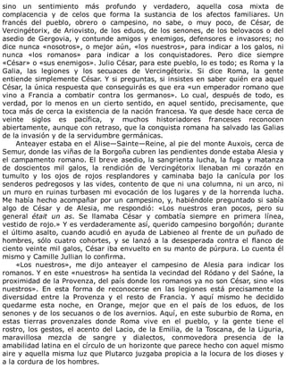 sino	 un	 sentimiento	 más	 profundo	 y	 verdadero,	 aquella	 cosa	 mixta	 de
complacencia	 y	 de	 celos	 que	 forma	 la	 sustancia	 de	 los	 afectos	 familiares.	 Un
francés	 del	 pueblo,	 obrero	 o	 campesino,	 no	 sabe,	 o	 muy	 poco,	 de	 César,	 de
Vercingétorix,	de	Ariovisto,	de	los	eduos,	de	los	senones,	de	los	belovacos	o	del
asedio	de	Gergovia,	y	contunde	amigos	y	enemigos,	defensores	e	invasores;	no
dice	nunca	«nosotros»,	o	mejor	aún,	«los	nuestros»,	para	indicar	a	los	galos,	ni
nunca	 «los	 romanos»	 para	 indicar	 a	 los	 conquistadores.	 Pero	 dice	 siempre
«César»	o	«sus	enemigos».	Julio	César,	para	este	pueblo,	lo	es	todo;	es	Roma	y	la
Galia,	 las	 legiones	 y	 los	 secuaces	 de	 Vercingétorix.	 Si	 dice	 Roma,	 la	 gente
entiende	simplemente	César.	Y	si	preguntas,	si	insistes	en	saber	quién	era	aquel
César,	la	única	respuesta	que	conseguirás	es	que	era	«un	emperador	romano	que
vino	 a	 Francia	 a	 combatir	 contra	 los	 germanos».	 Lo	 cual,	 después	 de	 todo,	 es
verdad,	por	lo	menos	en	un	cierto	sentido,	en	aquel	sentido,	precisamente,	que
toca	más	de	cerca	la	existencia	de	la	nación	francesa.	Ya	que	desde	hace	cerca	de
veinte	 siglos	 es	 pacífica,	 y	 muchos	 historiadores	 franceses	 reconocen
abiertamente,	aunque	con	retraso,	que	la	conquista	romana	ha	salvado	las	Galias
de	la	invasión	y	de	la	servidumbre	germánicas.
Anteayer	estaba	en	el	Alise—Sainte—Reine,	al	pie	del	monte	Auxois,	cerca	de
Semur,	donde	las	viñas	de	la	Borgoña	cubren	las	pendientes	donde	estaba	Alesia	y
el	campamento	romano.	El	breve	asedio,	la	sangrienta	lucha,	la	fuga	y	matanza
de	 doscientos	 mil	 galos,	 la	 rendición	 de	 Vercingétorix	 llenaban	 mi	 corazón	 en
tumulto	 y	 los	 ojos	 de	 rojos	 resplandores	 y	 caminaba	 bajo	 la	 canícula	 por	 los
senderos	pedregosos	y	las	vides,	contento	de	que	ni	una	columna,	ni	un	arco,	ni
un	muro	en	ruinas	turbasen	mi	evocación	de	los	lugares	y	de	la	horrenda	lucha.
Me	había	hecho	acompañar	por	un	campesino,	y,	habiéndole	preguntado	si	sabía
algo	 de	 César	 y	 de	 Alesia,	 me	 respondió:	 «Los	 nuestros	 eran	 pocos,	 pero	 su
general	 était	 un	 as.	 Se	 llamaba	 César	 y	 combatía	 siempre	 en	 primera	 línea,
vestido	de	rojo.»	Y	es	verdaderamente	así,	querido	campesino	borgoñón;	durante
el	último	asalto,	cuando	acudió	en	ayuda	de	Labieneo	al	frente	de	un	puñado	de
hombres,	 sólo	 cuatro	 cohortes,	 y	 se	 lanzó	 a	 la	 desesperada	 contra	 el	 flanco	 de
ciento	veinte	mil	galos,	César	iba	envuelto	en	su	manto	de	púrpura.	Lo	cuenta	él
mismo	y	Camille	Jullian	lo	confirma.
«Los	 nuestros»,	 me	 dijo	 anteayer	 el	 campesino	 de	 Alesia	 para	 indicar	 los
romanos.	Y	en	este	«nuestros»	ha	sentida	la	vecindad	del	Ródano	y	del	Saóne,	la
proximidad	de	la	Provenza,	del	país	donde	los	romanos	ya	no	son	César,	sino	«los
nuestros».	 En	 esta	 forma	 de	 reconocerse	 en	 las	 legiones	 está	 precisamente	 la
diversidad	 entre	 la	 Provenza	 y	 el	 resto	 de	 Francia.	 Y	 aquí	 mismo	 he	 decidido
quedarme	 esta	 noche,	 en	 Orange,	 mejor	 que	 en	 el	 país	 de	 los	 eduos,	 de	 los
senones	y	de	los	secuanos	o	de	los	avernios.	Aquí,	en	este	suburbio	de	Roma,	en
estas	 tierras	 provenzales	 donde	 Roma	 vive	 en	 el	 pueblo,	 y	 la	 gente	 tiene	 el
rostro,	los	gestos,	el	acento	del	Lacio,	de	la	Emilia,	de	la	Toscana,	de	la	Liguria,
maravillosa	 mezcla	 de	 sangre	 y	 dialectos,	 conmovedora	 presencia	 de	 la
amabilidad	latina	en	el	círculo	de	un	horizonte	que	parece	hecho	con	aquel	mismo
aire	y	aquella	misma	luz	que	Plutarco	juzgaba	propicia	a	la	locura	de	los	dioses	y
a	la	cordura	de	los	hombres.
 