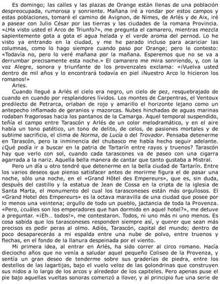 Es	domingo;	las	calles	y	las	plazas	de	Orange	están	llenas	de	una	población
despreocupada,	 rumorosa	 y	 sonriente.	 Mañana	 iré	 a	 rondar	 por	 estos	 campos	 y
estas	poblaciones,	tomaré	el	camino	de	Avignon,	de	Nimes,	de	Arlés	y	de	Aix,	iré
a	 pasear	 con	 Julio	 César	 por	 las	 tierras	 y	 las	 ciudades	 de	 la	 romana	 Provincia.
«¿Ha	visto	usted	el	Arco	de	Triunfo?»,	me	pregunta	el	camarero,	mientras	mezcla
sapientemente	 gota	 a	 gota	 el	 agua	 helada	 y	 el	 verde	 aroma	 del	 pernod.	 Lo	 he
visto	 ya	 entrando	 en	 la	 ciudad,	 y	 me	 he	 parado	 incluso	 para	 acariciar	 las
columnas,	 como	 lo	 hago	 siempre	 cuando	 paso	 por	 Orange;	 pero	 le	 contesto:
«Todavía	 no,	 pero	 lo	 veré	 mañana	 por	 la	 mañana.	 Esperemos	 que	 no	 se	 va	 a
derrumbar	precisamente	esta	noche.»	El	camarero	me	mira	sonriendo,	y,	con	la
voz	 Alegre,	 sonora	 y	 triunfante	 de	 los	 provenzales	 exclama:	 «¡Vuelva	 usted
dentro	de	mil	años	y	lo	encontrará	todavía	en	piel	¡Nuestro	Arco	lo	hicieron	los
romanos!»
Arles.
Cuando	llegué	a	Arlés	el	cielo	era	negro,	un	cielo	de	pez,	resquebrajado	de
cuando	en	cuando	por	resplandores	lívidos.	Los	montes	de	Carpentras,	el	Ventoux
predilecto	 de	 Petrarca,	 orlaban	 de	 rojo	 y	 amarillo	 el	 horizonte	 lejano	 como	 un
antepecho	inflamado	de	geranios	y	mazorcas.	Nubes	hinchadas	de	aguas	marinas
rodaban	fragorosas	hacia	los	pantanos	de	la	Camarga.	Aquel	temporal	suspendido,
teñía	 el	 campo	 entre	 Tarascón	 y	 Arlés	 de	 un	 color	 melodramático,	 y	 en	 el	 aire
había	 un	 tono	 patético,	 un	 tono	 de	 delito,	 de	 celos,	 de	 pasiones	 mortales	 y	 de
sublime	sacrificio,	el	clima	de	Norma,	de	Lucía	o	del	Trovador.	Pensaba	detenerme
en	 Tarascón,	 pero	 la	 inminencia	 del	 chubasco	 me	 había	 hecho	 seguir	 adelante.
¿Qué	podía	ir	a	buscar	en	la	patria	de	Tartarín	entre	rayos	y	truenos?	Tarascón
hay	 que	 verlo	 con	 sol,	 cuando	 cada	 tarascones	 va	 de	 paseo	 con	 una	 cigarra
agarrada	a	la	nariz.	Aquella	bella	manera	de	cantar	que	tanto	gustaba	a	Mistral.
Pero	un	día	u	otro	tendré	que	detenerme	en	la	bella	ciudad	de	Tartarín.	Entre
los	varios	deseos	que	pienso	satisfacer	antes	de	morirme	figura	el	de	pasar	una
noche,	 sólo	 una	 noche,	 en	 el	 «Grand	 Hôtel	 des	 Empereurs»,	 que	 es,	 sin	 duda,
después	 del	 castillo	 y	 la	 estatua	 de	 Jean	 de	 Cossa	 en	 la	 cripta	 de	 la	 iglesia	 de
Santa	 Marta,	 el	 monumento	 del	 cual	 los	 tarasconeses	 están	 más	 orgullosos.	 El
«Grand	Hotel	des	Empereurs»	es	la	octava	maravilla	de	una	ciudad	que	posee	por
lo	menos	una	veintena;	orgullo	de	todo	un	pueblo,	jactancia	de	toda	la	Provenza.
«Pero,	¿cuáles	son	los	emperadores	que	han	dormido	en	aquel	hotel?»,	me	detuve
a	preguntar.	«¡Eh…	todos!»,	me	contestaron.	Todos,	ni	uno	más	ni	uno	menos.	Es
cosa	sabida	que	los	tarasconeses	responden	siempre	así,	y	querer	que	sean	más
precisos	 es	 pedir	 peras	 al	 olmo.	 Adiós,	 Tarascón,	 capital	 del	 mundo;	 dentro	 de
poco	 desaparecerás	 a	 mi	 espalda	 entre	 una	 nube	 de	 polvo,	 entre	 truenos	 y
flechas,	en	el	fondo	de	la	llanura	despeinada	por	el	viento.
Mi	 primera	 idea,	 al	 entrar	 en	 Arlés,	 ha	 sido	 correr	 al	 circo	 romano.	 Hacía
dieciocho	años	que	no	venía	a	saludar	aquel	pequeño	Coliseo	de	la	Provenza,	y
sentía	 un	 gran	 deseo	 de	 tenderme	 sobre	 sus	 graderías	 de	 piedra,	 entre	 los
destellos	de	las	lagartijas,	bajo	el	vuelo	veloz	de	las	golondrinas	que	construyen
sus	nidos	a	lo	largo	de	los	arcos	y	alrededor	de	los	capiteles.	Pero	apenas	puse	el
pie	bajo	aquellas	vueltas	sonoras	comenzó	a	llover,	y	al	principio	fue	una	serie	de
 