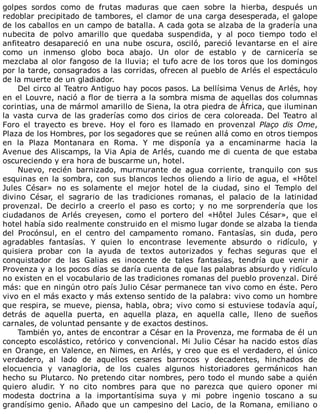 golpes	 sordos	 como	 de	 frutas	 maduras	 que	 caen	 sobre	 la	 hierba,	 después	 un
redoblar	precipitado	de	tambores,	el	clamor	de	una	carga	desesperada,	el	galope
de	los	caballos	en	un	campo	de	batalla.	A	cada	gota	se	alzaba	de	la	gradería	una
nubecita	 de	 polvo	 amarillo	 que	 quedaba	 suspendida,	 y	 al	 poco	 tiempo	 todo	 el
anfiteatro	desapareció	en	una	nube	oscura,	osciló,	pareció	levantarse	en	el	aire
como	 un	 inmenso	 globo	 boca	 abajo.	 Un	 olor	 de	 establo	 y	 de	 carnicería	 se
mezclaba	al	olor	fangoso	de	la	lluvia;	el	tufo	acre	de	los	toros	que	los	domingos
por	la	tarde,	consagrados	a	las	corridas,	ofrecen	al	pueblo	de	Arlés	el	espectáculo
de	la	muerte	de	un	gladiador.
Del	circo	al	Teatro	Antiguo	hay	pocos	pasos.	La	bellísima	Venus	de	Arlés,	hoy
en	el	Louvre,	nació	a	flor	de	tierra	a	la	sombra	misma	de	aquellas	dos	columnas
corintias,	una	de	mármol	amarillo	de	Siena,	la	otra	piedra	de	África,	que	iluminan
la	vasta	curva	de	las	graderías	como	dos	cirios	de	cera	coloreada.	Del	Teatro	al
Foro	 el	 trayecto	 es	 breve.	 Hoy	 el	 foro	 es	 llamado	 en	 provenzal	 Plaço	 dis	 Ome,
Plaza	de	los	Hombres,	por	los	segadores	que	se	reúnen	allá	como	en	otros	tiempos
en	 la	 Plaza	 Montanara	 en	 Roma.	 Y	 me	 disponía	 ya	 a	 encaminarme	 hacia	 la
Avenue	des	Aliscamps,	la	Via	Apia	de	Arlés,	cuando	me	di	cuenta	de	que	estaba
oscureciendo	y	era	hora	de	buscarme	un,	hotel.
Nuevo,	 recién	 barnizado,	 murmurante	 de	 agua	 corriente,	 tranquilo	 con	 sus
esquinas	en	la	sombra,	con	sus	blancos	lechos	oliendo	a	lirio	de	agua,	el	«Hôtel
Jules	 César»	 no	 es	 solamente	 el	 mejor	 hotel	 de	 la	 ciudad,	 sino	 el	 Templo	 del
divino	 César,	 el	 sagrario	 de	 las	 tradiciones	 romanas,	 el	 palacio	 de	 la	 latinidad
provenzal.	 De	 decirlo	 a	 creerlo	 el	 paso	 es	 corto;	 y	 no	 me	 sorprendería	 que	 los
ciudadanos	 de	 Arlés	 creyesen,	 como	 el	 portero	 del	 «Hôtel	 Jules	 César»,	 que	 el
hotel	había	sido	realmente	construido	en	el	mismo	lugar	donde	se	alzaba	la	tienda
del	 Procónsul,	 en	 el	 centro	 del	 campamento	 romano.	 Fantasías,	 sin	 duda,	 pero
agradables	 fantasías.	 Y	 quien	 lo	 encontrase	 levemente	 absurdo	 o	 ridículo,	 y
quisiera	 probar	 con	 la	 ayuda	 de	 textos	 autorizados	 y	 fechas	 seguras	 que	 el
conquistador	 de	 las	 Galias	 es	 inocente	 de	 tales	 fantasías,	 tendría	 que	 venir	 a
Provenza	y	a	los	pocos	días	se	daría	cuenta	de	que	las	palabras	absurdo	y	ridículo
no	existen	en	el	vocabulario	de	las	tradiciones	romanas	del	pueblo	provenzal.	Diré
más:	que	en	ningún	otro	país	Julio	César	permanece	tan	vivo	como	en	éste.	Pero
vivo	en	el	más	exacto	y	más	extenso	sentido	de	la	palabra:	vivo	como	un	hombre
que	respira,	se	mueve,	piensa,	habla,	obra;	vivo	como	si	estuviese	todavía	aquí,
detrás	 de	 aquella	 puerta,	 en	 aquella	 plaza,	 en	 aquella	 calle,	 lleno	 de	 sueños
carnales,	de	voluntad	pensante	y	de	exactos	destinos.
También	yo,	antes	de	encontrar	a	César	en	la	Provenza,	me	formaba	de	él	un
concepto	escolástico,	retórico	y	convencional.	Mi	Julio	César	ha	nacido	estos	días
en	Orange,	en	Valence,	en	Nimes,	en	Arlés,	y	creo	que	es	el	verdadero,	el	único
verdadero,	 al	 lado	 de	 aquellos	 cesares	 barrocos	 y	 decadentes,	 hinchados	 de
elocuencia	 y	 vanagloria,	 de	 los	 cuales	 algunos	 historiadores	 germánicos	 han
hecho	su	Plutarco.	No	pretendo	citar	nombres,	pero	todo	el	mundo	sabe	a	quién
quiero	 aludir.	 Y	 no	 cito	 nombres	 para	 que	 no	 parezca	 que	 quiero	 oponer	 mi
modesta	 doctrina	 a	 la	 importantísima	 suya	 y	 mi	 pobre	 ingenio	 toscano	 a	 su
grandísimo	genio.	Añado	que	un	campesino	del	Lacio,	de	la	Romana,	emiliano	o
 
