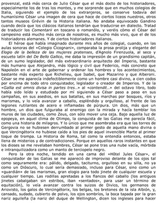 provenzal,	está	más	cerca	de	Julio	César	que	el	más	docto	de	los	historiadores,
especialmente	los	de	tras	los	montes,	y	me	sorprende	que	en	muchos	colegios	de
Italia,	 siguiendo	 el	 ejemplo	 de	 los	 extranjeros,	 se	 conserve	 todavía	 del
humanísimo	César	una	imagen	de	cera	que	hace	de	ciertos	liceos	nuestros,	otros
tantos	 museos	 Grévin	 de	 la	 Historia	 italiana.	 No	 andaba	 equivocado	 Gandino
cuando	decía	que	los	clásicos	italianos	tendrían	que	traducirse	en	dialecto.	Tratad
de	 traducir	 los	 Comentarii	 en	 toscano	 o	 romanólo,	 y	 veréis	 cómo	 el	 César	 del
campesino	está	mucho	más	cerca	de	nosotros,	es	mucho	más	vivo,	que	el	de	los
historiadores	alemanes.	Y	de	ciertos	historiadores	italianos.
El	 héroe	 que	 había	 imaginado	 durante	 mis	 años	 de	 colegial,	 cuando,	 en	 las
aulas	sonoras	del	«Colegio	Cicognani»,	comparaba	la	prosa	prolija	y	elegante	del
Elogio	 de	 la	 belleza	 de	 las	 mujeres	 pratenses,	 d'Agnolo	 Firenzuola,	 al	 seco	 y
escueto	latín	del	De	Bello	Gallico,	me	daba	la	impresión	de	un	grandísimo	capitán,
de	 un	 sumo	 legislador,	 del	 más	 extraordinario	 arquitecto	 del	 Imperio,	 bastante
más	 humano	 que	 Alejandro,	 más	 lógico	 y	 civil	 que	 Federico,	 más	 concreto	 que
Napoleón	 en	 el	 arte	 de	 gobernar	 y	 ordenar	 los	 hombres	 y	 los	 acontecimientos,
bastante	 más	 experto	 que	 Richelieu,	 que	 Isabel,	 que	 Mazarino	 y	 que	 Alberoni.
César	se	me	aparecía	indefectiblemente	como	un	hombre	casi	divino,	a	cien	codos
por	 encima	 de	 todo	 otro	 conquistador,	 legislador	 o	 creador	 de	 Imperios.	 Y	 de	 la
«Gallia	 est	 omnis	 divisa	 in	 partes	 tres…»	 al	 «contendit…»	 del	 octavo	 libro,	 todo
había	 sido	 leído	 y	 estudiado	 por	 mí	 siguiendo	 a	 César	 paso	 a	 paso	 en	 sus
campañas,	 en	 sus	 asedios,	 en	 sus	 batallas,	 en	 sus	 marchas	 por	 bosques,	 ríos	 y
marismas,	 y	 lo	 veía	 avanzar	 a	 caballo,	 espléndido	 y	 orgulloso,	 al	 frente	 de	 las
legiones	 rutilantes	 de	 acero	 e	 inflamadas	 de	 púrpura.	 Un	 dios,	 más	 que	 un
hombre,	 un	 dios	 que	 fulguraba	 al	 enemigo	 con	 la	 mirada	 y	 hacía	 temblar	 los
muros	de	las	ciudades,	como	Zeus,	con	sólo	mover	una	ceja.	Bajo	aquella	luz	de
epopeya,	en	aquel	clima	de	Olimpo,	la	conquista	de	las	Galias	me	parecía	fácil,
como	una	historia	de	milagros.	Y	lo	único	que	me	asombraba	era	que	las	torres	de
Gergovia	no	se	hubiesen	derrumbado	al	primer	gesto	de	aquella	mano	divina	o
que	Vercingétorix	no	hubiese	caído	a	los	pies	de	aquel	invencible	Marte	al	primer
toque	 de	 trompa.	 La	 Historia	 de	 Roma,	 tal	 como	 la	 entendía	 entonces,	 estaba
llena	de	misterios	y	de	contradicciones.	Porque	en	aquellos	raros	instantes	en	que
los	dioses	se	me	revelaban	hombres,	César	se	pone	tras	una	nube	vacía,	mórbida
e	intranquilizadora	como	un	manto	de	terciopelo	negro.
Pero	 la	 otra	 noche,	 tendido	 en	 una	 cama	 del	 «Hôtel	 Jules	 César»,	 el
conquistador	 de	 las	 Galias	 se	 me	 apareció	 de	 improviso	 delante	 de	 los	 ojos	 tal
como	 seguramente	 era:	 pálido,	 delgado,	 taciturno,	 orgulloso	 en	 su	 silla,	 no	 ya
como	 un	 Dióscuro,	 lo	 cual	 sería	 demasiado,	 incluso	 para	 César,	 sino	 como	 un
«guardián»	de	las	marismas,	gran	elogio	para	todo	jinete	de	cualquier	escuela	y
cualquier	 tiempo.	 Las	 rodillas	 apretadas	 a	 los	 flancos	 del	 caballo	 (los	 antiguos
jinetes	 cabalgaban	 sin	 estribos,	 iban	 «sentados»,	 para	 usar	 un	 término	 de
equitación),	 lo	 veía	 avanzar	 contra	 los	 suizos	 de	 Divico,	 los	 germanos	 de
Ariovisto,	los	galos	de	Vercingétorix,	los	belgas,	los	bretones	de	la	isla	Albión,	y,
cansado,	sudado,	cubierto	de	polvo,	los	ojos	sombríos,	la	boca	tapada	por	la	gran
nariz	 aguileña	 (la	 nariz	 del	 duque	 de	 Wellington,	 dicen	 los	 ingleses	 para	 hacer
 