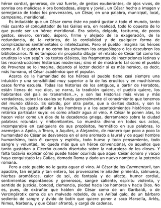 héroe	cordial,	generoso,	de	voz	fuerte,	de	gestos	exuberantes,	de	ojos	vivos,	de
sonrisa	ora	maliciosa	y	ora	bondadosa,	alegre	y	jovial,	un	César	hecho	a	imagen	y
semejanza	de	todos	los	provenzales,	un	César,	en	una	palabra,	municipal,	local,
campesino,	meridional.
Es	indudable	que	un	César	como	éste	no	podrá	gustar	a	todo	el	mundo,	tanto
más	cuanto	el	conquistador	de	las	Galias	era,	en	realidad,	todo	lo	opuesto	de	lo
que	 puede	 ser	 un	 héroe	 meridional.	 Era	 sobrio,	 delgado,	 taciturno,	 de	 pocos
gestos,	 severo,	 cerrado,	 áspero,	 firme	 y	 alejado	 de	 la	 exageración,	 de	 la
redundancia,	 de	 la	 retórica,	 de	 la	 cordialidad	 y	 de	 cualquier	 forma	 de
complicaciones	 sentimentales	 o	 intelectuales.	 Pero	 el	 pueblo	 imagina	 los	 héroes
como	a	él	le	gustan	y	no	como	los	exhuman	los	arqueólogos	o	los	descubren	los
bibliotecarios.	Ni	es	tampoco	mi	propósito	dibujar	el	retrato	de	César	tal	como	los
eruditos	lo	ven	según	los	textos	clásicos,	los	fragmentos	de	inscripciones	latinas	y
las	reconstrucciones	históricas	modernas;	sino	el	de	mostrarlo	tal	como	el	pueblo
de	Provenza	se	lo	imagina,	dejando	al	lector	decidir	si	es	más	heroico,	es	decir,
más	humano,	el	César	académico	que	el	popular.
Acerca	 de	 la	 humanidad	 de	 los	 héroes	 el	 pueblo	 tiene	 casi	 siempre	 una
intuición	 y	 una	 sensibilidad	 muy	 superior	 a	 la	 de	 los	 eruditos	 y	 en	 muchísimos
casos	 forma	 escuela.	 Todas	 las	 historias	 de	 los	 antiguos,	 a	 partir	 de	 Herodoto,
están	 llenas	 de	 «se	 dice,	 se	 narra,	 la	 tradición	 quiere,	 el	 pueblo	 quiere,	 los
habitantes	 del	 país	 se	 transmiten…»,	 y	 son	 las	 Historias	 más	 vivas	 y	 más
verdaderas,	sobre	las	cuales	se	funda	generalmente	el	conocimiento	que	tenemos
del	 mundo	 clásico.	 Es	 sabido,	 por	 otra	 parte,	 que	 a	 ciertos	 doctos,	 y	 son	 la
mayoría,	 les	 gusta	 añadir	 a	 los	 hombres	 y	 a	 los	 acontecimientos	 históricos	 una
retórica	particular	suya:	es	como	añadir	agua	al	vino.	A	César	le	ponen	alas,	lo
hacen	 volar	 como	 un	 dios	 de	 la	 decadencia	 griega,	 derramando	 sobre	 la	 ciudad
palabras	 rotundas	 y	 rimbombantes.	 Lo	 muestra	 divino	 en	 todos	 sus	 actos,
incomparable	 en	 cualquiera	 de	 sus	 propósitos,	 hermético	 en	 sus	 palabras,	 lo
asemejan	a	Apolo,	a	Teseo,	a	Aquiles,	a	Alejandro,	de	manera	que	poco	a	poco	la
humanidad	de	César	se	desvanece	en	el	aire	aromado	a	laurel	y	de	aquel	hombre
humanísimo,	 todo	 él	 cuerpo	 y	 espíritu,	 todo	 hueso	 y	 todo	 pensamiento,	 todo
sangre	 y	 voluntad,	 no	 queda	 más	 que	 un	 héroe	 convencional,	 de	 aquellos	 que
tanto	 gustaban	 a	 Cicerón	 cuando	 disertaba	 sobre	 la	 naturaleza	 de	 los	 dioses.	 Y
falta	todavía	explicar	cómo	puede	haber	ocurrido	que	aquel	César	sonoro	y	vacuo
haya	conquistado	las	Galias,	domado	Roma	y	dado	un	nuevo	nombre	a	la	potencia
romana.
Pero	a	este	pueblo	no	le	gusta	aguar	el	vino.	Al	César	de	los	Commentarii,	tan
apacible,	tan	enjuto	y	tan	entero,	los	provenzales	le	añaden	pimienta,	salmuera,
hierbas	 aromáticas,	 calor	 de	 sol,	 de	 fantasía	 y	 de	 afecto,	 humor	 cordial,
sentimientos	 espontáneos	 y	 generosos,	 sangre	 caliente,	 espíritu	 violento,	 y
sentido	de	justicia,	bondad,	clemencia,	piedad	hacia	los	hombres	y	hacia	Dios.	No
es,	 pues,	 de	 extrañar	 que	 hablen	 de	 César	 como	 de	 un	 Garibaldi,	 o	 de
Vercingérotix	 como	 de	 un	 malvado	 rebelde,	 de	 un	 Aníbal	 galo,	 de	 un	 bárbaro
sediento	 de	 sangre	 y	 ávido	 de	 botín	 que	 quiere	 poner	 a	 saco	 Marsella,	 Arlés,
Nimes,	Narbona,	y	que	César	afrontó,	y	cargó	de	cadenas.
 