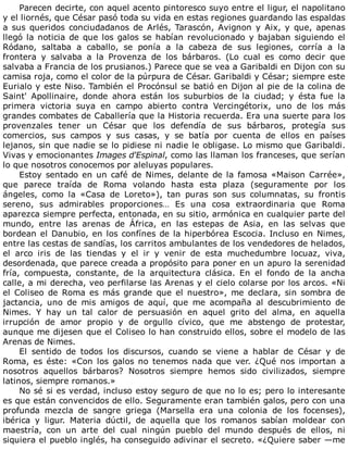 Parecen	decirte,	con	aquel	acento	pintoresco	suyo	entre	el	ligur,	el	napolitano
y	el	liornés,	que	César	pasó	toda	su	vida	en	estas	regiones	guardando	las	espaldas
a	 sus	 queridos	 conciudadanos	 de	 Arlés,	 Tarascón,	 Avignon	 y	 Aix,	 y	 que,	 apenas
llegó	la	noticia	de	que	los	galos	se	habían	revolucionado	y	bajaban	siguiendo	el
Ródano,	 saltaba	 a	 caballo,	 se	 ponía	 a	 la	 cabeza	 de	 sus	 legiones,	 corría	 a	 la
frontera	 y	 salvaba	 a	 la	 Provenza	 de	 los	 bárbaros.	 (Lo	 cual	 es	 como	 decir	 que
salvaba	a	Francia	de	los	prusianos.)	Parece	que	se	vea	a	Garibaldi	en	Dijon	con	su
camisa	roja,	como	el	color	de	la	púrpura	de	César.	Garibaldi	y	César;	siempre	este
Eurialo	y	este	Niso.	También	el	Procónsul	se	batió	en	Dijon	al	pie	de	la	colina	de
Saint'	 Apollinaire,	 donde	 ahora	 están	 los	 suburbios	 de	 la	 ciudad;	 y	 ésta	 fue	 la
primera	 victoria	 suya	 en	 campo	 abierto	 contra	 Vercingétorix,	 uno	 de	 los	 más
grandes	combates	de	Caballería	que	la	Historia	recuerda.	Era	una	suerte	para	los
provenzales	 tener	 un	 César	 que	 los	 defendía	 de	 sus	 bárbaros,	 protegía	 sus
comercios,	 sus	 campos	 y	 sus	 casas,	 y	 se	 batía	 por	 cuenta	 de	 ellos	 en	 países
lejanos,	sin	que	nadie	se	lo	pidiese	ni	nadie	le	obligase.	Lo	mismo	que	Garibaldi.
Vivas	y	emocionantes	Images	d'Espinal,	como	las	llaman	los	franceses,	que	serían
lo	que	nosotros	conocemos	por	aleluyas	populares.
Estoy	sentado	en	un	café	de	Nimes,	delante	de	la	famosa	«Maison	Carrée»,
que	 parece	 traída	 de	 Roma	 volando	 hasta	 esta	 plaza	 (seguramente	 por	 los
ángeles,	 como	 la	 «Casa	 de	 Loreto»),	 tan	 puras	 son	 sus	 columnatas,	 su	 frontis
sereno,	 sus	 admirables	 proporciones…	 Es	 una	 cosa	 extraordinaria	 que	 Roma
aparezca	siempre	perfecta,	entonada,	en	su	sitio,	armónica	en	cualquier	parte	del
mundo,	 entre	 las	 arenas	 de	 África,	 en	 las	 estepas	 de	 Asia,	 en	 las	 selvas	 que
bordean	el	Danubio,	en	los	confínes	de	la	hiperbórea	Escocia.	Incluso	en	Nimes,
entre	las	cestas	de	sandías,	los	carritos	ambulantes	de	los	vendedores	de	helados,
el	 arco	 iris	 de	 las	 tiendas	 y	 el	 ir	 y	 venir	 de	 esta	 muchedumbre	 locuaz,	 viva,
desordenada,	que	parece	creada	a	propósito	para	poner	en	un	apuro	la	serenidad
fría,	 compuesta,	 constante,	 de	 la	 arquitectura	 clásica.	 En	 el	 fondo	 de	 la	 ancha
calle,	a	mi	derecha,	veo	perfilarse	las	Arenas	y	el	cielo	colarse	por	los	arcos.	«Ni
el	 Coliseo	 de	 Roma	 es	 más	 grande	 que	 el	 nuestro»,	 me	 declara,	 sin	 sombra	 de
jactancia,	 uno	 de	 mis	 amigos	 de	 aquí,	 que	 me	 acompaña	 al	 descubrimiento	 de
Nimes.	 Y	 hay	 un	 tal	 calor	 de	 persuasión	 en	 aquel	 grito	 del	 alma,	 en	 aquella
irrupción	 de	 amor	 propio	 y	 de	 orgullo	 cívico,	 que	 me	 abstengo	 de	 protestar,
aunque	me	dijesen	que	el	Coliseo	lo	han	construido	ellos,	sobre	el	modelo	de	las
Arenas	de	Nimes.
El	 sentido	 de	 todos	 los	 discursos,	 cuando	 se	 viene	 a	 hablar	 de	 César	 y	 de
Roma,	 es	 éste:	 «Con	 los	 galos	 no	 tenemos	 nada	 que	 ver.	 ¿Qué	 nos	 importan	 a
nosotros	 aquellos	 bárbaros?	 Nosotros	 siempre	 hemos	 sido	 civilizados,	 siempre
latinos,	siempre	romanos.»
No	sé	si	es	verdad,	incluso	estoy	seguro	de	que	no	lo	es;	pero	lo	interesante
es	que	están	convencidos	de	ello.	Seguramente	eran	también	galos,	pero	con	una
profunda	 mezcla	 de	 sangre	 griega	 (Marsella	 era	 una	 colonia	 de	 los	 focenses),
ibérica	 y	 ligur.	 Materia	 dúctil,	 de	 aquella	 que	 los	 romanos	 sabían	 moldear	 con
maestría,	 con	 un	 arte	 del	 cual	 ningún	 pueblo	 del	 mundo	 después	 de	 ellos,	 ni
siquiera	el	pueblo	inglés,	ha	conseguido	adivinar	el	secreto.	«¿Quiere	saber	—me
 
